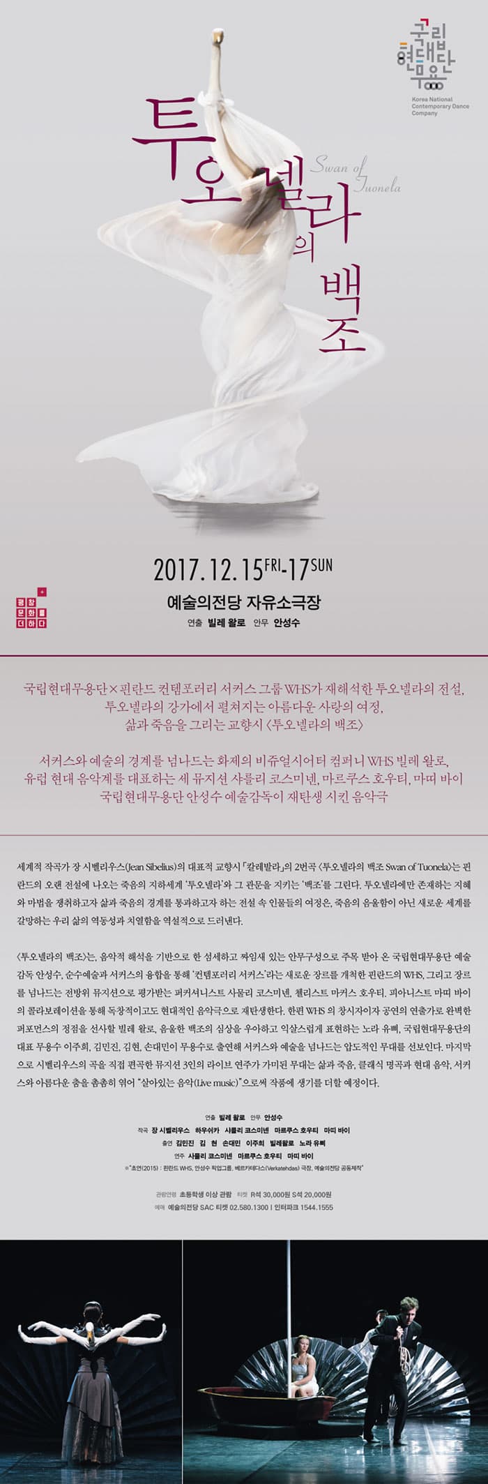 국립현대무용단 투오넬라의 백조 2017.12.15 FRI - 17 SUN 예술의전당 자유소극장 연출 빌레 왈로 안무 안성수 국립현대무용단 X 핀란드 컨템포러리 서커스 그룹 WHS가 재해석한 투오넬라의 전설, 투오넬라의 강가에서 펼쳐지는 아름다운 사랑의 여정, 삶과 죽음을 그리는 교향시 투오넬라의 백조 서커스와 에술의 경계를 넘나드는 화제의 비쥬얼시터어 컴퍼니 WHS 빌레 왈로, 유럽 현대 음악계를 대표하는 세 뮤지션 샤를리 코스미넨, 마르쿠스 호우티, 마띠 바이 국립현대무용단 안성수 예술감독이 재탄생 시킨 음악극 세계의 작곡가 장 시벨리우스(Jean Sibelius)의 대표적 교향시 발레발라의 2번곡 투오넬라의 백조 Swan of Tuonela는 핀란드의 오랜 전설에 나오는 죽음의 지하세계 투오넬라와 그 관물을 지키는 배곶를 그린다. 투오넬라에만 존재하는 지혜와 마법을 쟁취하고자 삶과 죽음의 경계를 통과하고자 하는 전설 속 인물들의 여정은, 죽음의 음울함이 아닌 새로운 세계를 갈망하는 우리 삶의 역동성과 치열함을 역설적으로 드러낸다. 투로넬라의 백조는 음악적 해성을 기반으로 한 섬세하고 짜임새 있는 안무구성으로 주목 받아 온 국립현대무용단 예술 감독 안성수, 순수예술과 서커스의 융합을 통해 컨템포러리 서커스라는 새로운 장르를 개척한 핀란드의 WHS, 그리고 장르를 넘나드는 전방위 뮤지션으로 평가받는 퍼커셔니스트 사물리 코스미넨, 첼리스트 마커스 호우티, 피아니스트 마띠 바이의 콜라보레이션을 통해 독창적이고도 현대적인 음악극으로 재탄생한다. 한편 WHS의 창시자이자 공연의 연출가로 완벽한 퍼포먼스의 정점을 선사할 빌레 왈로, 음울한 백조의 심상을 우아하고 익살스럽게 표현하는 노라 유삐, 국립현대무용단의 대표 무용수 이주희, 김민진, 김현, 손대민이 무용수로 출연해 서커스와 예술을 넘나드는 압도적인 무대를 선보인다. 마지막으로 시벨리우스의 곡을 직접 편곡한 뮤지션 3인의 라이브 연주가 가미된 무대는 삶과 죽음, 클래식 명공과 현대 음악, 서커스와 아름다운 춤을 촘촘히 엮어 살아있는 음악9Live music)으로써 작품에 생기를 더할 예정이다. 연출 빌레 왈로 안무 안성수 작곡 잘 시벨리우스 하우시쿠ㅏ 사를리 코스미넨 마를쿠스 호우티 마띠 바이 출연 김민진 김현 손대민 이주희 빌레왈로 노라 유삐 연주 사물리 코스미넨 마르쿠스 호우티 마띠 바이 * 초연(2015) : 핀란드 WHS, 안성수 픽업그룹, 베르카테다스 극장, 예술의전당 공동제작 관람연령 초등학생 이상 관람 티켓 R석 30,000원 S석 20,000원 예매 예술의전당 SAC 티켓 02-580-1300 인터파크 1544-1555