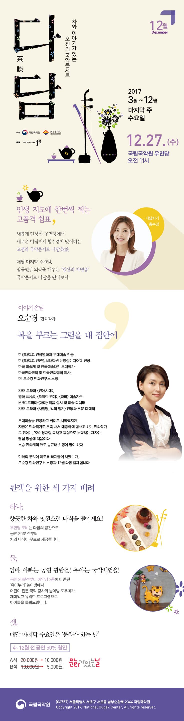 차와 이야기가 있는 오전의 국악콘서트 다담 12월 December 2017 3월 ~ 12월 마지막 주 수요일 12월 27일 수요일 국립국악원 우면당 오전 11시 주최 국립국악원, 전통공연예술진흥재단 후원 궁중화장품 후 인생 지도에 한번씩 찍는 고품격 쉼표, 새롭게 단장한 우면당에서 새로운 다담지기 황수경이 맞이하는 오전의 국악콘서트 다담茶談 매월 마지막 수요일, 잠들었던 의식을 깨우는 일상의 자명종 국악콘서트 다담을 만나보자. 다담지기 황수경 이야기손님 오순경 민화작가 복을 부르는 그림을 내 집안에 한양대학교 연극영화과 무대미술 전공. 한양대학교 언론정보대학원 뉴영상미디어학 전공. 한국 미술제 및 한국예술대전 초대작가. 한국민화센터 및 한국민화협회 이사. 현. 오순경 민화연구소 소장. SBS 드라마 연애시대, 영화 싸움, 오싹한 연내, 파파 미술자문. MBC 드라마 마마 작품 설치 및 미술 디렉터. SBS 드라마 사임당, 빛의 일기 전통화 부문 디렉터. 무대미술을 전공하고 취미로 시작했지만 지금은 민화작가로 우뚝 서서 대중화에 힘쓰고 있는 민화작가. 그 뒤에는 오순경처럼 독하고 뚝심으로 노력하는 제자는 팔심 평생에 처음이다 스승 민화계의 원로 송규태 선생이 말이 있다. 민화의 무엇이 이토록 빠져들게 하였는가. 오순경 민화연구소 소장과 12월 다담 함께합니다. 관객을 위한 세 가지 배려 하나, 향긋한 차와 맛깔스런 다식을 즐기세요! 우면당 로비는 다담의 공가능로 공연 30분전부터 차와 다식이 무료로 제공됩니다. 둘, 엄마, 아빠는 공연 관람을! 유아는 국악체험을! 공연 30분전부터 예악당 2층에 마련된 유아누리 놀이방에서 어린이 전문 국악 강사와 놀이방 도우미가 재미있고 유익한 프로그램으로 아이들을 돌봐드립니다. 셋, 매달 마지막 수요일은 문화가 있는 날 4~12월 전 공연 50% 할인 A석 2만원에서 1만원 B석 1만원에서 5천원 문화가 있는 날 국립국악원 (06757) 서울특별시 서초구 서초동 남부순화로 2364 국립국악원 Copyright 2017. Natioal Gugak Center. All rights reserved.