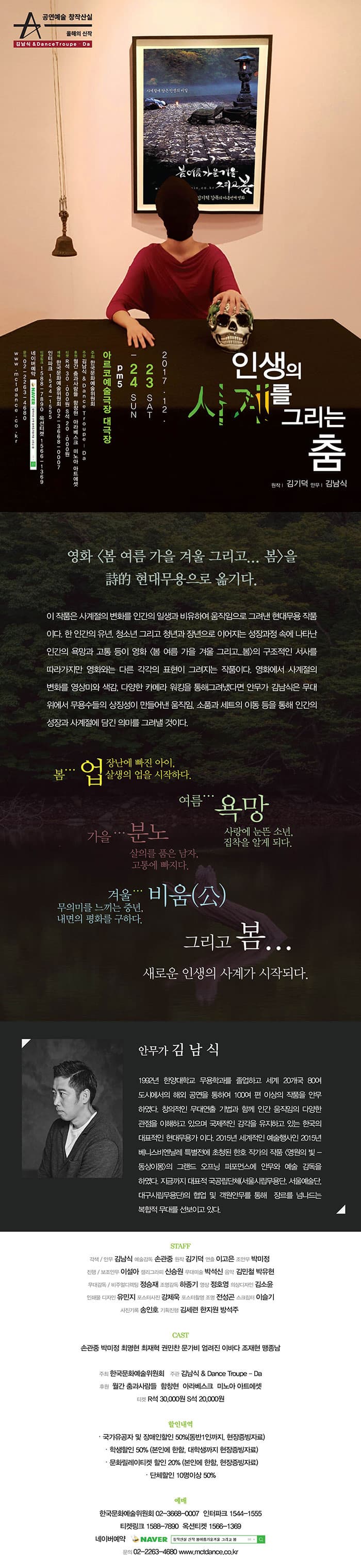 공연예술 창작산실 올해의 신작 김남식 앤 DanceTroupe - Da 인생의 사계를 그리는 춤 원작 김기덕 안무 김남식 2017.12.23 SAT - 24 SUN om5 아르코예술극장 대극장 주최 한국문화예술위원회 주관 김남식 앤 DanceTroupe - Da 후원 월간 춤과 사람들 함창현 아라베스크 미노아 아트에셋 티켓 R석 30,000원 S석 20,000원 예매 한국문화예술위원회 02-36678-0007 인터파크 1544-1555 티켓링크 1588-7890 옥션티켓 1566-1369 네이버 예약 창작산실 신작 봄여름가을겨울 그리고 봄 문의 02-2263-4680 www.mctdance.co.kr 영화 봄 여름 가을 겨울 그리고... 봄을 詩的 현대무용으로 옮기다. 이 작품은 사계절의 변화를 인간의 일생과 비유하여  움직임으로 그려낸 현대무용 작품이다. 한 인간의 유년, 청소년 그리고 청년과 장년으로 이어지는 성장과정 속에 나타난 인간의 욕망과 고통 등이 영화 봄 여름 가을 겨울 그리고...봄 의 구조적인 서사를 따라가지만 영화와는 다른 각각의 표현이 그려지는 작품이다. 영화에서 사계절의 변화를 영상미와 색감, 다양한 카메라 워킹을 통해 그려냈다면 안무가 김남식은 무대위에서 무용수들의 상징성이 만들어낸 움직임, 소품과 세트의 이동 등을 통해 인간의 성장과 사계절에 담긴 의미를 그려낼 것이다. 봄... 업 장난에 빠진 아이, 살생의 업을 시작하다. 여름... 욕망 사랑에 눈뜬 소년, 집착을 알게 되다. 가을... 분노 살의를 품은 남자, 고통에 빠지다. 겨울... 비움(公) 무의미를 느끼는 중년, 내면의 평화를 구하다. 그리고 봄... 새로운 인생의 사계가 시작되다. 안무가 김남식 1992년 한양대학교 무용학과를 졸업하고 세계 20개국 80여 도시에서의 해외 공연을 통하여 100여 편 이상의 작품을 안무하였다. 창의적인 무대연출 기법과 함께 인간 움직임의 다양한 관점을 이해하고 있으며 국제적인 감각을 유지하고 있는 한국의 대표적인 현대무용가이다. 2015년 세계적인 예술행사인 2015년 베니스비엔날레 특별전에 초청된 한호 작가의 작품 영원의 빛  - 동상이몽 의 그랜드 오프닝 퍼포먼스에 안무와 예술 감독을 하였다. 지금까지 대표적 국공립단체(서울시립무용단, 서울예술단, 대구시립무용단)의 협업 및 객원안무를 통해 장르를 넘나드는 복합적 무대를 선보이고 있다. STAFF 각색/안무 김남식 예술감독 손광중 원작 김기덕 연출 이고은 조안무 박미정 진행/보조안무 이설아 캘리그라피 신승원 무대미술 박선신 음악 김민철 박유현 무대감독/비주얼디렉팅 정승재 조명감독 하종기 영상 정호영 의상디자인 김소윤 인쇄물 디자인 유민지 포스터사진 강제욱 포스터촬영 조명 전성곤 스크립터 이슬기 사진기록 송인호 기획진행 김세련 한지원 방석주 CAST 손광중 박미정 최명헌 최재혁 권민찬 문가비 엄려진 이바다 조재현 맹종남 주최 한국문화예술위원회 주관 김남식 앤 DanceTroupe - Da 후원 월간 춤과 사람들 함창현 아라베스크 미노아 아트에셋 티켓 R석 30,000원 S석 20,000원 할인내역 국가유공자 및 장애인할인 50%(동반1인까지, 현장증빙자료) 학생할인 50%(본인에 한함, 대학생까지 현장증빙자료) 문화릴레이티켓 할인 20%(본인에 한함, 현장증빙자료) 단체할인 10명이상 50% 예매 한국문화예술위원회 02-36678-0007 인터파크 1544-1555 티켓링크 1588-7890 옥션티켓 1566-1369 네이버 예약 창작산실 신작 봄여름가을겨울 그리고 봄 문의 02-2263-4680 www.mctdance.co.kr