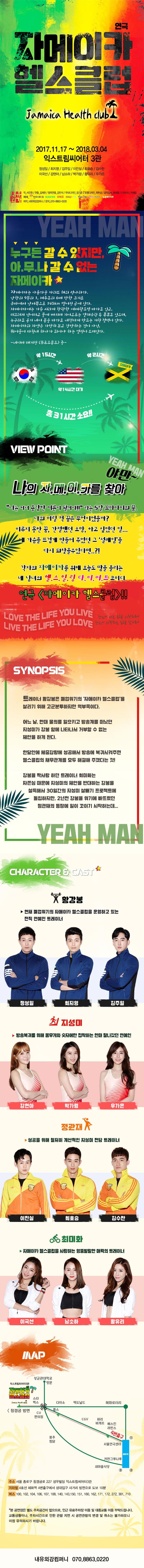 연극 자메이카 헬스클럽 Jamaica Health club 2017.11.17 ~ 2018.03.04 익스트림씨어터 3관 정성일 최지영 김주일 이진실 최호승 김수찬 이국선 강현아 남소하 박가령 황유리 우가은 내유외강 작 서진원 연출 김해나 협력연출 강민석 무대디자인 정기준 조명디자인 곽두성 음악감동 배새롬 디자이너 박혜림 예매 인터파크 네이버 위메프 쿠팡 티몬 타임티켓 플레이티켓 제작 내유외강컴퍼니 문의 070-8863-0220 누구든 갈 수 있지만, 아무나 갈 수 없는 자메이카 자메이카는 아름다운 카리브 해의 섬나라다. 남하느이 9분의 1, 제주도의 6배 만한 크기로 쿠바에서 남서쪽으로 145km 떨어진 곳에 있다. 자메이카에는 가슴 시리게 찬란한 에메랄드빛 바다도 있고, 미끄러져 넘어지고 물에 빠지며 기어오르는 열대우림 속 폭포도 있으며, 누구라도 용기 내어 몸을 바다로 내던지게 만드는 거친 절벽이 있다. 자메이카의 자연은 가만히 보고 감상하는 것이 아닌, 뛰어들어 마침내 하나가 되어야 하는 열정이 스며있다. - 네이버 매저긴 두르드몽드 중- 한국에서 미국까지 약 15시간 미국에서 약14시간 대기 미국에서 자메이카까지 약2시간 총 31시간 소요! VIEW POINT YEAH MAN 야만~ 나의 자메이카를 찾아 나는 커서 용감한 어른이 될꺼야!! 라는 5살 꼬마아이의 꿈. 나의 어릴적 꿈은 무엇이었을까? 이루지 못한 꿈, 간절했던 소망, 하고 싶었던 일... 내 가슴을 뜨겁게 만드렁 주었던 그 설레임을 다시 되찾을수있다면..?! 각자의 자메이카를 위해 오늘도 땀을 흘리는 네 남녀의 헬스힐링다이어트 코미디 연극 자메이카 헬스클럽!! LOVE THE LIFE YOU LIVE LIVE THE LIFE YOU LOVE 당신이 사는 삶을 사랑하라! 당신이 사랑하는 삶을 살아라! SYNOPSIS 트레이너 황강봉은 폐업위기의 자메이카 헬스클럽을 살리기 위해 고군분투하지만 역부족이다. 어느 날, 한 때 물의를 일으키고 방송계를 떠났던 지성미가 강봉앞에 나타나서 거부할 수 없는 제안을 하게 된다. 한달안에 체중감량에 송공해서 방송에 복귀시켜주면 헬스클럽의 채무관계를 모두 해결해 주겠다는 것! 강봉을 짝사랑 하던 트레이너 최미화는 자존심 때문에 지성미의 제안을 반대하는 강봉을 설득해서 30일간의 지성미를 살빼기 프로젝트에 돌입하지만, 2년전 강봉을 위기에 빠뜨렸던 정관재의 등장에 일이 꼬이기 시작하는데... YEAH MAN CHARACTER 앤 CSAT 황강봉 현재 폐업위기의 자메이카 헬스클럽을 운영하고 있는 전직 연예인 트레이너 역에 정성일 최지영 김주일 지성미 방송복귀를 위해 몸무게와 숫자에만 집착하는 한때 잘나갔던 연예인 역에 강현아 박가령 우가은 정관재 성공을 위해 철저히 계산적인 지성미 전담 트레이너 역에 이진실 최호승 김수찬 최미화 자메이카 헬스클럽을 사랑하는 엉뚱발랄한 매력의 트레이너 역 에 이국선 남소하 황유리 MAP 주소 서울 종로구 창경궁로 227 성우빌딩 익스트림씨엍3관 지하철 4호선 혜화역 4번출구에서 성대입구 사거리 방면으로 도보 10분 버스 100, 102, 104, 106, 107, 108, 140, 143, 150, 151, 160, 162, 171, 172, 272, 301, 710 * 본 공연장은 별도 주차공간이 없으므로, 인근 유료주차장 이용 및 대중교통 이용 부탁드립니다. 교통상황이나, 주차시간으로 인한 관람 지연 시 공연 관람의 변경 및 취소는 불가하오니 이점 유의하시기 바랍니다. 내유외강컴퍼니 070-8863-0220