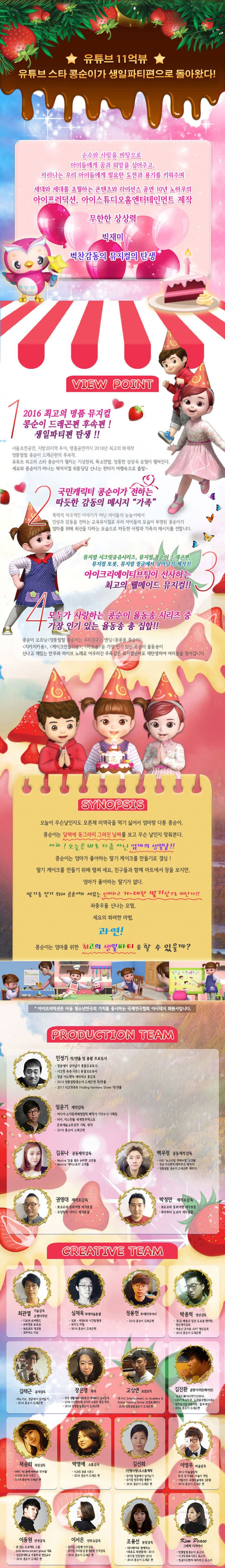 YOUTUBE 11억뷰, 유튜브 스타 콩순이 뮤지컬 2탄! 콩순이와 세요의 엄마생일파티를 위한 특급작전! 시크릿쥬쥬 시리즈, 콩순이 드래곤편, iCreative Team 제작진 엉뚱발랄 콩순이 엄마 편 유튜브 11억뷰 유튜브 스타 콩순이가 제2편 엄마편으로 돌아왔다! 2017년 단 3개월간 한정판 프로모션 공연으로 진행된 소극장 콩순이가 연이은 매진행렬과 관객성원에 힘입어 2017년 여름 대극장공연으로 정식 런칭!! 순수와 사랑을 바탕으로 아이들에게 꿈과 희망을 심어주고, 자라나는 우리 아이들에게 필요한 도전과 용기를 키워주며 세대와 세대를 초월하는 콘텐츠와 라이선스 공연 10년 노하우의 아이프러덕션, 아이스튜디오홈엔터테인먼트 제작 무한한 상상력 빅재미 벅찬감동의 뮤지컬의 탄생 VOEW POINT 1 2016 최고의 명품 뮤지컬 콩순이 드래곤편 후속편! 제2편 엄마 편 탄생!! 서울 초연공연, 지방 20지역 투어,앵콜공연까지 2016년 최고의 화제작 엉뚱발랄 콩순이 드래곤편의 후속작 유튜브 최고의 스타 콩순이가 펼치는 기상천외,폭소만발,엉뚱한 상상속 모험이 펼쳐진다. 세요와 콩순이가 떠나는 왁지지껄 위풍당당 신나는 판타지 여행속으로 출발~ 국민캐릭터 콩순이가 전하는 따듯한 감동의 메시지 가족 폭력적 자극적인 이야기가 아닌 아이들의 눈높이에서 인성과 감동을 전하는 교육뮤지컬로 우리 아이들의 모습이 투영된 콩순이가 엄마를 위해 최선을 다하는 모습으로 따듯한 사랑과 가족의 메시지를 전합니다. 뮤지컬 시크릿쥬쥬시리즈, 뮤지컬 콩순이 드래곤편, 뮤지컬 또봇, 뮤지컬 정글에서 살아남기 제작진 아이크리에이티브팀이 선사하는 최고의 웰메이드 뮤지컬!! 4 모두가 사랑하는 콩순이 율동송 시리즈 중 가장 인기 있는 율동송 총 집합!! 콩순이 오프닝 엉뚱발랄 콩순이는 우리친구, 엔딩 콩콩콩 콩순이, 치카치카송, 케이크만들기송, 마트송 등 가장 인기 있는 콩순이 율동송이 신나고 재밌는 안무와 라이브 노래로 어우러진 주옥같은 뮤지컬넘버로 재탄생하여 여러분을 찾아갑니다. SYNOPSIS 오늘이 무슨날인지도 모른채 미역국을 먹기 싫어서 엄마랑 다툰 콩순이. 콩순이는 달력에 동그라미 그려진 날짜를 보고 무슨 날인지 맞춰본다. 아차! 오늘은 바로 다름 아닌 엄마의 생일날!! 콩순이는 엄마가 좋아하는 딸기 케이크를 만들기로 결심! 딸기 케이크를 만들기 위해 랩퍼 세요, 친구들과 함께 마트에서 장을 보지만, 엄마가 좋아하는 딸기가 없다. 딸기를 얻기 위해 콩순이와 세요는 신비하고 거~대한 딸기산으로 떠난다!! 좌충우돌 신나는 모험, 세요의 화려한 마법, 과연! 콩순이는 엄마를 위한 최고의 생일파티를 할 수 있을까? 아이프러덕션은 아동 청소년연극의 가치를 중시하는 국제연극협회 아시테지 회원사입니다. PRODUCTION TEAM 민정기 작/연출 및 총괄 프로듀서 정글에서 살아남기 총괄프로듀서 시크릿 쥬쥬 시즌 2 총괄프로듀서 정글 어드벤처 테마파크 총감독 2016 엉뚱발랄콩순이 드래곤 편 작/연출 2017 시크릿쥬쥬 Finding Harmony Stonr작/연출 엄윤기 제작감독 러시아 소치동계패럴림픽 폐막식 기인수식 기획팀 터키,이스탄불 세계경주엑스포 문화예술교류공연 기획,제작 2016 콩순이 드래곤편 김유나 공동제작감독 Musical 달을 품은 슈퍼맨 조연출 Musical 캐미스토리 조연출 권영대 제작조감독 뽀로로와 동화여행 제작총괄 우당탕탕 아이쿠 제작총괄 백우정 공동제작감독 KBS뉴 스타임 연예수첩 조연출 정글 어드벤처 테마파크 제작PD 엉뚱발랄 콩순이 드래곤편 제작PD 박정만 제작조감독 뽀로로와 동화여행 제작총괄 뚜바뚜바 눈보리 제작총괄 CREATIVE TEAM 최관열 기술감독 조명디자인 디보와 슈퍼밴드 슈퍼영웅 뽀로로 뽀로로의 대모험 꼬마버스 타요 심재욱 무대미술총괄 또봇 태권K와 시간탐험대 위자드 머털 2016 콩순이 드래곤편 정용현 무대디자이너 2016 콩순이 드래곤 편 박종혁 영상감독 광고 배용준 일본 도쿄돔 팬미팅 영상제작감독 박효신 콘서트 GIFT영상감독 2016 콩순이드래곤편 김태근 음악감독 피노키오,정글에서 살아남기 2016 콩순이 드래곤편 장은영 작곡 전국 생활체육대회축전 개폐회식 음악감독 2016 신년음악회 우리의 소원은 통일 편곡 2016 엉뚱발랄콩순이 드래곤편 고상연 보컬코치 현 FnC Entertainment,oo Academy 앤 Global Training Center 보컬트레이너 2016 엉뚱발랄콩순이 드래곤편 김진환 음향디자인(제이인) 브로드웨이42번가(2004) KBS가족오락관,도전골든벨(2006) 창작뮤지컬 하트비트 블루레인 2016 콩순이 드래곤편 채승희 의상감독 MBC내 품에 라바와 친구들 시크릿 쥬쥬 시즌2 2016 콩순이 드래곤 편 박영애 소품감독 시크릿 쥬쥬 시즌 2 2016 콩순이 드래곤 편 김선희 인형사랑 코스틈제작 뮤지컬 정글에서 살아남기 뮤지컬 방귀대장 뿡뿡이 2016 콩순이 드래곤 편 이영우 마술감독 2012 마술올림픽 한국국가대표 마술사 역임 이탈리아 국제마술대회 2관왕 2016 콩순이 드래곤 편 이동원 안무감독 원 댄스 프로젝트 그룹 대표 성균관대학교 무용학과 겸임교수 2016 콩순이 드래곤 편 이서은 안무조감독 뮤지컬 구름빵 안무감독 뮤지컬 두리뭉실 뭉개공항 안무감독 2016 콩순이 드래곤 편 조용선 분장감독 테디베어와 함께하는 테르도 태권발레 2015 뮤지컬 친정엄마 2016 2016 콩순이 드래곤 편 Kim Peace 그래픽 디자이너 엉뚱발랄콩순이 포스터 시크릿쥬쥬시즌2 포스터 정글어드벤처 테마파크 포스터 