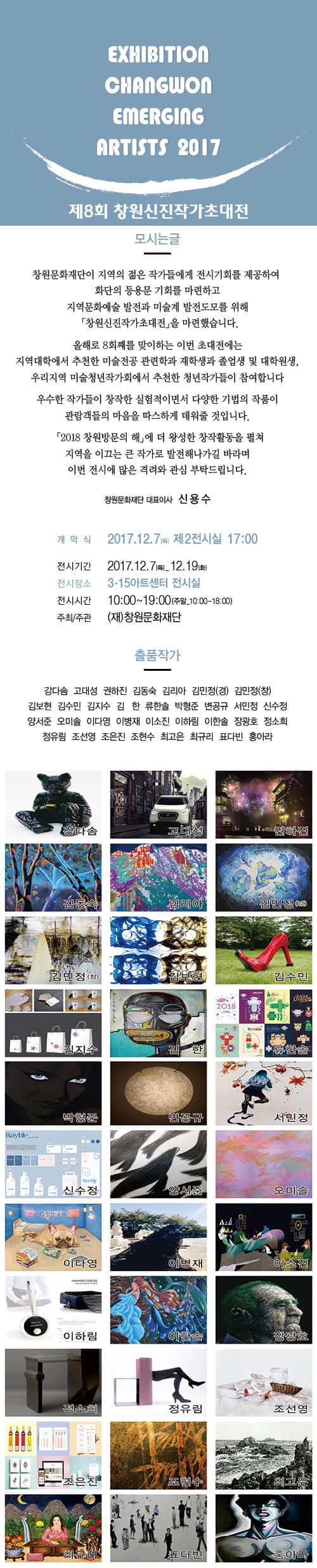 EXHIBITION ARTISTS 2017 제8회 창원신진작가초대전 모시는글 창원문화재단이 지역의 젊은 작가들에게 전시기회를 제공하여 화단의 등용문 기회를 마련하고 지역문화예술 발전과 미술계 발전도모를 위해 창원신진작가초대전을 마련했습니다. 올해로 8회째를 맞이하는 이번 초대전은 지역대학에서 추천한 미술전공 관련학과 재학생과 졸업생 및 대학원생, 우리지역 미술청년작가회에서 추천한 청년작가들이 참여합니다 우수한 작가들이 창작한 실험적이면서 다양한 기법의 작품이 관람객들의 마음을 따스하게 데워줄 것입니다. 2018 창원방문의 해에 더 왕성한 창작활동을 펼쳐 지역을 이끄는 큰 작가로 발전해나가길 바라며 이번 전시에 많은 격려와 관심 부탁드립니다. 창원문화재단 대표이사 신용수 개막식 2017.12.7(목) 제2전시실 17:00 전식기간 2017.2.7 목 ~ 12.19 화 전시장소 3.15아트센터 전시실 전시시간 10:00 ~ 19:00(주말 10:00 ~ 18:00) 주최 / 주관 (재)창원문화재단 출품작가 강다솜, 고대성, 권하진, 김동숙, 김리아. 김민정(경), 김민정(창), 김보현, 김수민, 김지수, 김 한, 류한솔, 박형준, 변공규, 서민정, 신수정, 양서준, 오미솔, 이다영, 이병재, 이소진, 이하림, 이한솔, 장광호, 정소희, 정유림, 조선영, 조은진, 조현수, 최고은, 최규리, 표다빈, 홍아라 강다솜, 고대성, 권하진, 김동숙, 김리아. 김민정(경), 김민정(창), 김보현, 김수민, 김지수, 김 한, 류한솔, 박형준, 변공규, 서민정, 신수정, 양서준, 오미솔, 이다영, 이병재, 이소진, 이하림, 이한솔, 장광호, 정소희, 정유림, 조선영, 조은진, 조현수, 최고은, 최규리, 표다빈, 홍아라 
