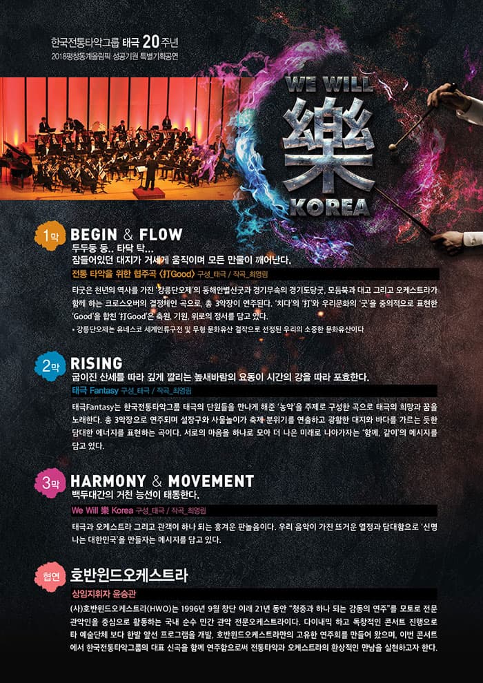 한국전통타악그룹 태극 20주년 기념공연 2018평창동계올림픽 성공기원 특별기획공연 We Will 樂 Korea 1막 BEGIN 앤 FLOW 두두둥 둥.. 타닥 탁... 잠들어있던 대지가 거세게 움직이며 모든 만물이 깨어난다. 전통 타악을 위한 협주곡 打Good 구성_태극 / 작곡_ 최영림 타쿳은 천년의 역사를 가진 강릉단오제의 동해안별신굿과 경기무속의 경기도당굿, 모듬북과 대고 그리고 오케스트라가 함께하는 크로스오버의 결정체인 곡으로, 총 3악장이 연주된다. 치다의 打와 우리문화아ㅢ 굿을 중의적으로 표현한 Good을 합친 打Good은 축원, 기원, 위로의 정서를 담고 있다. * 강릉단오제는  유네스코 세계인류구전 및 무형 문화유산 걸작으로 선정된 우리의 소중한 문화유산이다 2막 RISING 굽이진 산세를 따라 깊게 깔리는 높새바람의 요동이 시간의 강을 따라 포효한다. 태극 Fantasy 구성_태극 / 작곡_최영림 태극 Fantasy는 한국전통타악그룹 태극의 단원들을 만나게 해준 농악을 주제로 구성한 곡으로 태극의 희망과 꿈을 놀한다. 총 3악장으로 연주되며 설장구와 사물놀이가 출게 분위기를 연출하고 광활한 대지와 바다를 가르는 듯한 담대한 에너지를 표현하는 곳이다. 서로의 마음을 하나로 모아 더 나은 미래로 나아가자는 함께, 같이의 메시지를 담고 있다. 3막 HARMONY 앤 MOVEMENT 백두대간의 거친 능선이 태동한다. We Will 樂 Korea 구성_태극 / 작곡_최영림 태극과 오케스트라 그리고 관객이 하나 되는 흥겨운 판놀음이다. 우리 음악이 가진 뜨거운 열정과 담대함으로 신명하는 대한민국을 만들자는 메세지를 담고 있다. 협연 호반윈드 오케스트라 상임지휘자 윤승관 (사)호반윈드오케스트라(HWO)는 1996년 9월 창단 이래 21년 동안 청중과 하나 되는 감동의 연주를 모토로 전문관악인을 중심으로 활동하는 국내 순순 민간 관악 전문오케스트라이다. 다이내믹 하고 독창적인 콘서트 진행으로 타 예술단체 보다 한발 앞선 프로그램을 개발, 호반윈드오케스트라만의 고유한 연주회를 만들어 왔으며, 이번 콘서트에서 한국전통타악그룹의 대표 신곡을 함께 연주함으로써 전통타악과 오케스트라의 환상적인 만남을 실현하고자 한다.