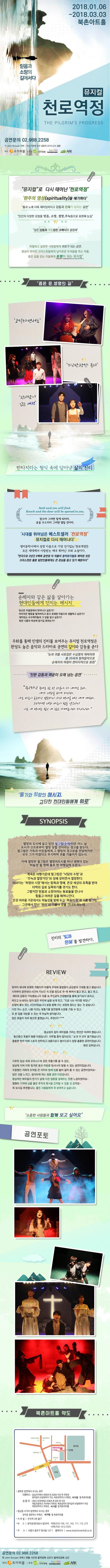 2018.01.06  - 2018.03.03 북촌아트홀 믿음과 소망의 길에서다 뮤지컬 천로역정 공연문의 02-988-2258 작 John Bunyan 각색 연출 서은영 음악 김은지 음악조감독 김찬 제작 조이피플 기아대책 hanmandoo ARK 뮤지컬로 다시 태어난 천로역정 춤과 노래 더욱 재미있어지고 감동과 은혜까 넘치는 공연 인간의 다양한 감정을 믿음 소망 절망 주눅들으로 표현해 눈길 깊은 감동과 깨알같은 코메디의 결정체 좌절하고 실망한 사람들에게 위로가 되는 공연 영성이 무뎌진 크리스천들에게 날카로운 두려움을 주는 작품 좁은 길을 걷는 이들에게 동행이 되는 뮤지컬 좁은 문. 생명의 길 뮤지컬 천.로.역.정 필그림과 함께 하늘성으로 떠나는 여정! 판타지라는 형식 속에 담아낸 삶의 진리 Seek and you will find. Knock and the door will be opened to you. 찾으라 그러면 찾게 되리라. 문을 두드리라 그러면 열릴 것이라. 시대를 뛰어넘은 베스트셀러 천로역정 뮤지컬로 다시 태어나다 영미문학사에서 성경 다음으로 가장 인기있는 천로역정은 모든 세대에서 사랑받는 매우 뛰어난 우화 소설이다. 한국의 근대 첫 번역 소설이기도 한 천로역정이 뮤지컬로 올려져 크리스천은 물론 일반인들에게도 열광적인 관심을 끌고 있다. 순례자와 같은 삶을 살아가는 현대인들에게 던지는 메시지 당신은 우을증에서 벗어나고 싶은가? 어리석은 행동을 떨쳐버리고 밝고 유쾌한 마음으로 생활하고 싶은가? 재미있는 수수께끼들과 그 답을 알고 싶은가? 혹은 나름의 묵상에 잠기길 원하는가? 저자-존 버니언(1628~1688) 우화를 통해 진리의 세계를 보여주는 뮤지컬 천로역정 완성도 높은 음악이 공연에 생기를 불어 넣다. 진리를 찾아 떠나는 순례자의 여정이 총 25곡의 창작음악으로 표현되어 관객의 눈과 귀를 사로잡는다. 가슴과 머리로 느끼는 공연 수고하고 무거운 짐 진 자들아 다 내게로 오라. 내가 너희를 쉬게 하리라. 나는 마음이 온유하고 겸손하니 나의 멈에를 메고 내게 배우라. 그리하면 너희 마음이 쉼을 얻으리니 이는 내 멍에는 쉽고 내 짐은 가벼움이라 하시니라 판타지라는 형식 속에 담아낸 삶의진리 SYNOPSIS 멸망의 도시에 살고 있던 필그림(순례자)은 어느 날 도시가 신으로부터 멸망 당할 것이라는 경고를 받는다. 필그림은 가족과 이웃들에게 그 멸망의 경고문을 전달하지만 모두 그가 미쳤다고 무시하며 귀를 기울이지 않는다. 이에  절망한 필그림은 멸망의도시를 떠나 생명이 있는 하늘성을 향해 홀로 먼 여행길에 오른다. 길을 떠나자마자 그는 낙담의 수렁에 빠지고 멸망의 도시 지배자 아볼로온과 결투를 벌이는 등 여러가지 어려움에 처하게 된다. 과연 필그림은 무사히 하늘성까지 도달할 수 있을 것인가.. 진리의 빛과 은혜를 발견하다. REVIEW 원작이 워낙에 유명한 작품이라 어떻게 무대에 올렸을지 궁금함과 기대를 품고 봤습니다. 시작부터 공연내내 시간이 지나간 지 모를 정도로 푸~욱 빠져서 울고 웃고 울고 웃고 재미와 감동이 가득했습니다. 작품 속 주인공의 인생행로를 통해 맑기보다 흐리고 비오고 눈내리는 일이 많은 우린네 삶을 보게 되고 지금 나는 어디쯤 와있나 되짚어 볼수 있는 시간이었습니다. 빛을 향해가는 과정에 정도는 없는 것 같습니다. 다만 어느 순간 나를 이끄는 빛줄기를 발견함에 소망을 가질 수 있고 또 한 걸음 내딛을 수 있는 게 아닐까 생각됩니다. 많은 분들이 꼭꼭 봤으면 좋겠습니다. 추천!!!!! 종교성이 짙어 재미없을 거라는 편견은 버려야 했습니다. 중간중간 웃음이 빵빵 터졌습니다. 지루할 틈이 없더군요 눈과 귀 모두 즐거웠습니다. 훌륭한 원작 덕에 스토리 탄탄하고 내용으로나 형식으로나 정말 훌룡한 공연이었습니다. 완전 강추입니다. 지루한 일상 속에 오아시스와 같은 빗줄기를 줄 수 있는 일상에 지쳐 더욱 힘겨운 몸과 마음을 잠시나마 달랠 수 있는 공연이었습니다. 우울했던 저에게 모처럼 큰 의미와 함께 힘을 불어 넣어 줄 수 있는 공연이었어요~ 많은 것을 느끼고 생각하게 하는 명품 공연 이었습니다. 환상적인 배우들의 연기가 삶에 지친 영혼을 달래주는 듯한 느낌이었어요~ 영원히 기억에 남을 좋은 추억과 휴식을 간직할 수 있을 것 같아요~ 꼭 보시길 추천합니다. 좋은 사람들에게 꼭 보여주고 싶습니다. 소중한 사람들과 함께 보고싶어요. 공연포토 북촌아트홀 약도 광화문 방면에서 오시는 경우 대형버스- 동십자각에서 좌회전 후 200M 직진 후 우회전 창덕궁이 보일때까지 직진 북촌면옥끼고 우회전 버거뱅 옆 북촌아트홀 승용차- 3호선 안국역에서 우회전 후 유턴 후 직진 재동초등학교 거리에서 우회전 북촌길따라 창덕궁이 보일때까지 직진 북촌면옥끼고 우회전 버거뱅 옆 북촌아트홀 원남동 사거리 방면에서 오시는 경우 창덕궁 정문에서 우회전 버거뱅 옆 북촌아트홀 지하철 안국역 3번 출구 버스 창덕궁(현대본사 앞)하차 -파랑(간선)109 151 162 171 172 272 -초록(지선) 1012 7025 주소 서울시 종로구 원서동 157-1 홈페이지 www.bukchonearthall.co.kr 공연문의 02.988.2258 작 John Bunyan 각색 연출 서은영 음악 김은지 출연 이믿음 정하일 양은성 배재임 김가은 조은주 안무 백예소 음악조감독 김찬 제작 조이피플 후원 사랑을 보내는 기아대책 hanmandoo ARK