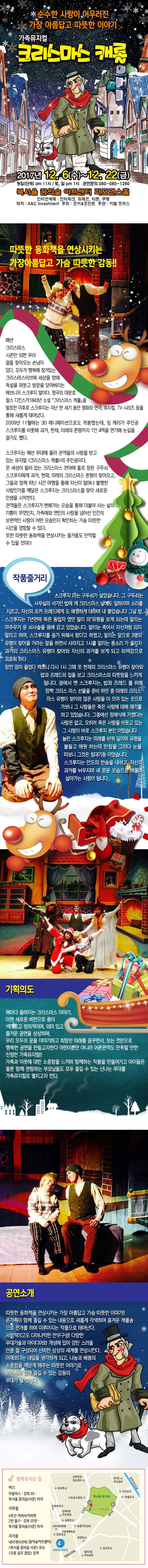 순수한 사랑이 어우러진 가장 아름답고 따뜻한 이야기 가족뮤지컬 크리스마스 캐롤 2017년 12.6(수) ~ 12.22(금) 평일 단체 am 11시 토 일 pm 1시 공연문의 080-080-1280 북서울 꿈의숲 아트센터 퍼포먼스홀 인터넷예매 인터파크 위메프 티몬 쿠팡 제작 A앤C investment 주최 조이앤조이느 주관 이엘 플러스 따뜻한 동화책을 연상시키는 가장 아름답고 가슴 따뜻한 감동! 매년 크리스마스 시즌만 되면 우리 곁을 찾아오는 손님이 있다 모두가 행복에 잠겨있는 크리스마스이브에 세상을 향해 독설을 퍼붓고 방문을 닫아버리는 에브니저 스크루지 말이다 영국의 대문호 찰스 디킨스가 1843년 소설 크리스마스 캐롤을 발표한 이후로 스크루지는 지난 한 세기 동안 영화와 연극, 뮤지컬, TV 시리즈 등을 통해 새롭게 태어났다 2009년 11월에는 3D 애니메이션으로도 개봉했는데 짐 캐리가 주인공 스크루지를 비롯해 과거, 현재, 미래의 혼령까지 1인 4역을 연기해 눈길을 끌기도 했다 스크루지는 매년 무대에 올라 관객들의 사랑을 받고 있는 뮤지컬 크리스마스 캐롤의 주인공이다 온 세상이 들떠 있는 크리스마스 전야에 홀로 잠든 구두쇠 스크루지에게 과거, 현재, 미래의 크리스마스 혼령이 찾아오고 그들과 함께 떠난 시간 여행을 통해 자신이 얼마나 불행한 사람인가를 깨달은 스크루지는 크리스마스를 맞아 새로운 인생을 시작한다 관객들은 스크루지가 변해가는 모습을 통해 더불어 사는 삶의 기쁨이 무엇인지 가족애와 연인의 사랑을 넘어선 인간의 보편적인 사랑이 어떤 모습인지 확인하는 가슴 따뜻한 시간을 경험할 수 있다 또한 따뜻한 동화책을 연상시키는 즐거움도 만끽할 수 있을 것이다 / 작품줄거리 스크루지 라는 구두쇠가 살았습니다 그 구두쇠는 사무실의 서기인 밥에게 크리스마스 날에도 일하라며 소리를 지르고 자신의 조카 프레드에게도 매정하게 대하며 내쫓았습니다 그날 밤 스크루지는 7년전에 죽은 동업자였던 말리의 유령을 보게 되는데 말리는 아주 무거운 쇠사슬을 몸에 감고 있었습니다 말리는 죽어서 자신처럼 되지 말라고 하며 스크루지를 돕기 위해서 왔다고 하였고 말리는 앞으로 3명의 유령이 찾아올 거라는 말을 하면서 사라지고 1시를 알리는 종소리가 울리자 과거의 크리스마스 유령이 찾아와 자신의 과거를 보게 되고 죄책감으로 괴로워 하다 잠깐 잠이 들었다 깨보니 다시 1시 그때 또 현재의 크리스마스 유령이 찾아와 밥과 프레드의 집을 보고 크리스마스의 따뜻함을 느끼게 됩니다 꿈에서 깬 스크루지는 밥과 프레드를 위해 깜짝 크리스마스 선물을 준비 하던 중 미래의 크리스마스 유령이 찾아와 많은 사람들이 모여 있는 곳으로 가보니 그 사람들은 죽은 사람에 대해 얘기를 하고 있었습니다 그 중에선 장례식에 가겠다는 사람은 없고 오히려 죽은 사람을 비웃고 있는 그 사람이 바로 스크루지 본인이었습니다 놀란 스크루지는 미래를 바꿔 달라며 유령을 붙들고 애원하는데 한참을 그러다 눈을 떠보니 그것은 침대기둥이었습니다 스크루지는 안도의 한숨을 내쉬고 자신의 과거를 뉘우치며 새로운 모습으로 베풀며 살아가는 사람이 됩니다 / 기획의도 해마다 올려지는 크리스마스 이야기 이젠 새로운 버전으로 좀 더 색다르고 창의적이며 의미 있고 즐거운 공연을 상상하며 우리 모두의 꿈을 이야기하고 희망찬 미래를 꿈꾸면서 보는 것만으로 행복한 공연을 만들고자 한다 어린이뿐만 아니라 어른 관객도 만족할 만한 진정한 가족 뮤지컬! 가족과 이웃에 대한 소중함을 느끼며 함께하는 작품을 만들어가고 아이들은 물론 함께 관람하는 부모님들도 모두 즐길 수 있는 신나는 무대를 가족뮤지컬로 펼치고자 한다 / 공연소개 따뜻한 동화책을 연상시키는 가장 아름답고 가슴 따뜻한 이야기! 온 가족이 함께 즐길 수 있는 내용으로 새롭게 각색하여 흥겨운 캐롤송으로 전개를 하며 이루어지는 작품으로 태어난다 서정적이고도 다이나믹한 안무구성! 다양한 무대기술과 아이디어와 개성에 있어 감탄스러울 만큼 잘 구성되어 신비한 상상의 세계를 연상시킨다 어제보다는 내일을 생각하게 되고 나눔과 베품의 소중함을 깨닫게 해주는 따뜻한 이야기로 온가족이 함께 즐길 수 있는 감동의 무대가 될 것이다. 찾아오시는 길 버스 마을버스 강북 05 북서울 꿈의숲(서문) 하차 지하철 4호선 미아사거리역 2번출구 강북05번 북서울꿈의숲(서문)하차 자가용 네비게이션에 꿈의숲아트센타 북서울 꿈의숲 서문 또는 오동 골프 클럽 입력