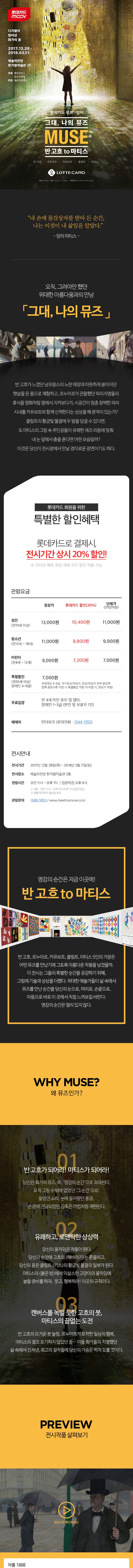 롯데카드 mcov 디지털이 빚어낸 화가의 꿈 2017.12.28 ~ 2018.03.11 예술의전당 한가람미술관 2F 주최 메이크어스, 멋진신세계 주관 제이콘컴퍼니 롯데카드 무브 컬처 그대, 나의 뮤즈 MUSE 반 고흐 to 마티스 반 고흐 르누아르 카유보트 클림트 마티스 LOTTECARD 협찬 롯데카드 후원 라미디어, LG유플러스 제작투자 레오파트너스인베스트먼트 내 손에 물감상자를 받아 든 순간, 나는 이것이 내 삶임을 알았다. 앙리 마티스 오직, 그려야만 했던 위대한 아름다움과의 만남 그대, 나의 뮤즈 반 고흐가 느꼈던 남프랑스의 노란 태양과 따뜻하게 쏟아지던 햇살을 온 몸으로 체험하고, 르누아르가 관찰했던 파리지앵들의 휴식을 영화처럼 옆에서 지켜보다가, 시공간이 멈춘 창백한 파리 시내를 카유보트와 함께 산책한다는 상상을 해 본적이 있는가? 클림트의 황금빛 물결에 두 발을 담글 수 있다면, 또 마티스의 그림 속 주인공들이 유쾌한 재즈 리듬에 맞춰 내 눈앞에서 춤을 춘다면 어떤 모습일까? 이것은 당신이 전시장에서 만날 경이로운 장면이기도 하다. 롯데카드 무브 컬처 그대, 나의 뮤즈 MUSE 반 고흐 to 마티스 반 고흐 르누아르 카유보트 클림트 마티스 전시 개막 전 얼리버드 티켓오픈 한정 수량 판매하여, 조기 소진 시 프로모션이 종료됩니다. 구매 가능기간 2017.12.05 ~ 2017.12.27 사용 가능기간 2017.12.28 ~ 2018.02.07 롯데카드로 결제 시, 얼리버드 최대 할인 혜택! 성인 입장권 1플러스1 최대 할인율, 한정 수량 판매(만 19세 이상) 50% 13,000원 성인입장권(만 19세 이상) 46% 7,000원 청소년 입장권(만 13세 ~ 18세) 45% 6,000원 어린이 입장권(만4세~12세) 44% 5,000원 롯데카드가 없으셔도, 알찬 얼리버드 혜택! 성인 입장권(만 19세 이상) 40% 7,800원 청소년 입장권(만 13세 ~ 18세) 40% 6,600원 어린이 입장권(만4세 ~ 12세) 40% 5,400원 영감의 순간은 지금 이곳에! 반 고흐 to 마티스 반 고흐, 르누아르, 카유보트, 클림트, 마티스 5인의 거장은 어떤 뮤즈를 만났기에 그토록 아름다운 작품을 남겼을까. 이 전시는 그들의 특별한 순간을 공감하기 위해, 그림에 기술과 상상을 더했다. 위대한 예술가들이 삶 속에서 뮤즈를 만난 순간을 당신의 눈으로, 머리로, 손끝으로, 마음으로 바로 이곳에서 직접 느껴보길 바란다. 영감의 순간은 멀리 있지 않다. WHY MUSE? 왜 뮤즈인가? 01 반 고흐가 되어라! 마티스가 되어라! 당신은 화가의 뮤즈. 즉, 영감의 순간으로 초대된다. 오직 그릴 수 밖에 없었던 그 순간으로! 들었던 소리, 눈에 들어왔던 풍경, 손 끝에 전달되었던 감촉은 마법처럼 재현된다. 02 유쾌하고, 로맨틱한 상상력 당신의 움직임은 작품이 된다. 당신의 손짓에 고흐의 해바라기는 흔들리고, 당신의 몸은 클림트 키스의 황금빛 물결의 일부가 된다. 마티스의 붉은 방에서 익살스런 고양이의 움직임에 놀랄 준비를 하자, 웃고, 행복하라! 이곳의 규칙이다. 03 캔버스를 녹일 듯한 고흐의 붓, 마티스의 끝없는 도전 반 고흐의 뜨거운 붓 놀림, 르누아르가 포착한 일상의 행복, 마티스의 결코 포기하지 않았던 꿈... 이들 화가들의 치열했던 삶 속에서 건져낸, 최고의 걸작들에 당신의 가슴은 벅차 오를 것이다. PREVIEW 전시작품 살펴보기 영상으로 확인하세요 아를 1888