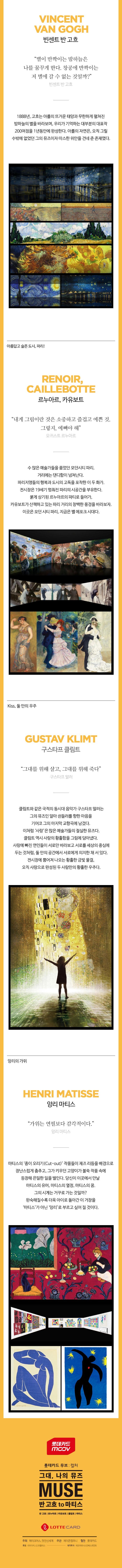 VINCENT VAN GOGH 빈센트 반 고흐 별이 반짝이는 밤하늘은 나를 꿈꾸게 한다. 창공에 반짝이는 저 별에 갈 수 없는 것일까? 빈센트 반 고흐 1888년, 고흐는 아를의 뜨거운 태양과 무한하게 펼쳐진 밤하늘의 별을 바라보며, 우리가 기억하는 대부분의 대표작 200여점을 1년동안에 완성한다. 아를의 자연은, 오직 그릴 수 밖에 없었던 그의 뮤즈이자 따스한 위안을 건네 준 존재였다. 아름답고 슬픈 도시, 파리! RENOIR, CALLEBOTTE 르누아르, 카유보트 내게 그림이란 것은 소중하고 즐겁고 예쁜 것. 그렇지, 예뻐야 해 오귀스트 르누아르 수 많은 예술가들을 품었던 모던시티 파리. 거리에는 댄디함이 넘쳐난다. 파리지앵들의 행복과 도시의 고독을 포착한 이 두 화가. 전시장은 19세기 멈춰진 파리의 시공간을 부유한다. 붉게 상기된 르누아르의 파티로 들어가, 카유보트가 산책하고 있는 파리 거리의 창백한 풍경을 바라보자, 이곳은 모던 시티 파리, 지금은 벨 에포크 시대다. Kiss, 둘 만의 우주 GUSTAV KLIMT 구스타프 클림트 그대를 위해 살고, 그대를 위해 죽다 구스타프 말러 클림트와 같은 국적의 동시대 음악가 구스타프 말러는 그의 뮤즈은 알마 쉰들러를 향한 마음을 기어코 그의 마지막 교향곡에 남겼다. 이처럼 사랑은 많은 예술가들의 절실한 뮤즈다. 클림트 역시 사랑의 황홀함을 그림에 담아냈다. 사랑에 빠진 연인들이 서로만 바라보고 서로를 세상의 중심에 두는 것처럼, 둘 만의 공간에서 서로에게 의지한 채 서 있다. 전시장에 뿜어져 나오는 황홀한 금빛 물결, 오직 사랑으로 완성된 두 사람만의 황홀한 우주다. 앙리의 가위 HENRI MATISSE 앙리 마티스 가위는 연필보다 감각적이다. 앙리 마티스 마티스의 종이 오리기(Cut-out) 작품들이 재즈 리듬을 배경으로 장난스럽게 춤추고, 그가 키우던 고양이가 불쑥 작품 속에 등장해 은밀한 일을 벌인다. 당신이 이곳에서 만날 마티스의 유머, 마티스의 열정, 마티스의 꿈. 그의 시계는 거꾸로 가는 것일까? 완숙해질수록 더욱 아이로 돌아간 이 거장을 마티스가 아닌 앙리로 부르고 싶어질 것이다. 롯데카드 mov 그대, 나의 뮤즈 MUSE 반 고흐 to 마티스 반 고흐 르누아르 카유보트 클림트 마티스 LOTTE CARD 주최 메이크어스, 멋진신세계 주관 제이콘컴퍼니 협찬 롯데카드 후원 리미디어, LG유플러스 제작투자 레오파트너스인베스트먼트
