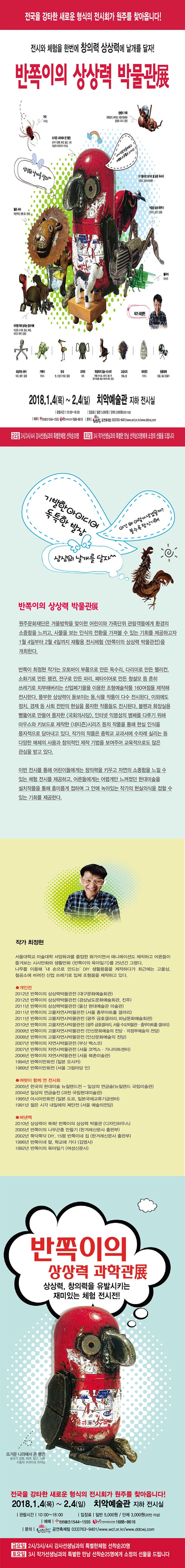 전국을 강타한 새로운 형식의 전시회가 원주를 찾아봅니다! 전시와 체험을 한번에 창의력 상상력에 날개를 달자! 반쪽이의 상상력 박물관展 거미 구시런 뜨거운 나라에서 온 펭귄 굴삭기 발톱, 배관, 철근, 너트 자동차 브레이크 라이닝 침팬지 가족 대형집게, 베어링, 자동조절배관 용광로 국자 | 용접 상상의 날개를 달자^^ 내가 집적 만들어보고 자연의 소중함도 느끼고! 911풍자한 대가리 열 받은 독수리 다리미, 오토바이부품 젊은 사자 배관뚜껑, 원형 톱 | 용접  작업장 숲의 메뚜기 연삭기, 집게 | 용접  풀무치 라이터 미국을 먹여 살리는 장수거북 미군용 도시락, 철모, 배관, 파이브 렌치 | 용접  작가 최정현  회상하는 문어 의자, 배관 | 용접 거북이 키보드 붓새 붓,선풍기 부품 | 용접 코끼리 의자 독립하지 않느 내 새끼 주물나비너트, 소화기, 철도 핀 굴삭기발톱, 배관, 에어가스통 | 용접 고슴도치 펜촉, 종 네티즌2 키보드 방울벌레 방울, 철사 옷걸이 2018.1.4(목) ~ 2.4(일) 치악예술관 지하 전시실 관람시간 10:00~18:00 입장료 일반 5,000원 / 단체 3,000원(20인 이상) 예매 인터파크 1544-1555 원앤원엔터테인먼트 1688-8616 문의 원주문화재단 공연축제팀  033-763-9401 / www.wcf.or.kr / www.ddcwj.com 금요일 2시/3시/4시 강사선생님과의 특별한체험 선착순 20명 토요일 3시 작가선생님과의 특별한 만남 선착순 25명에게 소정의 선물의 드립니다 기발한 아이디어 독특한 발상 이건 왜 이렇게 생겼을까? 볼수록 참 신기해! 상사으이 날개를 달자^^ 반쪽이의 상상력 박물관展 원주문화재단은 겨울방학을 맞이한 어린이와 가족단위 관람객들에게 환경의 소중함을 느끼고, 사물을 보는 인식의 전환을 가져볼 수 있는 기회를 제공하고자 1월 4일부터 2월 4일까지 재활용 전시체럼 반쪽이의 상상력 박물관전을 개최한다. 반쪽이 최정현 작가는 오토바이 부품으로 만든 독수리, 다리미로 마든 펠리컨, 소화기로 만든 펭귄, 전구로 만든 파리, 페타이어로 만든 청설모 등 흔히 쓰레기로 치부해버리는 산업폐기물을 이용한 조형예술작품 160여점을 제작해 전시한다. 풍부한 상상력이 돋보이는 동,식물 작품이 다수 전시된다. 이외에도 정치, 경제 등 사회 전반의 현실을 풍자한 작품들도 전시된다. 볼펜과 화장실용 뻥뚫어로 만들어 풍자한 국회의사당, 인터넷 익명성의 병폐를 다루기 위해 마우스와 키보드로 제작한 네티즌 시리즈 등의 작품을 통해 현실 인식을 풍자적으로 담아내고 있다. 작가의 작품은 중학교 교과서의 수차례 실리는 등 다양한 매체의 사용과 창의적인 제작 기법을 보여주고 교육적으로도 많은 관심을 받고 있다. 이번 전시를 통해 어린이들에게는 창의력을 키우고 자연의 소중함을 느낄 수 있는 체험 전시를 제공하고, 어른들에게는 어렵게만 느껴졌던 현대미술을 설치작품을 통해 흥미롭게 접하며 그 안에 녹아 있는 작가의 현실의식을 접할 수 있는 기회를 제공한다. 작가 최정현 서울대학교 미술대학 서양호과를 졸업한 화가이면서 애니메이션도 제작하고 어른들이 즐겨보는 시사만화와 생활만화 반쪽이의 육아일기를 25년간 그렸다. 나무를 이용해 내 손으로 만드는 DIY 생활용품을 제작하다가 최근에는 고물상, 철공소에 버려진 산업 쓰레기로 입체 조형물을 제작하고 있다. 개인전 2012년 반쪽이의 상상력박물관전 (대국문화예술회관) 2012년 반쪽이의 상상력박물관전 (경상남도문화예술회관, 진주) 2011년 반쪽이의 상상력박물관전 (울산 현대예술관 미술관) 2011년 반쪽이의 고물자연사박물관전 (서울 충무아트홀 갤러리) 2011년 반쪽이의 고물자연사박물관전 (광주 금호갤러리, 하남문화예술회관) 2010년 반쪽이의 고물자연사박물관전 (광주 금호갤러리, 서울 수도박물관, 충무아트홀 갤러기) 2009년 반쪽이의 고물자연사박물관전 (안산문화예술의 전당, 의정부예술의 전당) 2008년 반쪽이의 고물자연사박물관전 (안산문화예술의 전당) 2007년 반쪽이의 자연사박물관전 (부산 벡스코) 2007년 반쪽이의 자연사박물관전 (서울 코엑스, 가나아트센터) 2006년 반쪽이의 자연사박물관전 (서울 북촌미술관) 1994년 반쪽이만화전 (일본 오사카) 1989년 반쪽이만화전 (서울 그림마당 민) 여럿이 함께 연 전시회 2005년 한국의 현대매술 뉴질랜드 전 - 일상의 연금술(뉴질랜드 국립미술관) 2004년 일상의 연금술전 (과천 국립현대미술관) 1995년 아시아만화전 (일본 도쿄, 일본국제교류기금센터) 1991년 젊은 시각 내일에의 제안전 (서울 예술의전당) 펴낸 책 2010년 상상력이 쑥쑥! 반쪽이의 상상력 박물관(디자인 하우스) 2005년 반쪽이의 나무곤충 만들기 (한겨례신문사 출판부) 2002년 뚝닥뚝닥 DIY, 15평 반쪽이네 집 (한겨례신문사 출판부) 1996년 반쪽이네 딸, 학교에 가다 (김영사) 1992년 반쪽이의 육아일기 (여성신문사) 반쪽이의 상상력 과학관展 상상력, 창의력을 유발시키는 재미있는 체험 전시전! 뜨거운 나라에서 온 펭귄 굴삭기 발톱, 배관, 철근, 너트 자동차 브레이크 라이닝 전국을 강타한 새로운 형식의 전시회가 원주를 찾아옵니다! 2018.1.4(목) ~ 2.4(일) 치악예술관 지하 전시실 관람시간 10:00~18:00 입장료 일반 5,000원 / 단체 3,000원(20인 이상) 예매 인터파크 1544-1555 원앤원엔터테인먼트 1688-8616 문의 원주문화재단 공연축제팀  033-763-9401 / www.wcf.or.kr / www.ddcwj.com 금요일 2시/3시/4시 강사선생님과의 특별한체험 선착순 20명 토요일 3시 작가선생님과의 특별한 만남 선착순 25명에게 소정의 선물의 드립니다