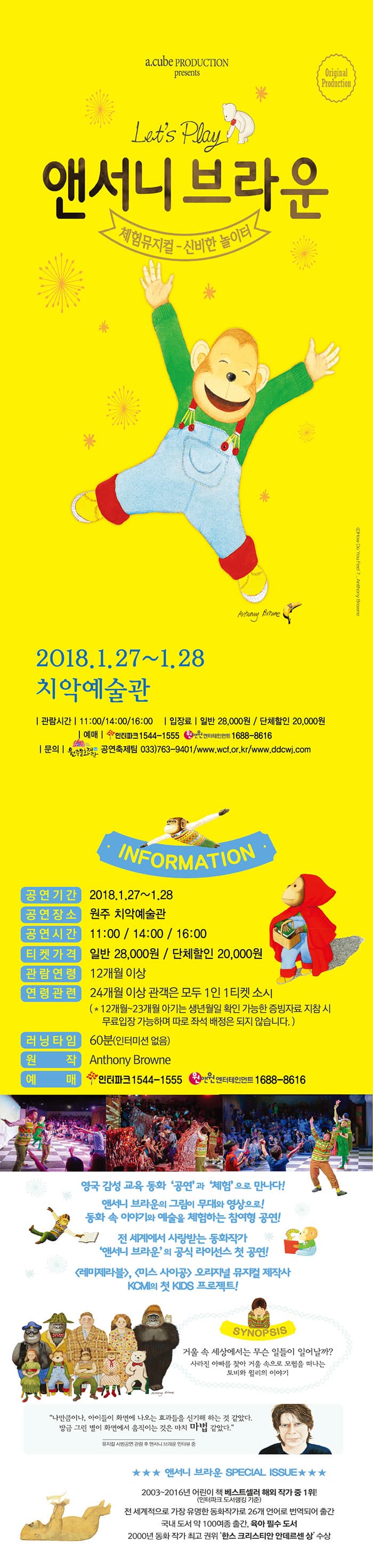 a.cube production presents Original Production Lets Play  앤서니브라운의 체험뮤지컬 신비한 놀이터 2018.1.27~1.28 치악예술관 관람시간 11:00/14:00/16:00 입장료 일반 28,000원 / 단체할인 20,000원 예매 인터파크 1544-1555 원앤원엔터테인먼트 1688-8616 문의 원준문화재단 공연축제팀 033-763-9401 www.wcf.or.kr / www.ddcwj.com INFORMATION 공연기간 2018.1.27~1.28 공연장소 원주 치악예술관 공연시간 11:00/14:00/16:00 티켓가격 일반  28,000원 / 단체할인 20,000원 관람연령 12개월 이상 연령관련 24개월 이상 관객은 모두 1인 1티켓 소지 (*12개월~23개월 아기는 생년월일 확인 가능한 증빙자료 지참 시 무료입장 가능하며 따로 좌석 배정은 되지 않습니다.) 러닝타임 60분(인터미션 없음) 원장 Anthony Browne 예매 인터파크 1544-1555 원앤원엔터테인먼트 1688-8616 영국 감성 교육 동화 공연과 체험으로 만나다! 앤서니 브라운의 그림이 무대와 영상으로! 동화 속 이야기와 예술의 체험하는 참여형 공연! 전 세계에서 사랑받는 동화작가 앤서니 브라운의 공식 라이선스 첫 공연! 레미제라블, 미스 사이공 오리지널 뮤지컬 제작사 KCMI의 첫 KIDS 프로젝트! SYNOPSIS 거울 속 세상에서는 무슨 일들이 일어날까? 사라진 아빠를 찾아 거울 속으로 모험을 떠나는 토비와 윌리의 이야기 나만큼이나, 아이들이 화면에 나오는 효과들을 신기해 하는 것 같았다. 방금 기른 별이 화면에서 움직이는 것은 마치 마법 같았다. 뮤지컬 시범공연 관람 후 앤서니 브라운 인터뷰 중 앤서니 브라운 SPECIAL ISSUE 2003~2016년 어린이 책 베스트셀러 해외 작가 중 1위! (인터파크 도서랭킹 기준) 전 세계적으로 가장 유명한 동화작가로 26개 언어로 번역되어 출간 국내 도서 약 100여종 출간, 육아 필수 도서 2000년 동화 작가 최고 권위 한스 크리스티안 안데르센 상 수상