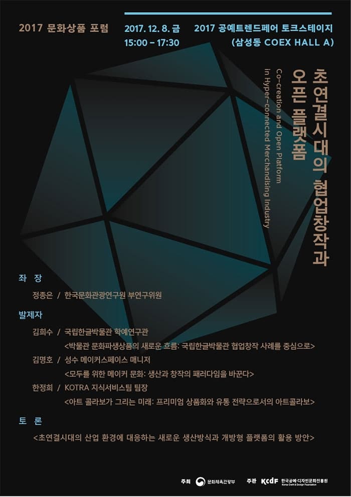 2017 문화상품 포럼 2017.12.8.금 15:00-17:30 2017 공예트렌드페어 토크스테이지 (삼성동 COEX HALL A)  초연결시대의 협업창작과 오픈 플랫폼 좌장 정종은 / 한국문화관광연구원 부연구위원 발제자 김희수 / 국립한글박물관 학예연구관 - 박물관 문화파생상품의 새로운 흐름 : 구립한글박물관 협업창작 사례를 중심으로 김명호 / 성수 메이커스페이스 매니저 - 모두를 위한 메이커 문화 : 생산과 창작의 패러다임을 바꾼다 한정희 / KOTRA 지식서비스팀 팀장 - 아트 콜라보가 그리는 미래 : 프리미엄 상품화와 유통 전략으로서의 아트콜라보 토론 초연결시대의 산업 환경에 대응하는 새로운 생산방식과 개뱡형 플랫폼의 활용방안 주최 문화체육관광부 주관 KCDF 한국공예디자인문화진흥원