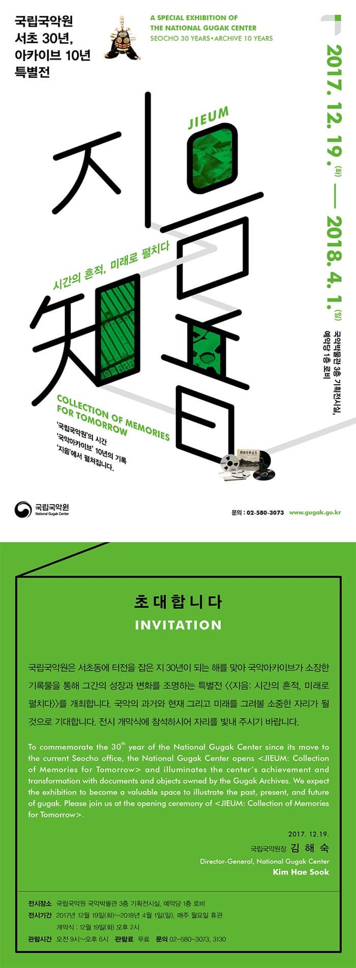 국립국악원 서초 30년, 아카이브 10년 특별전 2017.12.19(화) ~ 2018.4.1(일) 국악박물관 3층 기획전시실, 예악당 1층 로비 지음 시간의 흔적, 미래로 펼치다 국립국악원의 시간 국립아카이브 10년의 기록 지음에서 펼쳐집니다. 국립국악원 문의 02-580-3073 www.gugak.go.kr 초대합니다 INVITATION 국립국악원은 서초동에 터전을 잡은 지 30년이 되는 해를 맞아 국악아카이브가 소장한 기록물을 통해 그간의 성장과 변화를 조명하는 특별전 지음 시간의 흔적, 미래로 펼치다를 개최합니다. 국악의 과거와 현재 그리고 미래를 그려볼 소종한 자리가 될 것으로 기대합니다. 전시 개막식에 참석하시어 자리를 빛내 주시기 바랍니다. To commemorate the 30 year of the National Gugak Center since its move to the current Seocho office, the National Gugak Center opens JIEUM Collection of Memories for Tommorow and illuminates the centers achivement and transformation with documents and objects owned by the Gugak Archivesm We expect the exhibition to become a valuable space to illustrate the pastm present, and future of gugak. Please join us at the opening ceremony of JIEUM Collection of Memories for Tomorrow 2017.12.19 국립국악원장 김해숙 전시장소 국립국악원 국악박물관 3층 기획전시실, 예악당 1층 로비 전시기간 2017년 12월19일(화) ~ 2018년 4월 1일(일) 매주 월요일 휴관 개막식 12월19일) 오후 2시 관람시간 오전 9시 ~ 오후 6시 관람료 무료 문의 02-580-3073, 3130