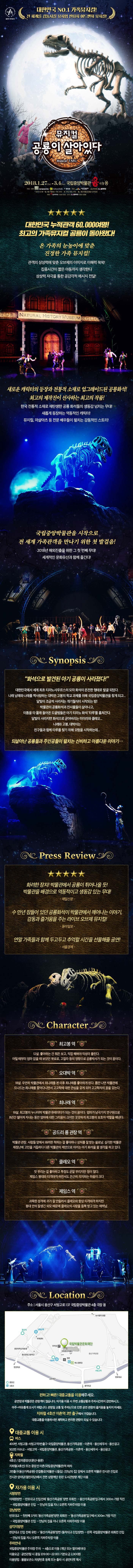 올해의 레퍼토리 대한민국 No.1 가족뮤지컬! 전 세계를 감동시킬 뮤지엄 판타지 어드벤처 뮤지컬! 뮤지컬 공룡이 살아있다 2018.1.27(Sat) ~ 3.4(Sun) 국립중앙박물관 극장용 주최 제작 국립박물관문화재단, (주)컬쳐홀릭, 창라이프 후원 한국문화예술위원화 홍보마케팅 컬처마인 공연시간 화요일~일요일 오전 11시 오후 14시 / 토요일 오전 11시 오후 14시 오후 17시 (월요일 공연 없음) 예매 인터파크 1544-1555 문의 컬처마인 1566-5588 대한민국 누적관객 60,000여명! 최고의 가족뮤지컬 공룡이 돌아왔다! 온 가족의 눈높이에 맞춘 진정한 가족 뮤지컬! 관객의 상상력에 맞춘 오브제의 이미지로 이해력 쑥쑥! 집중시간이 짧은 아동까지 생각한다 상상력 자극을 통한 공감각적 메시지 전달! 새로운 캐릭터의 등장과 전통적 소재로 업그레이드된 공룡화석! 최고의 제작진이 선사하는 최고의 작품! 한국 전통적 소재로 재탄생한 공룡 화석들의 생동감 넘치눈 무대! 새롭게 등장하는 역동적인 캐릭터! 뮤지컬 마샬아츠 등 전문 배우들이 펼치는 감동적인 스토리! 국립중앙박물관을 시작으로 전 세계 가족관객을 만나기 위한 첫 발걸음! 2018년 해외진출을 위한 그 첫번째 무대! 세계적인 문화유산과 함께 즐긴다! Synopsis 화석으로 발견된 아기 공룡이 사라졌다! 대한민국에서 세계 최초 티라노사우르스의 모자 화석이 온전한 형태로 발굴 되었다. 나래 남매와 나래를 짝사랑하는 대박은 고봉의 학교 과제를 위해 국립중앙박물관을 찾게 되고... 달빛이 조금씩 사라지는 개기월식이 시작되는 밤! 박물관의 공룡화석과 전시물들이 살아나고, 이틈을 타 몰래 들어온 도굴범들은 아기 티라노 화석 타루를 훔쳐간다. 달빛이 사라지면 화석으로 굳어버리는 미이라와 클레오... 나래와 고봉, 대박이는 친구들과 함께 타루를 찾기 위해 모험을 시작하는데... 되살아난 공룡들과 주인공들이 펼치는 신비하고 아름다운 이야기... Press Review 화려한 장치! 박물관에서 공룡이 퇴어나올 듯! 박물관을 배경으로 역동적이고 생동감 있는 무대! 매일신문 수 만년 잠들어 있던 공룡화석이 박물관에서 깨어나는 이야기, 감동과 즐거움을 주는 라이브 오브제 뮤지컬! 동아일보 연말 가족들과 함께 두고두고 추억할 시간을 선물해줄 공연! 서울경제 Character 최고봉 역 12살. 좋아하는 건 뭐든 보고, 직접 해봐야 직성이 풀린다. 어릴 때부터 엄마 없을 때 보았던 뽀로로, 고질라 등의 영향으로 공룡박사가 되는 것이 꿈이다. 오대박 역 18살 우연히 박물관에서 최나래를 본 이후 최나래를 좋아하게 된다. 틈만 나면 박물관에 드나드는 최나래를 쫒아다니면서 고고학에 대한 관심을 갖게 되어 고고학자의 꿈을 갖는다 최나래 역 18살 최고봉의 누나이며 박물관 큐레이터가 되는 것이 꿈이다. 엄마가 남극기지 연구원으로 8년간 떨어져 지내는 덩안 엄마에 대한 그리움이 크지만 꿋꿋하게 최고봉의 보호자 역할을 해낸다. 공도리 룡 관장 역 박물관 관장 사람들 앞에서 화려한 척하는 걸 좋아하나 상처를 잘 받는 쏠로남 심각한 박물관 재정난에 고민을 거듭하다 다른 박물관의 제안으로 아끼는 이기 화석을 팔 생각을 하고 있다. 클레오 역 멋 부리는 걸 좋아하고 투정도 곧 잘 부리지만 정이 많다. 제임스 붕대와 티격태격 하면서도 은근히 의지하는 마음이 크다. 제임스 역 과묵한 성격에 귀가 잘 안들려서 클레오와 항상 티격태격하지만 붕대 안의 잘생긴 외모 때문에 클레오의 사랑을 듬북 받고 있는 매력남. Location 주소 서울시 용산구 서빙고로 137 국립중앙박물관 4층 극장 용 편하고! 빠른! 대중교통을 이용해주세요. 공연장과 박물관은 관람객이 많습니다. 자가용 이용 시 주변 교통상황과 주차시간까지 감안하시고, 아주~ 여유롭게 오시기 바랍니다. 관림일 교통 및 주차난으로 인한 공연 관람으 즐거움을 놓치지 마세요. 지하철 4호선 이촌역 2번출구에서 가깝습니다. 대중교통을 이용하시면 쾌적하고 편리한 관람이 되실 수 있습니다. 대중교통 이용 시 버스 400번 서빙고동 서빙고역1번출구 국립중앙박물관 용산가족공원 이촌역 용산세무서 용산공고 502번 이수교 서빙고역 국립중앙박물관 용산가족공원 이촌역 용산세무서 용산공고 지하철 4호선 경의중앙선(문산 용문) 지하철(4호선) 또는 중앙선 이촌(국립중앙박물관)역 하차 2번출구'(용산가족공원) 연결통로(박물관 나들길) 만남의 집앞에서 오른쪽 박물관 전시관 진입로 전시관 앞마당(열린마당)에서 저년 상황계단 왼편 도서관방향 계단 이용 자가용 이용 시 시청방면 이태원 방면 반포대교 진입전에 용산가족공원 방면 우회전 용산가족공원 입구에서 300m 가량 직진 국립중앙박물관 진입 만남으 집을 지나 오른쪽 지하주차장 이용 강남방면 반포대교 첫번째 3거리 용산가족공원방면 좌회전 용산가족공원입구에서 300m 가량 직진 국립중앙박물관 진입 만남의 집을 지나 오른쪽 지하주차장 이용 삼각지방면 한강대교 진입 전에 유턴 용산가족공원 방면(동작대교 진입방면) 왼쪽 국립중앙박물관 좌회전 진입 만남의 집을 지나 오른쪽 지하주차장 이용 주차안내 국립중앙박물관 주차장 주차 4층으로 이동(게단 또는 엘리베이터) 이용요금 공연관람 시 종일 09:00 ~ 22:00 기본요금 2,000원 이용방법 물품보관소 차량번호 등록 또는 출차 시 공연티켓 제시