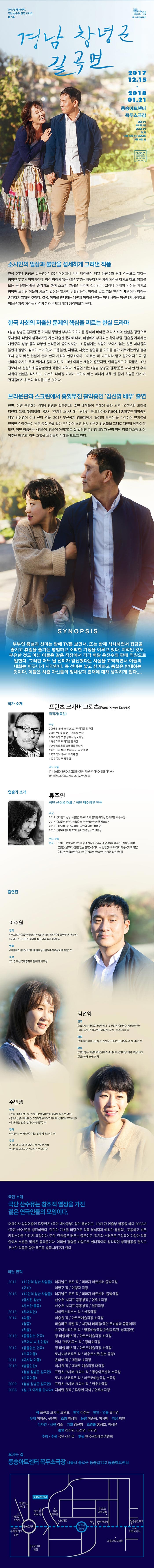 2017년의 마지막, 극단 산수유 연극 시리즈 제 3부 제11회 정기공연 경남 창녕군 길곡면 2017.12.15 - 2018.01.21 동숭아트센터 꼭두소극장 평일 8시  토요일4시  일요일 4시 월 쉼 12월 25일 월요일 4시 공연있음 12월 26일 쉼 소시민의 일상과 불안을 섬세하게 그려낸 작품 연극 경남 창녕군 길곡면은 같은 직장에서 각각 비정규직 배달 운전수와 판매 직원으로 일하는 평범한 부부의 이야기이다. 아직 아이가 없는 젊은 부부는 빠듯하지만 가끔 외식을 하기도 하고, 영화를 보는 등 문화생활을 즐기기도 하며 소소한 일상을 누리며 살아간다. 그러나 아내의 임신을 계기로 평범해 보이던 이들의 사소한 일상을 일시에 위협받는다. 아이를 낳고 키울 안전한 재력이나 미래는 존재하지 않았던 것이다. 결국, 아이를 반대하는 남편과 아이를 원하는 아내는 사이는 어긋나기 시작하고, 이들은 차츰 자신들의 정체성과 존재에 대해 생각해보게 된다. 한국 사회의 저출산 문제의 핵심을 찌르는 현실 드라마 경남 창녕군 길곡면은 이처럼 평범한 부부의 이야기를 통하여 뼈아픈 우리 사회의 현실을 정면으로 주시한다. 나날이 심각해져만 가는 저출산 문제에 대해, 여성에게 부과되는 육아 부담, 결혼을 기피하는 개인주의 성향 등의 다양한 분석들이 쏟아지지만, 그 중심에는 희망이 보이지 않는 젊은 세대들의 불안과 절망이 깊숙이 스며 있다. 고용불안, 저임금, 칫솟는 실업률 등 아이를 낳아 기르기는커녕 결혼 조차 쉽지 않은 현실이 현재 한국 사회의 현주소이다. 미래는 더 나으리라 믿고 살아야지 극 중 선미의 대사가 무대 위에서 울려 퍼진 지 10년 이라는 세월이 흘렀지만, 안타깝게도 이 작품은 10년 전보다 더 절절하게 공감할만한 작품이 되었다. 재공연 되는 경남 창년군 길곡면은 다시 한 번 우리 사회의 현실을 직시하고, 도저히 나아질 기미가 보이지 않는 미래에 대해 한 줄기 희망을 던지며, 관객들에게 위로와 격려를 보낼 것이다. 브라운관과 스크린에서 종회무진 활약중인 김선영 배우 출연 한편, 이번 공연에는 경남 창녕군 길곡면의 초연 배우들이 무대에 올라 초연 10주년의 의미를 더한다. 특히, 응답하라 1988, 란제리 소녀시대, 원라인 등 드라마와 영화에서 종회무진 활약중인 배우 김선영이 아내 선미 역을, 2015 부산국제 영화제에서 올해의 배우상을 수상하며 연기력을 인정받은 이주원이 남편 종철 역을 맡아 연기하며 초연 당시 완벽한 앙상블을 그대로 재현할 예정이다. 또한, 이번 작품에는 경숙이, 경숙이 아버지로 잘 알려진 주인영 배우가 선미역에 더블 캐스팅 되어, 이주원 배우와 어떤 호흡을 보여줄지 기대를 모으고 있다. SYNOPSIS 부부인 종철과 선미는 밤에 TV를 보면서, 또는 함께 식사면서 잡담을 즐기는 휴일을 즐기는 평범하고 소박한 가정을 이루고 있다. 지적인 것도, 부유한 것도 아닌 이들은 같은 직장에서 각각 배달 운전수와 판매 직원으로 일한다. 그러던 어느 날 선미가 임신했다는 사실을 고백하면서 이들의 대화는 어긋나기 시작한다. 즉 선미는 낳고 싶어하고 종철은 반대하는 것이다. 이들은 차츰 자신들의 정체성과 존재에 대해 생각하게 된다.... 작가 소개 프란츠 크사버 그뢰츠(Franz Xaver Krotz) 극작가(독일) 연출가 소개 류주연 극단 산수유 대표 / 극단 백수광부 단원 수상 2017 12인의 성난 사람들 제4회 이데일리문화대상 연극부문 최우수상 2017 12인의 성난 사람들 우러간 한국연극 공연 베스트7 2017 12인의 성난 사람들 공연과 이론 작품상 2010 기묘여행 제47회 동아연극상 신인연출상 주요 작품 연극 고비 1945 12인의 성난 사람들 금지된 장난 하퍼리건 허물 괴물 청중 별무리 동물없는 연극 주머니 속 선인장 979미터의 봄 기묘여행 마지막 여행 바람이 분다 냉동인간 경남 창녕군 길곡면 외 출연진 이주원 김선영 주인영 극단 소개 극단 산수유는 창조적 열정을 가진 젊은 연극인들의 모임이다. 대표이자 상임연출인 류주연은 극단 백수광부 창단 멤버이고, 10년 간 연출부 활동을 하다 2008년 극단 산수유를 창단하였다. 탄탄한 기초를 바탕으로 작품 분석력과 예리한 통찰력, 조용하고 밝은 카리스마를 가진 게 특징이다. 또한, 단원들은 배우는 물론이고, 작가와 스태프로 구성되어 다양한 작품안에서 호흡을 맞춰온 동료들이다. 이런한 경험을 바탕으로 현대적이며 감각적인 창작활동을 펼치고 우수한 작품을 향한 욕구를 충족시키고자 한다. 극단 연혁  20172017 고비 이양구 작 / 류주연 연출 / 여행자 극장 2016 12인의 성난 사람들 레지날드 로즈 작 / 류주연 연출 / 미마지아트센터 물빛극장 금지된 장난 산수유.시지프 공동창작 / 연우소극장 사소한 물음 산수유.시지프 공동창작 / 열린극장 2015 하퍼리건 사이먼스트븐스 작 / 선돌극장 2014 괴물 이승원 작 / 아르코예술극장 소극장 청중 바츨라프 하벨 작 / 서강대 메리홀(극단 두비춤과 공동제작) 허물 스쿠다노리히코 작 / 명동예술극장(한일교류전-낭독공연) 2014 동물없는 연극 장미셸 리브 작 / 아르코예술극장 소극장 주머니 속 선인장 안나 크로게루스 작 / 정미소극장 2012 동물없는 연극 장미셸 리브 작 / 아르코예술극장 소극장 기묘여행 토시노부코죠우 작 / 아우르스폿(일본 동경) 2011 마지막 여행 윤미애 작 / 게릴라 소극장 2010 냉동인간 이시원 작 / 대학로 예술극장 대극장 경남 창년군 길곡면 프란츠 크사버 크뢰츠 작 / 동숭아트센터 소극장 기묘여행 토시노부코죠우 작 / 아르코예술극장 소극장 2009 경남 창년군 길곡면 프란츠 크사버 크뢰츠 작 / 연우소극장 2008 길, 그 여자를 만나다 지하련 원작/ 류주연 각색 / 연우소극장 작 프란츠 크사버 크뢰츠 번역 이정준 번안.연출 류주연 무대 이희순, 구은혜 조명 박성희 음향 이준혁, 이지혜 의상 최원 디자인.사진 김솔 기획 강선영 조연출 홍성호, 박성은 출연 이주원, 김선영, 주인영 주최.주관 극단 산수유 후원 한국문화예술위원회 오시는 길 동숭아트센터 꼭두소극장 서울시 종로구 동숭길122 동숭아트센터 