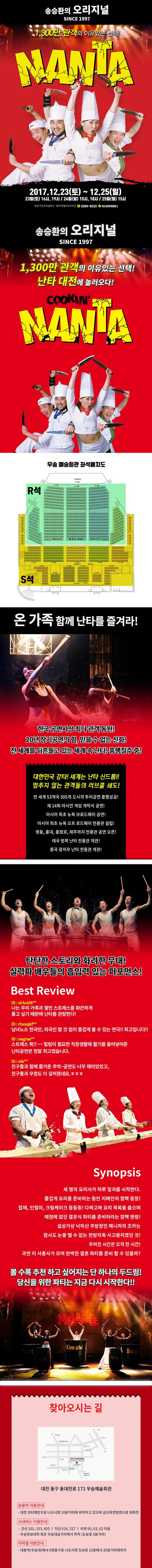 송승환의 오리지널 SINCE 1997 1,300만 관객의 여유있는 선택! NANTA 2017.12.23(토) ~ 12.25(일) 23일(토) 16시, 19시 / 24일(일) 15시, 18시 / 25일(월) 15시 주최 아신아트컴퍼티 제작 피엠씨프로덕션 문의전화 1599-9210 카카오톡 아신아트컴퍼니 송승환의 오리지널 SINCE 1997 1,300만 관객의 여유있는 선택! 난타 대전에 놀러오다! COOKIN NANTA 우송 예술회관 좌석배치도 온 가족 함께 난타를 즐겨라! 한국 공연사상 최다 관객 동원! 20년 장기공연의 힘, 믿을 수 없는 신화! 전 세께를 뒤흔들고 있는 세계 속 난타! 흥행질주 중! 대한민국 강타! 세계는 난타 신드롬!! 멈추지 않는 관객들의 러브콜 쇄도! 전 세계 53개국 305개 도시의 투어공연 흥행성공! 제14회 아시안 게임 개막식 공연! 아시아 최초 뉴욕 브로드웨이 공연! 아시아 최초 뉴욕 오프 로드웨이 전용관 설립! 명동, 홍대, 충정로, 제주까지 전용관 공연 오픈! 태국 방콕 난타 전용관 개관! 중국 광저우 난타 전용관 개관! 탄탄한 스토리와 화려한 무대! 실력파 배우들의 흡입력 있는 퍼포먼스! Best Review ID siriu 08** 나는 우리 가족과 쌓인 스트레스를 화끈하게 풀고 싶기 때문에 난타를 관람한다! ID rhxoqkf** 남녀노소 한국인 외국인 할 것 없니 즐겁게 볼 수 있는 연극!! 최고입니다!! IF negrae** 스트레스 확!!~~ 힐링이 필요한 직장생활에 활기를 불어넣어준 난타공연은 정말 최고였습니다. ID nik** 친구들과 함께 즐거운 추억 ~ 공연도 너무 재미있었고 친구들과 우정도 더 깊어졌네요 ㅎㅎㅎ Synopsis 세 명의 요리사가 하루 일과를 시작한다. 즐겁게 요리를 준비하는 동안 지배인의 깜짝 등장! 잡채, 인절미, 크림케이크 등등등 1 다짜고짜 요리 목록을 읊으며 예정에 없던 결혼식 파티를 준비하라는 깜짝 명령! 설상가상 낙하산 주방장인 매니저의 조카는 잠시도 눈을 뗄 수 앖는 천방지축 사고뭉치였던 것! 주어진 시간은 오직 한 시간! 과연 이 사총사가 모여 완벽한 결혼 파티를 준비할 수 있을까? 볼 수록 추천 하고 싶어지는 단 하나의 두드림! 당신을 위한 파티는 지금 다시 시작한다!! 찾아오시는 길 대전 동구 동대전로 171 우송예술회관 승용차 이용안내 - 대전 인터체인지로 나오시면 10분거리에 위치하고 있으며 금산옥천방면으로 좌회전 시내버스 이용안내 - 간선 102, 103, 605 지선 616, 317 외곡 60, 63, 62 이용 우송정보대학 혹은 우송대삼거리에서 하차 도보로 5분 거리 지하철 이용안내 - 대동역(우송대)에서 6번 출구로 나오시면 도보로 15분에서 20분 거리에 위치