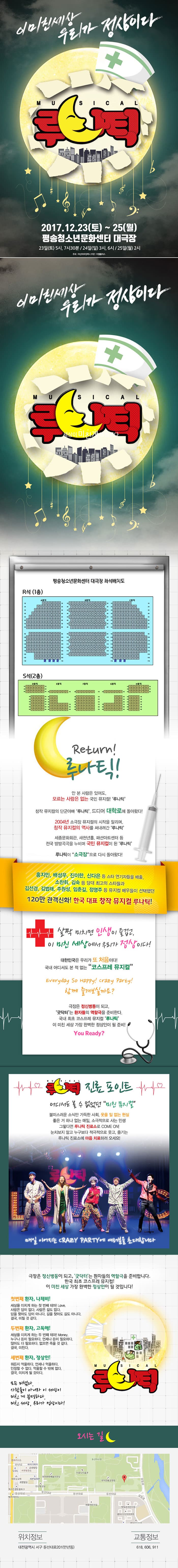 이미친세상 우리가 정상이다 MUSICAL 루나틱! 2017.12.23(토) ~ 25(월) 평송청소년문화센터 대극장 23일(토) 5시, 7시30분 / 24일(일) 3시, 6시 / 25일(월) 2시 주최 아산아트컴퍼니 주관 아엠플러스 이미친세상 우리가 정상이다 MUSICAL 루나틱 평송청소년문화센터 대극장 좌석배치도 안내 Return! 루나틱!안 본 사람은 있어도, 모르는 사람은 없는 국민 뮤지컬! 루나틱 창작 뮤지컬의 단군아빠 루타닉 드디오 대학로에 돌아왔다! 2004년 소극장 뮤지컬의 시작을 알리며, 창작 뮤지컬의 역사를 써내려간 루나틱 세종문회회관, 새천년홀, 패션아트센터 등 전국 방방곡곡을 누비며 국민 뮤지컬이 된 루나틱 루나틱이 소극장으로 다시 돌아왔다! 홍지민, 배성우, 진이한, 신다은 등 스타 연기자들을 배출, 소찬휘, 김숙 등 당대 최고의 스타들과 김선경, 김법래, 주원성, 임춘길, 정영주 등 뮤지컬 배우들이 선택했던 120만 관객신화! 한국 대표 창작 뮤지컬 루나틱! 살짝 미치면 인생이 즐겁고, 이 미친 세상에서 우리가 정상이다! 대한민국은 우리가 또 처음이다! 국내 어디서도 본 적 없는 코스프레 뮤지컬 Everyday so Happy! crazy party! 함께 즐겨보실까요? 극장은 정신병동이 되고, 굿닥터는 환자들의 역할극을 준비한다. 국내 최초 코스프레 뮤지컬 루나틱 이 미친 세상 가장 완벽한 정상인이 될 준비! You Ready? 루나틱 진료 포인트 어디서도 볼 수 없었던 미친 뮤지컬 불미스러운 소식만 가득한 사회 웃을 일 없는 현실 좋은 거 하나 없는 매일 소극적으로 사는 인생 그렇다면 루나틱 진료소로 COME ON! 눈치보지 말고 누구보다 적극적으로 웃고 즐기는 루나틱 진료소에 마음 치료하러 오세요! 매일 이어지는 CRAZY PARTY에 여러분을 초대합니다 극장은 정신병동이 되고, 굿닥터는 환자들의 역할극을 준비합니다. 한국 최초 코스프레 뮤지컬! 이 미친 세상 가장 완벽한 정상인이 될 것입니다! 첫번째 환자 나제비! 세상을 미치게 하는 첫 번째 테마 Love. 사랑은 답이 없다. 사랑은 길도 없다. 답을 찾아도 답이 아니다. 길을 찾아도 길도 아니다. 결국 미칠 것 같다. 두번째 환자 고독해! 세상을 미치게 하는 두 번째 테카! Money 누구나 돈이 필요하다. 언제나 돈이 필요하다. 많아도 더 필요하다. 없으면 죽을 것 같다. 결국 미친다. 세번째 환자 정상인! 뭐든지 억울하다. 언제나 억울하다. 인정할 수 없다. 억울할 수 밖에 없다. 결국 미치게 될 것이다. 모두 미쳤다. 사람들이 아니라 이 세상이 미친 게 분명하다. 미친 세상, 우리가 정상이다! 오시는 길 위치정보 대전광역시 서구 둔산대로201(만녕동) 교통정보 618, 606, 911