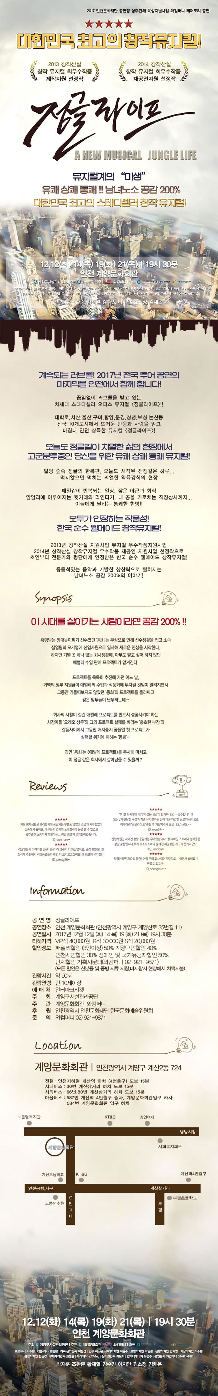 2017 인천문화재단 공연장 상주단체 육성지원사업 와컴퍼니 레퍼토리 공연 대한민국 최고의 창작뮤지컬! 2013 창작산실 창작 뮤지컬 최우수작품 제작지원 선정작 2014 창작산실 창작 뮤지컬 최우수작품 재공연지원 선정작 정글라이프 A NEW MUSICAL JUNGLE LIFE 뮤지컬계의 미생 유쾌 상쾌 통쾌!! 남녀노소 공감 200% 대한민국 초괴의 스테디셀러 창작 뮤지컬! 12.12(화) 14(목) 19(화) 21(목) 19시 30분 인천계양문화회관 주최 계양구시설관리공단 주관 계양문화회관 와컴퍼니 후원 인천광역시 인천문화재단 한국문화예술위원회 프로듀서 박주형 대본,작사 조민형 작고,음악감독 이현섭 안무 이소윤 무대디자인 이윤수 조명디자인 박원광 음향디자인 김서영 의상디자인 이수왕 분장디자인 한원경 무대제작감독 조환준 무대제작 s_TAGeg 음악조감독 최보희 컴퍼니매니저 유연주 공연문의 와컴퍼니 02-921-9871 박진훈 조환준 황재열 김수민 이지안 김소정 김채은 계속되는 러브콜! 2017년 전국 투어 공연의 마지막을 인천에서 함께 합니다! 끊임없이 러브콜을 받고 있는 차세대 스테디셀러 오피스 뮤지컬 정글라이프!! 대학로, 서산, 울산, 구미, 함양, 문경, 창녕, 보성, 논산 등 전국 10개도시에서 뜨거운 반응과 사랑을 얻고 마침내 인천 상륙한 뮤지컬 정글라이프! 오늘도 정글같이 치열한 삶의 현장에서 고군분투중인 당신을 위한 유쾌 상쾌 통쾌 뮤지컬! 빌딩 숲속 정글의 한복판, 오늘도 시작된 전쟁같은 하루... 먹지않으면 먹히는 리얼한 약육강식의 현장 매일같이 반복되는 일상, 잦은 야근과 회식 암암리에 이루어지는 뒷거래와 라인타기, 내 공을 가로채는 직장상사까지... 이들에게 날리는 통쾌한 한방!! 모두가 인정하는 작품성! 한국 순수 웰메이드 창작뮤지컬! 2013년 창작산실 지원사업 뮤지컬 우수작품지원사업 2014년 창작산실 창작뮤지컬 우수작품 재공연 지원사업 선정작으로 초연부터 전문가와 평단에게 인정받은 한국 순수 웰메이드 창작뮤지컬! 중독성있는 음악과 기발한 상상력으로 펼쳐지는 남녀노소 공감 200% 이야기! Synopsis 이 시대를 살아가는 사람이라면 공감 200% 촉망받는 장대높이뚜기 선수였던 동희느니 부상으로 인해 선수생활을 접고 소속 실업팀의 모기업에 신입사원으로 입사해 새로운 인생을 시작한다. 하지만 기댈 곳 하나 없는 회사생활에, 아무도 맡고 싶어 하지 않던 애벌레 수입 판매 프로젝트가 맡겨진다. 프로젝트를묵묵히 추진해 가던 어느 날, 거액의 정부 지원금이 애벌레의 수입과 식품화에 투자될 것임이 알려지면서 그동안 거들떠보지도 않앗던 동희의 프로젝트를 둘러싸고 같은 암투들이 난무하는데... 회사의 사활이 걸린 이벌레 프로젝트를 반드시 성공시켜야 하는 사장아들 오레오 상무와 그의 프로젝트 실패를 바라는 홍호란 부장의 갈등사이에서 그동안 애지중지 공들인 첫 프로젝트가 실패할 위기에 처하는 동희... 과연 동희는 애벌레 프로젝트를 무사히 마치고 이 정글 같은 회사에서 살아남을 수 있을까? Reviews Infomation 공연명 정글라이프 공연장소 인천 계양문화회관(인천광역시 계약구 계양산로 35번길 11) 공연일시 2017년 12월 12일(화) 14(목) 19(화) 21(목) 19시 30분 티켓가격 VIP석 4만원, R석 3만원, S석 2만원 할인정보 패밀리할인(3인이상) 50% 계양구민할인 40% 인천시민할인  30% 장애인 및 국가유공자할인 50% 단체할인  기획사 문의 (와컴퍼니 : 02-921-9871) 모든 할인은 신분증 및 증빙 서류 지참, 미지참시 현장에서 차액지불 관람시간 약 90분 관람연령 만 10세이상 예매처 인터파크티켓 주최 계양구시설관리공단 주관 계양문화회관 와컴퍼니 후원 인천광역시 인천문화재단 한국문화예술위원회 문의 와 컴퍼니 02-921-9871 Locaton 계양문회회관 인천광역시 계양구 계산2동 724 전철: 인천지하철 계산역 하차(4번출구) 도보 15분 시내버스 : 30번 계산삼거리 하차 도보 15분 시외버스 : 66번, 80번 계산삼거리 하차 도보 15분 마을버스 : 587번 계산역 4번 출구 승차, 계양문화회관 입구 하차 584번 계양문화회관 입구 하차 12.12(화) 14(목) 19(화) 21(목) 19시 30분 인천 계양문화회관 주최 계양구시설관리공단 주관 계양문화회관 와컴퍼니 후원 인천광역시 인천문화재단 한국문화예술위원회 프로듀서 박주형 대본,작사 조민형 작고,음악감독 이현섭 안무 이소윤 무대디자인 이윤수 조명디자인 박원광 음향디자인 김서영 의상디자인 이수왕 분장디자인 한원경 무대제작감독 조환준 무대제작 s_TAGeg 음악조감독 최보희 컴퍼니매니저 유연주 공연문의 와컴퍼니 02-921-9871 박진훈 조환준 황재열 김수민 이지안 김소정 김채은