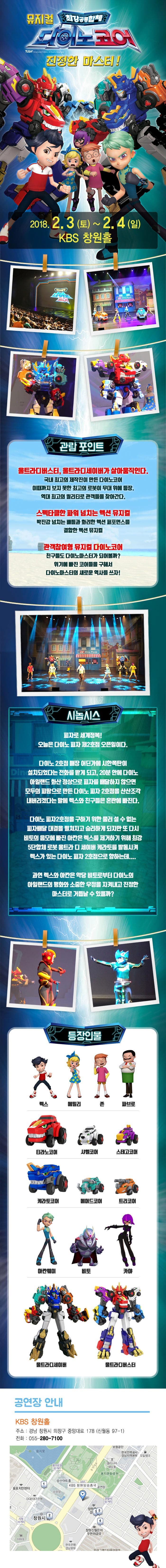 뮤지컬 최강공룡합체 다이노코어 진정한 마스터! 2018.2.3(토) ~ 2.4(일) KBS 창원홀 관람 포인트 울트라디버스터,울트라디세이버가 살아움직인다. 국내 최고의 제작진이 만든 다이노코어 이때까지 보지 못한 최고의 로봇이 무대 위에 등장. 역대 최고의 퀄리티로 관객들을 찾아간다. 스펙타클한 파워 넘치는 액션 뮤지컬 박진감 넘치는 배틀과 화려한 액션 퍼포먼스를 결합한 액션 뮤지컬 관객참여형 뮤지컬 다이노코어 친구들도 다이노마스터가 되어볼까? 위기에 빠진 코어들을 구해서 다이노마스터의 새로운 역사를 쓰자! 시놉시스 피자로 세계정복! 오늘은 다이노 피자 제2호잠 오픈일이다. 다이노2호점 매장 어딘가에 시한폭탄이 설치되었다는 전화를 받게 되고,20분 안에 다이노 아일랜드 화산 정상으로 피자를배달하지 않으면 모두의 피땀으로 만든 다이노 피자 2호점을 산산조각 내버리겠다는 말에 렉스와 친구들은 혼란에 빠진다. 다이노 피자2호잠을 구하기 위한 물러설 수 없는 피자배달 대결을 펼쳐지고 승리하게 되지만 또 다시 비토의 음모에 빠진 아칸은 렉스를 제거하기 위해 최강 5단합체 로봇 울트라 디 세이버 캐라토를 발동시켜 렉스가 있는 다이노 피자 2호점으로 향하는데.... 과역 렉스와 아칸은 악당 비토로부터 다이노의 아일랜드의 평화와 소중한 우정을 지켜내고 진정한 마스터로 거듭날 수 있을까? 등장인물 렉스 에밀리 존 파브로 티라노코어 샤벨코어 스테고코어 케라토코어 페머드코어 틀코머 아칸웨이 비토 카야 울트라디세이버 울트라디버스터 공연장 안내 KBS 창원홀 주소 경남 창원시 의창구 중앙대로 178(신월동 91-1) 전화 055-280-7100