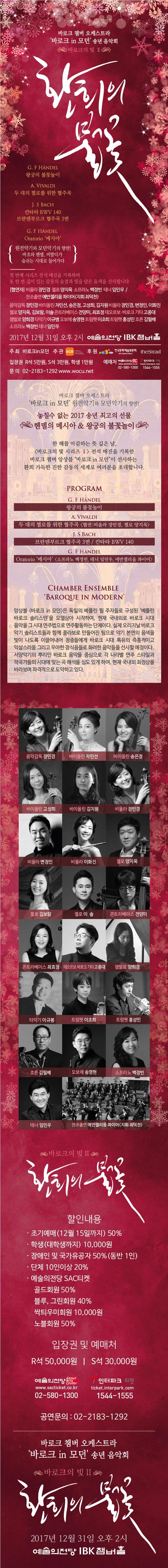 바로크 챔버 오케스트라 바로크 in 모던 송년 음악회 바로크의 빛 II 환희의 불꽃 G.F HANDEL 왕궁의 불꽃놀이 A.VIVALDI 두 대의 첼로를 위한 협주곡 J.S.BACH 칸타타 BWV 140 브란덴부르크 협주곡 3번 G.F.HANDEL Oratorio 메시아 원전악기와 모던악기의 향연! 바흐와 헨델, 비발디가 숨쉬는 시대로 들어가다 첫 번째 시리즈 전석 매진을 기록하며 또 한 번 깊이 있는 감동의 숨결과 빛을 담은 음색을 선사합니다 협연자 비올라 장민경 첼로 양지욱 소프라노 백정빈 테너 임민우 찬조출연 에반젤리움콰이어(지휘 최덕천) 음악감독 장민경 바이올린 차민선, 송은정, 고성희, 김지원 비올라 장민경, 변정인, 이화진 첼로 양지욱, 김보람, 이솔 콘트라베이스 전양미, 최효정 테오르보 바로크 기타 고종대 쳄발로 양희경 타악기 이규병 오보에 송영현 트럼펫 이초희 트럼펫 홍성민 호른 김필배 소프라노 백정빈 테너 임민우 2017년 12월 31일 오후 2시 예술의전당 IBK챔버홀 주최 바로크in모던 주관 WCN 후원 한국문화예술위원회 theStrad 입장권 R석 5만원 / S석 3만원 학생 1만원 예매처 예술의전당 02-580-1300 인터파크 티켓 1544-1555 문의 02-2183-1292 www.wocu.net 바로크 챔버 오케스트라 바로크 in 모던 원전악기와 모던악기의 향연! 놓칠 수 없는 2017 송년 최고의 선물 헨델의 메시아 앤 왕궁의 불꽃놀이 한 해를 마감하는 뜻 깊은 날, 바로크의 빛 시리즈 I 전석 매진을 기록한 바로크 챔버 앙상블 바로크 in 모던이 선사하는 환희 가득한 진한 감동의 세계로 여러분을 초대합니다. PROGRAM G.F.HANDEL 왕궁의 불꽃놀이 A.VIVALDI 두 대의 첼로를 위한 협주곡 협연 비올라 장민경, 첼로 양지욱 J.S.BACH 브란덴부르크 협주곡 3번 칸타타 BWV 140 G.E.HANDEL Oratorio 메시아 소프라노 백정빈, 테너 임민우, 에반젤리움 콰이어 CHAMBER ENSEMBLE BAROOQUE IN MODERN 앙상블 바로크 in 모던은 독일의 베를린 필 주자들로 구성된 베를린 바로크 솔리스텐을 모델삼아 시작하여, 현재 국내외로 바로크 시대 음악을 그 시대 연주법으로 연주 활동하는 단체이다. 실제 오리지널 바로크 악기 솔리스트들과 함께 콜라보로 만들어진 팀으로 악기 본연의 음색을 빛이 나도록 이끌어내어 청중들에게 바로크 시대 특유의 즉흥적이고 익살스러움 그리고 우아한 장식음들로 화려한 음악들을 선사할 예정이다. 서양악기의 뿌리인 바로크 음악을 중심으로 각 나라별 연주 스타일과 작곡가들의 시대에 맞는 곡 해석을 심도 있게 하여, 현재 국내외 최정상을 바라보며 파격적으로 도약하고 있다. 음악감독 장민경 바이올린 차민선 바이올린 송은정 바이올린 고성희 바이올린 김지원 비올라 장민경 비올라 변정인 비올라 이화진 첼로 양지욱 첼로 김보람 첼로 이솔 콘트라베이스 전양미 콘트라베이스 최효정 테오르보 바로크 기타 고종대 챔발로 양희경 타악기 이규봉 트럼펫 이초희 트럼펫 홍성민 호른 김필배 오보에 송영현 소프라노 백정빈 테너 임민우 찬조출연 에반젤리움 콰이어(지휘 최덕천) 바로크의 빛 II 환희의 불꽃 할인내용 조기예매(!2월 15일까지) 50% 학생(대학생까지) 10,000원 장애인 및 국가유공자 50%(동반 1인) 단체 10인이상 20% 예술의전당 SAC 티켓 골드회원 50% 블루, 그린회원 40% 싹틔우미회원 10,000원 노블회원 50% 입장권 및 예매처 R석 50,000원 S석 30,000원 예술의전당 02-580-1300 인터파크 티켓 1544-1555 바로크 챔버 오케스트라 바로크 in 모던 송년 음악회 바로크의 빛 II 환희의 불꽃 2017년 12월 31일 오후2시 예술의전당 IBK챔버홀