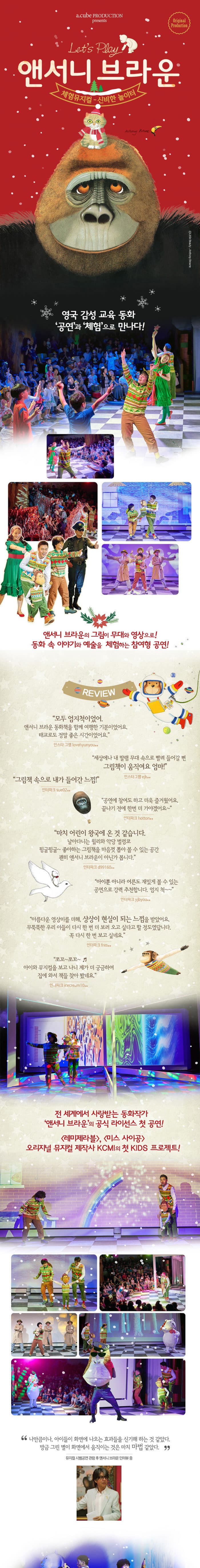 a.cube PRODUCTION presents Original Production Lets Play 앤서니 브라운 체험뮤지컬 신비한 놀이터 영국 감성 교육 동화 공연과 체험으로 만나다! 앤서니 브라운의 그림이 무대와 영상으로! 동화 속 이야기와 예술을 체험하는 참여형 공연! REVIEW 모두 엄지척이었어 앤서니 브라운 동화책을 함께 여행한 기분이었어요 태교로도 정말 좋은 시간이었어요 인스타그램 lovehyunyou** 세상에나 내 딸램 무대 속으로 빨려 들어갈 뻔 그림책이 움직여요 엄마! 인스타그램 ejk** 그림책 속으로 내가 들어간 느낌! 인터파크 sue02** 공연에 참여도 하고 더욱 즐거웠어요 끝나기 전에 한번 더 가야겠어요 인터파크 hotton** 마치 어린이 왕국에 온 것 같습니다 날아다니는 윌리와 악당 벌렁코 뒹굴뒹굴~ 좋아하는 그림책을 마음껏 뽑아 볼 수 있는 공간 괜히 앤서니 브라운이 아닌가 봅니다 인터파크 ci99160** 아이뿐 아니라 어른도 재밌게 볼 수 있는 공연으로 강력 추천합니다 엄지 척~~ 인터파크 yibyou** 아름다운 영상미를 더해 상상이 현실이 되는 느낌을 받았어요 무뚝뚝한 우리 아들이 다시 한번 더 보러 오고싶다고 할 정도였답니다 꼭 다시 한번 보고 싶네요 인터파크 fres** 쪼꼬~쪼꼬~ 아이와 뮤지컬을 보고 나니 제가 더 궁금하여 집에 와서 책들 찾아봤네요 인터파크 icecream10** 전 세계에서 사랑받는 동화작가 앤서니 브라운의 공식 라이선스 첫 공연! 레미제라블, 미스 사이공 오리지널 뮤지컬 제작사 KCMI의 첫 KIDS 프로젝트! 나만큼이나 아이들이 화면에 나오는 효과들을 신기해 하는 것 같았다. 방금 그린 별이 화면에서 움직이는 것은 마치 마법같았다. 뮤지컬 시범공연 관람 후 앤서니 브라운 인터뷰 중 SYNOPSIS