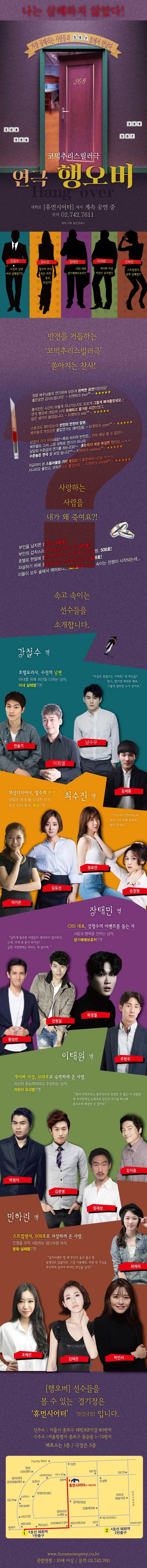 나는 살해하지 않았다! 가장 골때리는 사람들과 507호에서 만났다 코믹추리스릴러극 연극 행오버 대학로 휴먼시어터에서 계속 공연 중 문의 02-742-7611 제작/기획 휴먼컴퍼니 강철수 수진의 남편 아내 살해범??!! 최수진 철수의 부인 죽은 자의 복수, 귀신??!! 장태민 CRS 대표 장기매매브로커?! 이태원 게이빠 사장 어린이 유괴범?! 민하린 스트립댄서, 방화 살해범?! 반전을 거듭하는 코믹추리스릴러극 쏟아지는 찬사! 정말 배우님들의 연기하며 모든게 완벽한 공연이었어요! 좋은 공연 감사드립니다! -티켓파크 jhun**- 흥미진진 시간이 어떻게 지나가는지도 모르게 그렇게 빠져들었네요..! 연극 행오버 게임의 시작 유쾌하고 즐거운 시간이였고, 많은 생각이 들었습니다. -티켓파크 tells**- 스토리도 재미있는데 반전의 반전이 압권. 배우들의 개성강한 몰입연기도 재미있음. -티켓파크 yowh**- 반전이 기가 막히네요!~ 특히 마지막 반전은... 전혀  예상 할 수 없던!~ 배우들도 그저 그런 대학로 연기가 아니라 상당히 수준급의 연기를 하는군요! 초능력자 배꼽 빠진뻔 했어요~ㅋㅋ 수준높은 연극 잘 보았습니다^^ -티켓파크 vanwoo**- 지금까지 본 스리러물중 가장 몰입도가 좋았네여~ 진심 ㅋㅋㅋ 시나리오 좋았고, 코믹요소도 좋았어요 -티켓파크 shin98**- 사랑하는 사람을 내가 왜 죽여요?! 부인을 납치한 호텔방, 506호! 부인의 갑작스러운 죽음을 깨받는 방, 507호! 호텔로 한달에 한번 휴식하러 온 게이빠 사장의 방, 508호! 자살하기 위해 호텔을 찾은 스트립댄서의 방, 509호! 이들이 모두 술에서 깨어보니... 507호다!! 속고 속이는 전쟁이 시작되는데... 속소 속이는 선수들을 소개합니다. 강철수 역 호텔요리사, 수진의 남편 아내를 위해 최선을 다하는 남자, 아내 살해범??!! 이걸로 죽였다는 거에요? 내 부인을? 참나, 할거면 제대로 해요. 그렇게 말하면 누가 믿어요 강철수 역에 전스릭, 이희열, 남수우, 김세동 최수진역 의상디자이너, 철수의 부인 생일에 생(生)을 마감한 여자, 죽은 자의 복수, 귀신??!! 그거 하나 받아내는데 뭐가 그리 오래 걸려요? 빨리 끝내요. 최수진 역에 이가은, 김유진, 정묘연, 손정혀 장태민 역 CRS 대표, 강철수의 이벤트를 돕는 자 사랑과 행복을 전하는 남자, 장기매매브로커??!! 급하게 필요한 사람들이 생각보다 많더라고, 근데, 이게 또 돈이 되거든! 급한 사람한테는 부르는게 값이야. 강철수 역에 황성빈, 전청일, 하경철, 주현우 이태원 역 게이빠 사장, 508호로 숙박하러 온 사람. 자신이 초능력자라고 주장하는 나맞, 어린이 유괴범??!! 현대 과학으로는 합리적으로 설명할 수 없는 이 상황을 제 초자연적인 능력으로 당신의 과거를 확인해 봄으로써 해결할 수 있어요 이태원 역에 박정식, 김준영, 임재성, 강지웅 민하린 역 스트립댄서, 509호로 자살하러 온 사람. 인형을 무척 사랑하는 팜므파탈 여자, 방화 살해범??!! 납치이벤트 할때 부인이 울고 불고 한 동영상도 있잖아요. 그걸 이용해요. 바람 핀 사실을 부인에게 들켜서 부자인 부인을 납치! 민하린 역에 조예은, 김여은, 박민서 행오버 선수들을 볼 수 있는 경기장은 휴머시어터 인간극장 입니다. 신주소 : 서울시 종로구 대학로8가길 80번지 구주소 : 서울시 종로구 동숭동 1-73번지 매표소는 1층 / 극장은 5층 https://www.humancompany.co.kr 관람연령 : 10세 이상 / 문의 02-742-7611