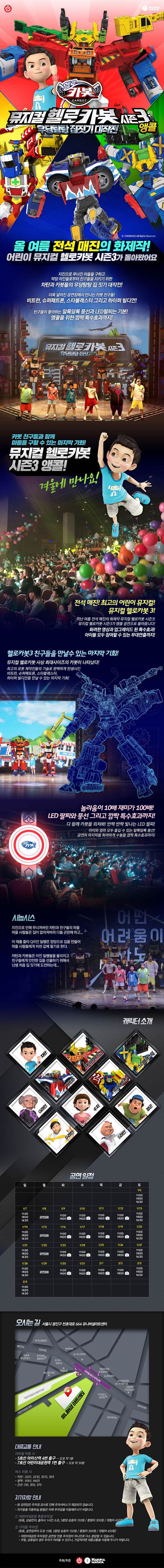 HAKUNAMATATA 헬로 카봇 뮤지컬 헬로카봇 시즌3 우당탕탕 집짓기 대작전 앵콜 올 여름 전석 매잔의 화제작! 어린이 뮤지컬 헬로카봇 시즌3가 돌아왔어요 지진으로 무너진 마을을 구하고 악당 라인들로부터 친구들을 지키기 위한 차탄과 카봇들의 우당탕탕 집짓기 대작전! 더욱 넓어진 공연장에서 만나는 카봇 친구들! 비트런, 슈퍼패트론, 스타블래스터 그리고 하이퍼 빌디언! 친구들이 좋아하는 반짝반짝 LED 팔찌는 기본! 앵콜을 위한 깜짝 특수효과까지! 뮤지컬 헬로카봇 시즌3 우당탕탕 집짓기 카봇 친구들과 함께 마을을 구할 수 있는 마지막 기회! 뮤지컬 헬로카봇 시즌3 앵콜! 겨울에 만나요! 행복해 전석 매진! 최고의 어린이 뮤지컬! 뮤지컬 헬로카봇 3! 지난 여름 전석 매진의 화제작 뮤지컬 헬로카봇 시즌3! 뮤지컬 헬로카봇 시즌3가 앵콜 공연으로 돌아옵니다! 화려한 영상과 업그레이드 된 특수효과! 아이들 모두 참여할 수 잇는 무대연출까지! 헬로카봇3 친구들을 만날 수있는 마지막 기회! 뮤지컬 헬로카봇 사상 최대사이즈의 카봇이 나타났다! 최고의 로봇 제작진들의 기술로 완벽하게 탄생시킨 비트런, 슈퍼패트론, 스타블래스터, 하이퍼 빌디언을 만날 수 있는 마지막 기회! 놀라움이 10배 재미가 100배! LED 팔찌와 깜짝 특수효과까지! 다 함께 카봇을 외쳐봐! 반짝 반짝 빛나는 LED 팔찌! 공연의 마지막을 화려하게 수놓을 앵콜 공연만을 위한 깜짝 특수효과까지! 시놉시스 지진으로 인해 무너져버린 차탄과 친구들의 마을! 마을 사람들은 집이 없어져버려 다들 곤란해하고... 이 때를 틈타 Q라인 일행은 엉망으로 집을 만들어 마을 사람들에게 비싼 값에 팔기로 한다. 차탄과 카봇들은 라인 일행들을 물리치고 친구들에게 아전한 집을 선물하기 위해서 난생 처음 집짓기에 도전하는데... 캐릭터 소개 차탄 장군 S라인 Q라인 쉬 하이퍼빌디언 슈퍼패트론 스타블래스터 G라인 비트런 공연일정 화-금요일 : 오전 11시, 오후 2시 토요일, 일요일 : 오전 11시, 오후 2시, 오후 4시 30분 월요일 공연 없음 오시는 길 서울시 광진구 천호대로 664 유니버설아트센터 대중교통 안내 지하철 이용 시 5호선 아차산역 4번출구 도보 약 1분 7호선 어린이대공원역 1번출구 도보 약 30분 버스 이용 시 지선 2221, 2232, 3215, 303 광역 9301, 9403 간선 130, 300, 370 자가차량 이용 본 공연장은 주차장 공사로 인해 주차서비스가 제공되지 않습니다. 자가용을 이용하실 분들은 아래 주차장을 이용해주시기 바랍니다. 1 어린이대공원 후문주차장 유료 상습만차 출차시 1시간 소요, 5분당 승용차 150원 중형차 300원 대형차 450원 2 구의문 주차장 유료, 공연장까지 도보 15분, 5분당 승용차 150분 중형차 300원 대형차 50원 어린이대공원 주차장은 공연장 전용 주차장이 아니므로 다소 혼잡할 수 있습니다. 주말 공휴일의 경우 주차가 여려울 수있으니 가급적이면 대중교통을 이용해주시기 바랍니다. 주최 주관 HAKUNAMATATA