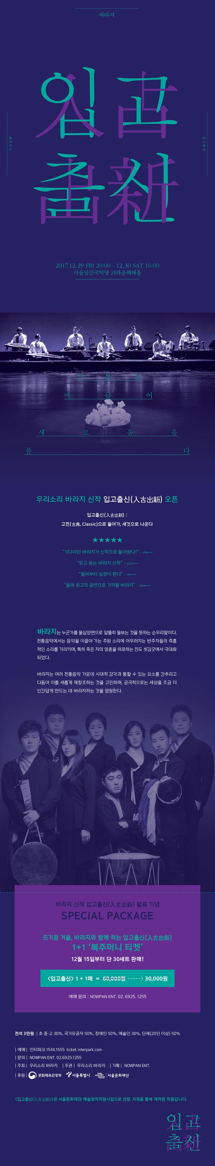바라지 신작 입고출신 入古出新 바라지 입고출신(入古出新) 2017.12.29 FRI 20:00 - 12. 30. SAT 16:00 서울남산국악당 크라운해태홀 전통을 머금어 새로움을 품다 우리소리 바라지의 신작 입고출신(入古出新) 오픈 입고출신(入古出新) : 고전(古典, Classic)으로 들어가, 새것으로 나온다 기다리던 바라지가 신작으로 돌아왔다! -ch0*** 믿고 듣는 바라지 신작 - yu12*** 벌써부터 심장이 뛴다 - mir*** 올해 최고의 공연으로 기억될 바라지 -kimw*** 바라지는 누군가를 물심양면으로 알뜰히 돌보는 것을 뜻하는 순우리말이다. 전통음악에서는 음악을 이끌어 가는 주된 소리에 어우러지는 반주자들의 즉흥적인 소리를 가리키며, 특히 죽은 자의 영혼을 위로하는 진도 씻김굿에서 극대화 되었다. 바라지는 여러 전통음악 가운데 시대적 감각과 통할 수 있는 요소 간추리고 다듬어 이를 새롭게 재창조하는 것을 고민하며, 궁극적으로는 세상을 조금 더 인간답게 만드는 데 바라지하는 것을 염원한다. 바라지의 신작 입고출신(入古出新) 발표 기념 SPECIAL PACKAGE 뜨거운 겨울, 바라지와 함께 하는 입고출신(入古出新) 1+1 복주머니 티켓 12월 15일 부터 단 30 세트 판매 ! 입고출신 1 + 1매 6만원에서 3만원으로 예매 문의 : NOWPAN ENT 02-6925-1255 전석 3만원 초.중고. 30%, 국가유공자 50%, 장애인 50%, 예술인 30% 단체(20인 이상) 50% 예매 인터파크 1544-1555 ticket.interpark.com 문의 NOWPAN ENT 02-6925-1255 주최 우리소리 바라지 주관 우리소리 바라지 기획 NOWPAN ENT 후원 문화체육관광부 서울특별시 서울문화재단 입고출신(入古出新)은 서울문화재단 예술창작지원사업으로 선정, 지원을 통해 제작된 작품입니다. 입고출신(入古出新)