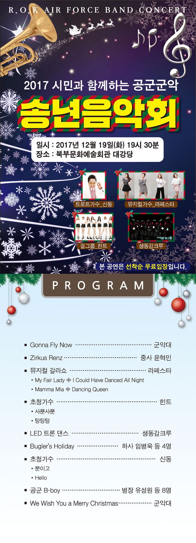 평택시민과 함께하는 2017 공군 군악 송년음악회 R.O.K AIR FORCE BAND CONCERT 2017 시민과 함께하는 공군군악 송년음악회 일시 : 2017년 12월 19일(화) 19시 30분 장소 : 북부문예회관 대강당 트로트가수_신동 뮤지컬가수_라페스타 걸그룹_힌트 생동감크루 본 공연은 선착순 무료입장입니다. PROGRAM - Gonna Fly Now / 군악대 - Zirkus Renz / 중사 윤혁민 - 뮤지컬 갈라쇼 / 라페스타 : My Fair Lady 중 could Have Danced All Night, Mamma Mia 중 Dancing Queen - 초청가수 / 힌트 : 사뿐사뿐, 탕탕탕 - LED 트론 댄스 / 생동감크루 - Bugler's Holiday / 하사 임병욱 등 4명 - 초청가수 / 신동 : 뿐이고, Hello - 공군 B-boy /병장 유성원 등 8명 - We Wish You a Merry Christmas / 군악대
