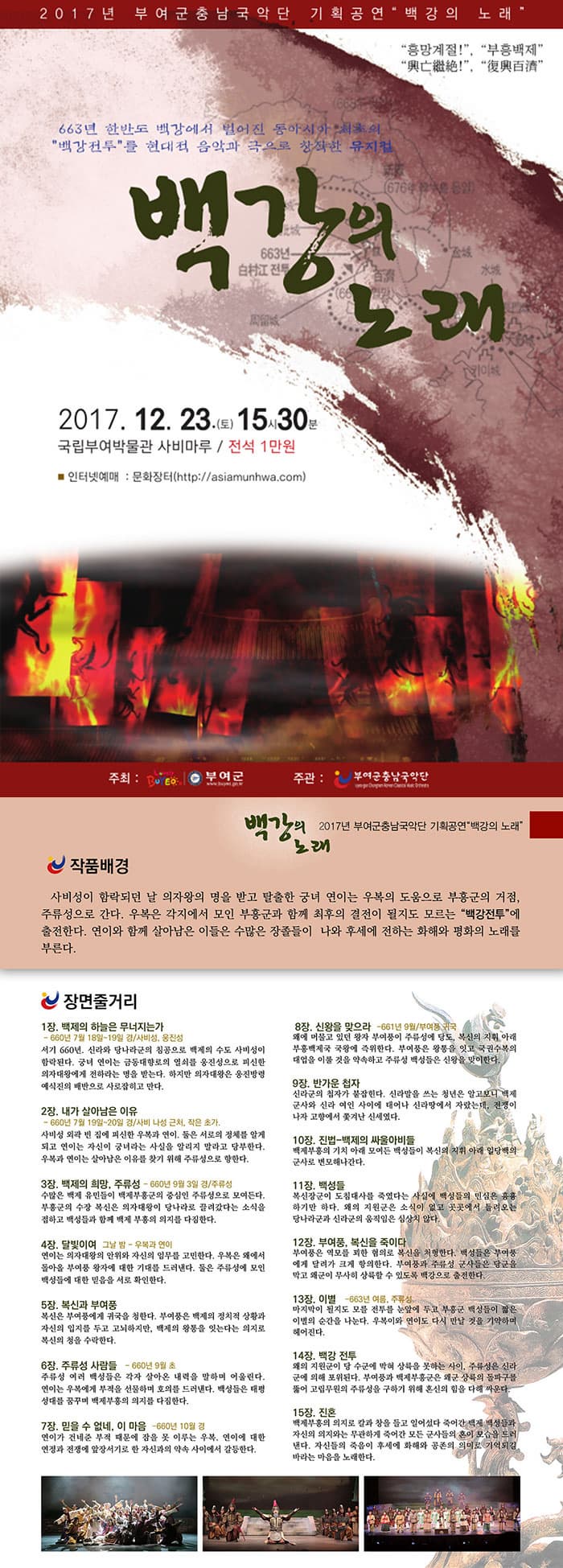 2017년 부여군충남국악단 기획공연 백강의 노래 흥망계절 興亡繼絶 부흥백제 復興百濟 663년 한반도 백강에서 벌어진 동사이아 최초의 백강전투를 현대적 음악과 극으로 창작한 뮤지컬 백강의 노래 2017.12.23.(토) 15시 30분 국립부여박물관 사비마루 / 전석 1만원 인터넷예매 : 문화장터 https://asiamunhwa.com 주최: 부연군 주관: 부여군충남국악단 백강의 노래 2017년 부여군충남국악단 기획공연 백강의 노래 작품배경 사비성이 함락되던 날 의자왕의 명을 받고 탈출한 궁녀 연이는 우복의 도움으로 부흥군의 거점, 주류성으로 간다. 우복은 각지에서 모인 부흥군과 함께 최후의 결전이 될지도 모르는 백강전투에 출전한다. 연이와 함께 살아남은 이들은 수많은 장졸들이 나와 후세에 전하는 화해와 평화의 노래를 부른다.  장면줄거리 1장. 백제의 하늘은 무너지는가 -660년 7월 18일~19일 경/사비성, 웅진성 서기 660년. 신라와 당나라군의 침공으로 백제의 수도 사비성이 함락된다. 궁녀 연이는 금동대향로의 열쇠를 웅진성으로 피신한 의자대왕에게 전하라는 명을 받는다. 하지만 의자대왕은 웅진방령 예식진의 배반으로 사로잡히고 만다. 2장. 내가 살아남은 이유 -660년 7월 19일~20일 경/사비 나성 근처, 작은 초가. 사비성 외곽 빈 집에 피신한 우복과 연이. 둘은 서로의 정체를 알게 되고 연이는 자신이 궁녀라는 사실을 알리지 말라고 당부한다. 우복과 연이는 살아남은 이유를 찾기 위해 주류성으로 향한다. 3장. 백제의 희망, 주류성 -660년 9월 3일 경/주류성 수많은 백제 유민들이 백제부흥군의 중심인 주류성으로 모여든다. 부흥군의 수장 복신은 의자대왕이 당나라로 끌려갔다는 소식을 접하고 백성들과 함께 백제 부흥의 의지를 다짐한다. 4장. 달빛이여 그날 밤 ？우복과 연이 연이는 의자대왕의 안위와 자신의 임무를 고민한다. 우복은 왜에서 돌아올 부여풍 왕자에 대한 기대를 드러낸다. 둘은 주류성에 모인 백성들에 대한 믿음을 서로 확인한다. 5장. 복신과 부여풍 복신은 부여풍에게 귀국을 청한다. 부여풍은 백제의 정치적 상황과 자신의 입지를 두고 고뇌하지만, 백제의 왕통을 잇는다는 의지로 복신의 청을 수락한다. 6장. 주류성 사람들 -660년 9월 초 주류성 여러 백성들은 각자 살아온 내력을 말하며 어울린다. 연이는 우복에게 부적을 선물하며 호의를 드러낸다. 백성들은 태평성대를 꿈꾸며 백제부흥의 의지를 다짐한다. 7장. 믿을 수 없네 이 마음 -660년 10월 경 연이가 건네준 부적 때문에 잠을 못 이루는 우복. 연이에 대한 연정과 전쟁에 앞장서기로 한 자신과의 약속 사이에서 갈등한다. 8장. 신왕을 맞으라 -661년 9월/부여풍 귀국 왜에 머물고 있던 왕자 부여풍이 주류성에 당도, 복신의 지휘 아래 부흥백제국 국왕에 즉위한다. 부여풍은 왕통을 잇고 국권수복의 대업을 이룰 것을 약속하고 주류성 백성들은 신왕을 맞이한다. 9장. 반가운 첩자 신라군의 첩자가 붙잡힌다. 신라말을 쓰는 청년은 알고보니 백제군사와 신라 여인 사이에 태어나 신라땅에서 자랐는데, 전쟁이 나자 고향에서 쫓겨난 신세였다. 10장. 진법-백제의 싸울아비들 백제부흥의 기치 아래 모여든 백성들이 복신의 지휘 아래 일당백의 군사로 변모해나간다. 11장. 백성들 복신장군이 도침대사를 죽였다는 사실에 백성들의 민심은 흉흉하기만 하다. 왜의 지원군은 소식이 없고 곳곳에서 들려오는 당나라군과 신라군의 움직임은 심상치 않다. 12장. 부여풍, 복신을 죽이다 부여풍은 역모를 꾀한 혐의로 복신을 처형한다. 백성들은 부여풍에게 달려가 크게 항의한다. 부여풍과 주류성 군사들은 당군을 막고 왜군이 무사히 상륙할 수 있도록 백강으로 출전한다. 13장. 이별 -663년 여름, 주류성. 마지막이 될지도 모를 전투를 눈앞에 두고 부흥군 백성들이 짧은 이별의 순간을 나눈다. 우복이와 연이도 다시 만날 것을 기약하며 헤어진다. 14장. 백강 전투 왜의 지원군이 당 수군에 막혀 상륙을 못하는 사이, 주류성은 신라군에 의해 포위된다. 부여풍과 백제부흥군은 왜군 상륙의 돌파구를 뚫어 고립무원의 주류성을 구하기 위해 혼신의 힘을 다해 싸운다. 15장. 백강의 노래 백제부흥의 의지로 칼과 창을 들고 일어섰다 죽어간 백제 백성들과 자신의 의지와는 무관하게 죽어간 모든 군사들의 혼이 모습을 드러낸다. 자신들의 죽음이 후세에 화해와 공존의 의미로 기억되길 바라는 마음을 노래한다.