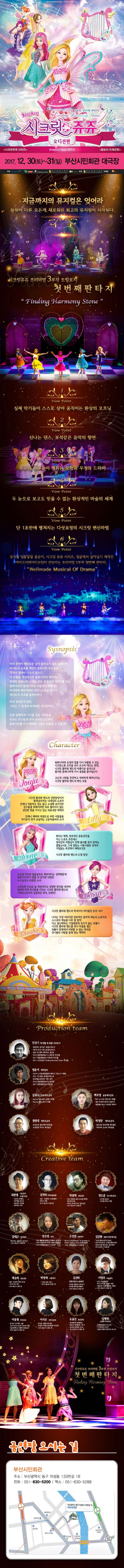 아이들의 순수한 마음이 모여 밤하늘의 별이 되다. 치링치링 시크릿 쥬쥬 오디션편 프리미엄 3부작 첫번째 판타지 시크릿쥬쥬 시리즈 iCreative Team 제작진 콩순이 드래곤편 2017.12.30(토) ~ 31(일) 부산시민회관 대극장 지금까지의 뮤지컬은 잊어라 차원이 다른 모든게 새로워진 최고의 뮤지컬이 시작된다. 시크릿쥬쥬 프리미엄 3부작 트릴로지 첫번째판타지 뷰포인트 1 실제 악기들이 스스로 살아 움직이는 환상의 오프닝 뷰포인트 2 신나는 댄스, 보석같은 음악의 향연 뷰포인트 3 쥬쥬와 친구들이 펼치는 모험과 우정의 드라마 뷰포인트 4 두 눈으로 보고도 믿을 수 없는 환상적인 마술의 세계 뷰포인트 5 단 1초만에 펼쳐지는 다섯요정의 시크릿변신마법 뷰포인트 6 뮤지컬 엉뚱발랄 콩순이, 시크릿 쥬쥬 시리즈, 정글에서 살아남기 제작진 아이크리에이티브팀이 선보이는 프리미엄 3부작 첫번째 판타지 Wellmade Musical of Drama Synopsis 아직 완전히 평화로운 날이 돌아오지 않은 동화나라, 마녀들의 공포를 겪었던 동화나라 친구들은 각자의 집에서 나오지 않는다. 이상황을 개선하고자 동화나라의 레이지는 원래대로의 동화나라로 되돌리기 위해서는 마녀에게 빼앗겨버린 하모니스톤을 찾아서 레인보우 하프를 울려야한다. 마녀 포이즌의 함정 그리고 그 함정에 빠져버린 아이린까지... 쥬쥬 일행에게 다가올 모든 시련들을 쥬쥬는 친구들과 마녀 포이즌으로부터 동화나라를 다시 행복한 시절로 되돌릴 수 있을까? character 쥬쥬 동화나라와 요정의 힘을 다시 되돌릴 수 있는 시크릿스톤 조각을 모두 모으려 애쓰는 한편, 시크릿플라워밴드의 아름다운 음악으로 돌이된 동화나라에 다시 숨결을 불어넣는다. 고난과 시려을 꿋꿋하고 씩씩하게 헤쳐나가는 시크릿 플라워 밴드의 메인 보컬 릴리 시크릿플라워밴드의 건반담당이자 발레공주라는 닉네임의 소유자. 언제나 차분하고 겁도 많고 소심해 보이지만 친구들을 위해서라면 뒤로 물러서지 않는 강인한 면도 가지고 있는 외유내강 캐릭터. 언제나 배려와 희생으로 주변 사람들을 자기보다 먼저 보살피는 고운 마음씨의 소녀 로사 도도한 미모의 얼음공줄 똑부러지는 성격때문에 쉽게 다가서기 힘들거 같지만 내면은 누구보다도 따뜻한 소녀. 스마트한 두뇌로 늘 객관적이고 냉정한 판단을 내리며 결단력있게 친구들을 이끄는 시크릿 플라워밴드의 기타리스트이자 실질적인 리더, 브레인! 샤샤. 나이는 가장 어리지만 천부적인 음악적 재능을 너무 잘 알아 다소 잘난 척 하는 기질 때문에 친구가 없는 외톨이. 시크릿플라워밴드를 만나 마음을 열고 외톨이 천재에서 미워할 수 없는 막내로 언니들의 사랑을 듬뿍 받는 캐릭터 PRODUCTION TEAM 민정기 작 연출 및 총괄 프로듀소 정글에서 살아남기 총괄프로듀서 시크릿 쥬쥬 시즌2 총괄프로듀서 정글 어드벤처 테마파크 총감독 2016 엉뚱발랄콩순이 드래곤편 작 연출 2017 엉뚱발랄 콩순이 엄마편 작 연출 2017 시크릿쥬쥬 Finding Harmony Stone 작연출 엄윤기 제작감독 러시아 소치동계패럴림픽 폐막식 기인수식 기획팀 터키,이스탄불 세계경주엑스포 문화예술교류공연 기획,제작 2016 콩순이 드래곤편 2017 엉뚱발랄콩순이 엄마편 김유나 공동제작감독 Musical 달을 품은 슈퍼맨 조연출 Musical 캐미스토리 조연출 권영대 제작조감독 뽀로로와 동화여행 제작총괄 우당탕탕 아이쿠 제작총괄 백우정 공동제작감독 KBS뉴 스타임 연예수첩 조연출 정글 어드벤처 테마파크 제작PD 엉뚱발랄 콩순이 드래곤편 제작PD 박정만 제작조감독 뽀로로와 동화여행 제작총괄 뚜바뚜바 눈보리 제작총괄 CREATIVE TEAM 최관열 기술감독 조명디자인 디보와 슈퍼밴드 슈퍼영웅 뽀로로 뽀로로의 대모험 꼬마버스 타요 심재욱 무대미술총괄 또봇 태권K와 시간탐험대 위자드 머털 2016 콩순이 드래곤편 정용현 무대디자이너 2016 콩순이 드래곤 편 박종혁 영상감독 광고 배용준 일본 도쿄돔 팬미팅 영상제작감독 박효신 콘서트 GIFT영상감독 2016 콩순이드래곤편 김태근 음악감독 피노키오,정글에서 살아남기 2016 콩순이 드래곤편 장은영 작곡 전국 생활체육대회축전 개폐회식 음악감독 2016 신년음악회 우리의 소원은 통일 편곡 2016 엉뚱발랄콩순이 드래곤편 고상연 보컬코치 현 FnC Entertainment,oo Academy 앤 Global Training Center 보컬트레이너 2016 엉뚱발랄콩순이 드래곤편 김진환 음향디자인(제이인) 브로드웨이42번가(2004) KBS가족오락관,도전골든벨(2006) 창작뮤지컬 하트비트 블루레인 2016 콩순이 드래곤편 채승희 의상감독 MBC내 품에 라바와 친구들 시크릿 쥬쥬 시즌2 2016 콩순이 드래곤 편 박영애 소품감독 시크릿 쥬쥬 시즌 2 2016 콩순이 드래곤 편 김선희 인형사랑 코스틈제작 뮤지컬 정글에서 살아남기 뮤지컬 방귀대장 뿡뿡이 2016 콩순이 드래곤 편 이영우 마술감독 2012 마술올림픽 한국국가대표 마술사 역임 이탈리아 국제마술대회 2관왕 2016 콩순이 드래곤 편 이동원 안무감독 원 댄스 프로젝트 그룹 대표 성균관대학교 무용학과 겸임교수 2016 콩순이 드래곤 편 이서은 안무조감독 뮤지컬 구름빵 안무감독 뮤지컬 두리뭉실 뭉개공항 안무감독 2016 콩순이 드래곤 편 조용선 분장감독 테디베어와 함께하는 테르도 태권발레 2015 뮤지컬 친정엄마 2016 2016 콩순이 드래곤 편 김평화 그래픽 디자이너 엉뚱발랄콩순이 포스터 시크릿쥬쥬시즌2 포스터 정글어드벤처 테마파크 포스터 공연장 오시는 길 부산시민회관 주소 부산광역시 동구 자성동 133번길 16 전화 051-630-5200 / 팩스 051-630-5288