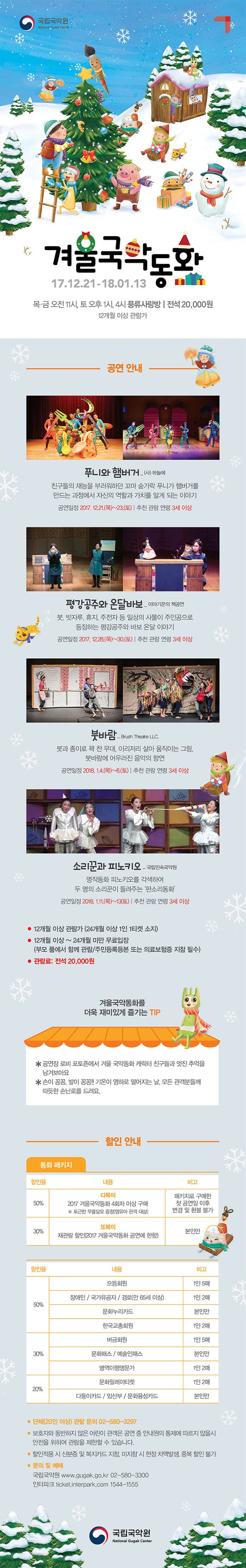 국립국악원 겨울국악동화 17.12.21-18.01.13 목.금 오전11시, 토 오후 1시, 4시 풍류사랑방 전석 20,000원 12개월 이상 관람가 공연 안내 푸니와 햄버거_(사)하늘에 친구들의 재능을 부러워하던 꼬마 숟가락 푸니가 햄버거를 만드는 과정에서 자신의 역할과 가치를 알게 되는 이야기 공연일정 2017.12.21(목) ~ 23(토) 추천 관람 연령 3세 이상 평강공주와 온달바보_이야기꾼의 책공연 붓, 빗자루, 휴지, 주전자 등 일상으 사물이 주인공으로 등장하는 평강공주와 바보 온달 이야기 공연일정 2017.12.28(목) ~ 30(토) 추천 관람 연령 3세 이상 붓바람_Btush Theatre LLC. 붓과 종이로 꽉 찬 무대, 이리저리 살아 움직이는 그림, 붓바람에 어우러진 음악의 향연 공연일정 2018.1.4(목)~6(토) 추천 관람 연령 3세 이상 소리꾼과 피노키오_국립민속국악원 명작동화 피노키오를 각색하여 두 명의 소리꾼이 들려주는 판소리 동화 공연일정 2018.1.11(목)~13(토) 추천 관람 연령 3세 이상 12개월 이상 관람가 (24개월 이상 1인 1티켓 소지) 12개월 이상~ 24개월 미안 무료입장(부모 품에서 함께 관람/주민등록등본 또는 의료보험증 지참 필수) 관람료 : 전석 20,000원 겨울국악동화를 더욱 재미있게 즐기는 TIP *공연장 로비 포토죤에서 겨울 국악동화 캐릭터 친구들과 멋진 추억을 남겨보아요. * 손이 꽁꽁, 발이 꽁꽁!! 기온이 영하로 떨어지는 날, 모든 관객분들께 따뜻한 손난로를 드려요. 할인 안내 동화 패키지 할인율 50% 내용 다복이 2017 겨울국악동화 4회차 이상 구매 ※ 포근한 무릎담요 증정(영유아 관객 대상) 비고 패키지로 구매한 첫 공연일 이후 변경 및 환불 불가 할인율 30% 내용 또복이 재관람 할인(2017 겨울국악동화 공연에 한함) 비고 본인만 할인율 50% 내용 으뜸회원 비고 1인 5매  할인율 50% 내용 장애인 / 국가유공자 / 경로(만 65세 이상) 비고 1인 2매 할인율 50% 내용 문화누리카드 비고 본인만 할인율 50% 내용 한국교총회원 비고 1인 2매 할인율 30% 내용 버금회원 비고 1인 5매 할인율 30% 내용 문화패스 / 예술인패스 비고 본인만 할인율 30% 내용 병역이행명문가 비고 1인 2매 할인율 20% 내용 문화릴레이티켓 비고 1인 2매 할인율 20% 내용 다둥이카드 / 임산부 / 문화융성카드 비고 본인만 단체(20인 이상) 관람 문의 02-580-3297 보호자와 동반하지 않은 어린이 관객은 공연 중 안내원의 통제에 따르지 않을시 안전을 위하여 관람을 제한할 수 있습니다. 할인적용 시 신분증 및 복지카드 지참, 미지참 시 현장 차액발생, 중복 할인불가 문의 및 예매  국립국악원 www.gugak.go.kr 02-580-3300 인터파크 ticket.interpark.com 1544-1555 국립국악원