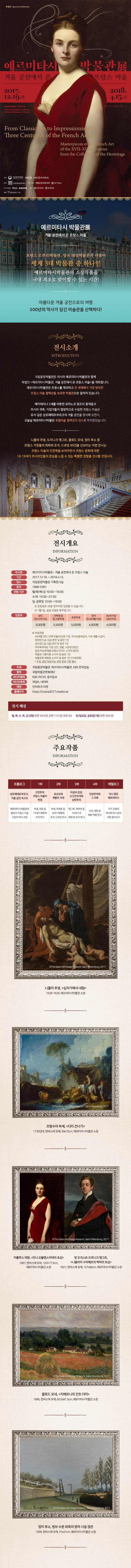 특별전 Special Exhibition 예르미타시박물관展, 겨울 궁전에서 온 프랑스 미술 2017.12.19.화 - 2018.4.15.일 국립중앙박물관 기획전시실 주최 : 국립중앙박물관 , 예르미타시박물관 , KBS 한국방송 협력 :  국립박물관문화재단 미디어협력: KBS미디어 , 동아일보 미디어후원 : 채널A , 네이버 협찬: 신한은행, 우리카드 예매 : 인터파크 티켓 예르미타시박물관展, 겨울 궁전에서 온 프랑스 미술 프랑스 르부르박물관, 영국 대영박ㅁ루관과 더불어 세계 3대 박물관 중 하나인 예르미타시박물관의 소장작품을 국내 최초로 맞이할 수 있는 시간! 아름다운 겨울 궁전으로의 여행 300년의 역사가 담긴 미술관을 산책하다! 전시소개 INTRODUCTION 국립중앙박물관은 러시아 예르미타시박물관과 함께 특별전 예르미타시박물관, 겨울 궁전에서 온 프랑스 미술을 개최합니다. 예르미타시박물관은 프랑스를 제외하고 전 세계에서 가장 방대한 프랑스 미술 컬렉션을 보유한 박물관으로 알려져 있습니다. 예카테리나 2세를 비롯한 로마노프 왕조의 황제들과 러시아 귀족, 기업가들이 열정적으로 수집한 프랑스 미술은 유서 깊은 상트페테르부르크의 겨울 궁전을 장식해 오면서, 오늘날 예르미타시박물관 유럽미술 컬렉션의 정수로 자리잡았습니다. 나콜라 푸생, 도미니크 앵그르, 클로드 모네, 앙리 루소 등 프랑스 거장들의 회화와 조각, 드로잉 89건을 선보이는 이번 전시는 프랑스 미술의 진면목을 보여주면서 프랑스 문화에 대한 18-19세기 러시아인들의 관심을 느낄 수 있는 특별한 경험을 선사할 것입니다. 전시개요 INFORMATION 전시명 예르미타시박물관 - 겨울 궁전에서 온 프랑스 미술 기간 2017.12.19. ~ 2018.4.15. 장소 국립중앙박물관 기획전시실 문의 1688-0361 관람시간 월/화/목/금 10:00~18:00 수/토 10:00~21:00 일,공ㅠ일 10:00~19;00 ※ 관람종료 30분 전까지만 입장할 수 있습니다. ※ 1월 1일, 설날 당일은 휴뮤입니다. 입장료 성인(만24세이상) 6,000원, 대학생및 중.고등학생 5,500원, 초등학생 5,000원, 유아(만 48개월 이상) 및 65세 이상 4,000원 ※ 무료관람 48개월 미만, 단체 인솔자(교원 1인), 국가보훈대상자, 기초 생활 수급자, 장애인(1급~3급) 본인 및 동반 1인 상이군(1급~3급) 본인 및 동반 1인 의무복무대상 기준 군인, 경찰, 소방관(본인) 법정 차상위계층 문화누리카드 소지자(본인) 박물관 기중자증 소지자 및 동반 1인 박물관회 회원증 소지자 및 동반 1인(기부회원) * 무료, 할인 대상자는 관련 증빙 지참 필수 주최 국립중앙박물관 , 예르미타시박물관 , KBS 한국방송 협력 :  국립박물관문화재단 미디어협력: KBS미디어 , 동아일보 미디어후원 : 채널A , 네이버 예매 : 인터파크 티켓 홈페이지 https://russia2017.modoo.at 전시 월,화,수,목,금(3회) 10:30, 11:30, 15:00  토/일요일, 공휴일(1회) 10:30 주요작품 INFORMATION 프롤로그 상트페테르부르크, 겨울 궁전 속으로 예르미타시박물관의 형성과 프랑스미술 수집의 역사 조망 1부 고전주의, 프랑스 미술의 번영 푸생, 로랑 등 17세기 회화와 조각 전시  2부 로코코와 계몽의 시대 부셰, 위베르 등 8세기 회화와 조각, 드로잉 전시 3부 이성과 감성: 신고전주의와 낭만주의 앵그르, 쿠르베 등 19세기 초 회화 및 조각 전시 4부 인상주의와 그 이후 모네, 세잔 등 회화 작품 전시 에필로그 다시 찾은 예르미타시 과거 교류의 역사와 전시 준비 과정 돌아보기  1. 니콜라 푸생, 십자가에서 내림, 1628-1629, 예르미타시박물관 소장 ⓒThe State Hermitage Museum, Saint-Petersburg, 2017 2. 프랑수아 부셰, 다리 건너기, 1730년대, 캔버스에 유채, 59х72cm, 예르미타시박물관 소장 ⓒThe State Hermitage Museum, Saint-Petersburg, 2017 3. 카롤루스 뒤랑, 안나 오볼렌스카야의 초상 1887, 캔버스에 유채, 120×77.5cm, 예르미타시박물관 소장 ⓒThe State Hermitage Museum, Saint-Petersburg, 2017 4. 장 오귀스트 도미니크 앵그르, 니콜라이 구리예프의 백작의 초상, 1821, 캔버스에 유채, 107х86cm, 예르미타시박물관 소장 ⓒThe State Hermitage Museum, Saint-Petersburg, 2017 5. 클로드 모네, 지베르니의 건초 더미, 1886, 캔버스에 유채, 60.5х81.5cm, 예르미타시박물관 소장 ⓒThe State Hermitage Museum, Saint-Petersburg, 2017 6. 앙리 루소, 방브 수문 좌측의 방어 시설 경관, 1909, 캔버스에 유채, 31x41cm, 예르미타시박물관 소장 ⓒThe State Hermitage Museum, Saint-Petersburg, 2017