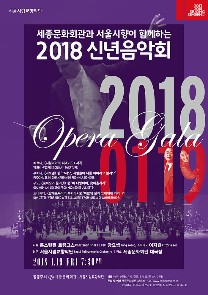 서울시립교향악단 세종문화회관과 서울시향이 함께하는 2018 신년음악회 베르디, 시칠리아의 저녁기도 서곡     Verdi,  I Vespri Siciliani  OVERTURE 푸치니, 라보엠 중 그래요, 사람들이 나를 미미라고 불러요 Puccini, Si. Mi chiamano Mimi  FROM La boheme  구노, 로미오와 줄리엣 중 아 태양이여, 솟아올라라 Gounod, Ah! leve-toi FROM Romeo et Juliette 도니제티, 람메르무어의 루치아 중 바람에 실려 그대에게 가리 외  Donizett,    Verranno a te sullaure  FROM Lucia di Lammermoor  지휘 콘스탄틴 트링크스  Constantin Trinks 테너 강요셉 Kang Yosep, 소프라노 여지원 Vittoria Yeo 연주 서울시립교향악단 SEOUL PHILHARMONIC ORCHESTRA 장소 세종문화회관 대극장 2018.1.19 FRI 7:30 PM 공동주최 세종문화회관.서울시립교향악단 티켓 VIP석 90,000원 / R석 70,000원 / S석 50,000원 / A석 30,000원  문의 및 예매 세종문화티켓 02-399-1000 www.sejongpac.or.kr 인터파크, YES24, 옥션티켓, 클립서비스, 티켓링크, 하나티켓