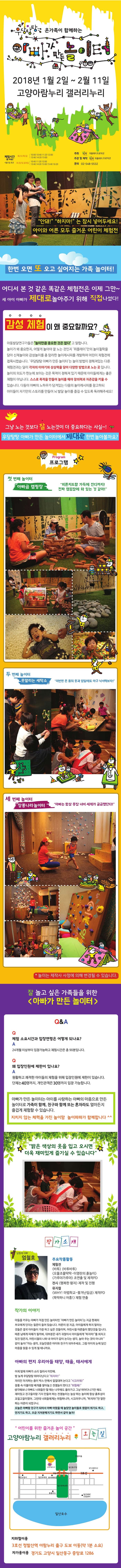 우당타앙 온 가족이 함께하는 아빠가 만든 놀이터 2018년 1월 2일 ~ 2월 11일 고양아람누리 갤러리누리 체험시간(총 90분) 화 / 수 / 목 / 금 10:00, 10:40, 11:20, 12:00, 13:40, 14:20, 15:00 토 / 일 및 공휴일 10:40, 11:20, 12:00, 13:40, 14:20, 15:00, 15:40, 16:20 주최 위플레이프로덕션 주관 및 제작 위플레이 프로덕션 문의 02-548-5532 안돼! 하지마!는 잠시 넣어두세요! 아이와 어른 모두 즐거운 어린이 체험전 한번 오면 또 오고 싶어지는 가족 놀이터! 어디서 본 것 같은 똑닽은 체험전은 이제 그만~ 세 아이 아빠가 제대로 놀아주기 위해 직접 나섰다! 감성체험이 왜 중요할까요? 아동발달연구가들은 놀이만큼 중요한 것은 없다고 말합니다. 놀이가 왜 중요한지,어떻게 놀아야 잘 노는 것인지 위플레이만의 놀이철학을 담아 신체놀이와 감성놀이를 총 망라한 놀이레시피를 개발하여 어린이 체험전에 접목시켰습니다. 우당탕탕 아빠가 만든 놀이터는 놀이 방법이 정해져있는 다른 체험전과는 달리 각자의 이야기와 상상력을 담아 다양한 방법으로 노는 곳입니다. 놀이의 의도가 한눈에 보이는 것은 목적이 정해져있기 때문에 아이들에게는 좋은 체험이 아닙니다. 스스로 목적을 만들어 놀이를 해야 창의력과 자존감을 키울 수 있습니다. 다둥이 아빠의 노하우가 담겨있는 다음의 놀이레시피를 참고하되 아이들이 자기만의 스토리를 만들어 뇌 발달 놀이를 즐길 수 있도록 독려해주세요! 그냥 노는 것보다 잘 노는것이 더 중요하다는 사실~!우당탕탕 아빠가 만든 놀이터에서 제대로 한번 놀아볼까요? Program 프로그램 첫 번째 놀이터 아빠곰 캠핑장 피톤치드향 가득에 잔디까지! 진짜 캠핑장에 와 있는 것 같아! 두 번째 놀이터 못말리는 세탁소 이번앤 온 몸의 옷과 양말에도 마구 낙서해보자! 세 번째 놀이터 장롱나라놀이터 아빠는 항상 옷장 너머 세계가 궁금했단다! 놀이는 제작사 사정에 의해 변경될 수 있습니다. 잘 놀고 싶은 가족들을 위한 아빠가 만든 놀이터 Q앤A Q 체험 소요시간과 입장연령은 어떻게 되나요? A 24개월 이상부터 입장가능하고 체험시간은 총 90분입니다. Q 왜 입장인원에 제한이 있나요? A 원활하고 쾌적한 아이들의 체험을 위해 입장인원에 제한이 있습니다. 단체는 40명까지,개인관객은 30명까지 입장 가능합니다. 아빠가 만든 놀이터는 아이를 사랑하는 아빠의 마음으로 만든 놀이터로 가족이 함께,친구오 함께 또는 혼자라도 얼마든지 즐겁게 체험할 수 있습니다. 지치지 않는 체력을 가진 놀이맘 놀이파파가 함께합니다. 밝은 색상의 옷을 입고오시면 더욱 재미있게 즐기실 수 있습니다.작가소개 삼형제 아빠 엄철호 주요작품활동 체험전 바투 바투바투 오물조물딱닥 이영란의 흙놀이 가루야 가루야 조연출 및 제작PD 전시 행복한 왕자 제작및 진행 뮤지컬 WHY! 마법학교-쫒겨난 임금 제작PD 뚝딱하니 어흥 체험 연출 작가의 이야기 아들을 키우는 아빠가 직접 만든 놀이터인 아빠가 만든 놀이터는 지금 현재의 부모에게 던지는 질문이 들어있습니다. 어른이 된 지금 아이들에게 하지 말라는 것들을 결국 아이들이 가장 하고 싶어하는 것들이며 어린 시절 어른들이 했던 것들입니다. 때론 남에게 피해가 될 까봐 대부분은 내가 귀찮아서 아이들에게 하지마! 를 외치고 있진 않은지 어린시절의 나와 내아이가 같이 논다는 생각 놀아주는것이 아니라 같이놀자!라는 생각 오늘만큼은 아이와 친구가 되어주세요. 그럼 아이의눈에 담긴 마음을 읽을 수 있게 될 테니까요. 아빠의 편지 우리아들 태양,태율,태서에게 어제 밤에 아빠가 소리질러서 미안해 밤 늦게 우당탕탕 뛰어다닌다고 뛰지마! 자리만 차지하는 종이박스안에서 낄낄대며 논다고 시끄러워! 장롱 속 이불이랑 베개를 쌓아놓고 전쟁놀이 한다고 위험해! 생각해보니 아빠도 너희들만 할때는 나무에도올라가고 그냥 뛰어다니기만해도 재미있고 친구들이랑 기지 만들어하는 전쟁놀이는 늘상 하는 놀이에 항상 흙투성이 꼬질꼬질이었어 그런데 너희들에게는 위험하니까,시끄러우니까,하지마!란 말만 하는 어른이 되었구나 오늘은 아빠랑 친구가 되어서 아빠 어렸을 때 놀았던 놀이들로 원없이 뛰기도 하고 던지기도 하고 조금 지저분해지기도 하면서 같이 놀자! 어린이를 위한 즐거운 놀이 공간 고양아람누리 갤러리누리 오는길 지하철이용 3호선 정발산역 아람누리 출구 도보 이동(악 1분 소요) 자가용이용 경기도 고양시 일산동구 중앙로 1286