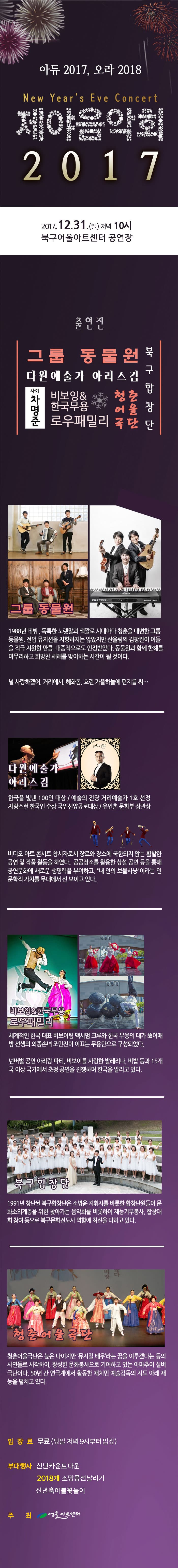 아듀 2017, 오라 2018 New Years Eve Concert 제야음악회 2017 2017.12.31(일) 저녁 10시 북구어울아트센터 공연장 출연진 그룹 동물원 다원예술가 아리스김 북구합창단 청춘어울극단 비보잉 앤 한국무용 로우패릴리 사회 차명준 그룹 동물원 1988년 데뷔, 독특한 노랫말과 색깔로 시대마다 청춘을 대변한 그룹 동물원 전업 뮤지션을 지향하지는 않았지만 산울림의 김창완이 아들 적극 지원할 만큼 대중적으로도 인정받았다. 동물원과 함께 한해를 마무리하고 희망찬 새해를 맞이하는 시간이 될 것이다. 널 사랑하겠어. 거리에서, 혜화동, 흐린 가을하늘에 편지를 써... 다원예술가 아리스김 한국을 빛낸 100인 대상 / 예술의 전당 거리예술가 1호 선정 자랑스런 한국인 수상 국위선양공로대상 / 유인촌 문화부 장관상 비디오 아트 콘서트 창시자로서 장르와 장소에 국한되지 않는 활발한 공연 및 작품 활동을 하였다. 공공장소를 활용한 상설 공연 등을 통해 공연문화에 새로운 생명력을 부여하고, 내 안의 보물사냥이라는 인문학적 가치를 무대에서 선 보이고 있다. 비보잉 앤 한국무용 로우패밀리 세계적인 한국 대표 비보이팀 맥시멈 크루와 한국 무용의 대가 이메방 선생의 외종손녀 조민진이 이끄는 무용단으로 구성되었다. 넌버벌 고연 아리랑 파티, 비보이를 사랑한 발레레나. 비밥 등과 15개국 이상 국가에서 초청 공연을 진행하며 한국을 알리고 있다. 북구합창단 1991년 창단된 북구합창단은 소병윤 지휘자를 비롯한 합창단원들이 문화소외계츠을 위한 찾아가는 음악회를 비롯하여 재능 기부봉사, 합창대회 참여 등으로 북구문화전도사 역할에 최선을 다하고 있다. 청춘어울극단 청춘어울극단은 늦은 나이지만 뮤지컬 배우라는 꿈을 이루겠다는 등의 사연들로 시작하여 왕성한 문화봉사으로 기여하고 있는 아마추어 실버극단이다. 50년 간 연극계에서 활동한 채치민 예술감독의 지도 아래 재능을 펼치고 있다. 입장료 무료(당일 저녁 9시부터 입장) 부대행사 신년카운트다운 2018개 소망풍선날리기 신년축하불꽃놀이 주최 어울아트센터