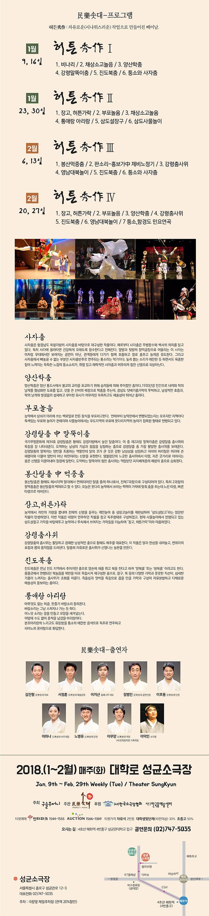民樂솟대-프로그램 허튼秀作: 자유로운(시나위스러운) 작업으로 만드렁진 빼어남. 1월 9일 16일 허튼秀作Ⅰ 1. 비나리 / 2. 채상소고놀음 / 3. 양산학춤 / 4. 강령말뚝이춤 / 5. 진도북춤 / 6. 퉁소와 사자춤 1월 23일 30일 허튼秀作 Ⅱ 1. 장고, 허튼가락 / 2. 부포놀음 / 3. 채상소고놀음 / 4. 퉁애랑 아리랑 / 5. 삼도설장구 / 6. 삼도사물놀이 2월 6일 13일 허튼秀作 Ⅲ 1. 봉산먹중춤 / 2. 판소리-홍보가中 제비노정기 / 3. 강령춤사위 4. 영남대북놀이 / 5. 진도북춤 / 6. 퉁소와 사자춤 사자춤 사자춤은 함경남도 북청지방의 사자춤을 바탕으로 재구성한 작품이다. 예로부터 사자춤은 무병장수와 벽사의 의미를 담고 있다. 특히 사자에 올라타면 건강하게 오래도록 장수한다고 전해진다. 앞발과 뒷발의 찰떡궁합으로 어울리는 이 사자는 이처럼 무대에서만 보여지는 공연이 아닌, 관객들에게 다가가 함께 호흡하고 절로 춤추고 놀게끔 유도한다. 그리고 사자춤에서 빼놓을 수 없는 부분은 사자춤반주로 연주되는 퉁소라는 악기이다. 높게 뽑는 소리가 애잔한 듯 하면서도 육중한 힘이 느껴지는 독특한 느낌의 퉁소소리가, 위엄 있고 해학적인 사자춤과 어우러져 힘찬 신명으로 되살아난다. 양산학춤 양산학춤은 양산 통도사에세 불교의 교리를 포교하기 위해 승령들에 의해 추어졌던 춤이다. 1930년경 민간으로 내려와 학의 날개를 형상화한 도포를 입고, 갓을 쓴 선비의 복장으로 학춤을 추는데, 경상도 덧배기춤가락의 투박하고, 남성적인 호흡과, 학의 날개와 발걸음의 섬세하고 우아한 묘사가 어우러진 독특하고 예술성이 뛰어난 춤이다. 부포놀음 농악에서 상쇠가 머리에 쓰는 밸로털로 만든 장식을 부포라고 한다. 언제부터 농악판에서 연행되었는지 모르지만 지역마다 특색있는 부포와 놀이가 전해지며 사물놀이에서는 우도지역의 부포에 웃다리지역의 놀이가 접목된 형태로 연행되고 있다. 강령탈춤 中 말뚝이춤 국가무형문화재 제34호 강령탈춤은 항해도 강령지방에서 놀던 탈춤이다. 이 중 제2과장 말뚝이춤은 강령찰춤 춤사위의 특징을 잘 나타내준다. 도약하는 남성의 기상과 젊음을 상징하는 춤으로 강령탈춤 중 가장 활발한 춤사위를 보여준다. 강령탈춤의 말뚝이는 양반을 조롱하는 역할인데 탈의 코가 큰 것은 강한 남성성을 상징하고 이마의 머리털은 머리에 쓴 패랭이와 더불어 양반이 아닌 하인이라는 신분을 표현한다. 염불장단의 느긋한 춤사위에서 타령, 자즌 굿거리로 이어지는 춤은 신명을 이끌어내어 절정에 달한다. 도약하는 말뚝이의 힘찬 춤사위는 억압받던 피지배계층의 해방의 춤으로 승화된다. 봉산탈춤 中 먹중춤 봉산탈춤은 황해도 해서지역 일대에서 연희되어진 탈춤 중의 하나로서, 전체7과장으로 구성되어져 있다. 특히 2과장의 팔먹중춤은 봉산탈춤의 백미라고 할 수 있다. 오늘은 웃다리 농악에서 쓰이는 쩍쩍이 가락에 맞춰 춤을 추는데 느린 타령, 빨른 타령으로 이어진다. 장고, 허튼가락 농악에서 개인의 기량을 뽐내며 전체의 신명을 돋우는 개인놀이 중 설장고놀이를 재편성하여 삼도설장고라는 앉은반작품이 탄생하였다. 이번 작품은 네명이 연주하던 작품을 장고 독주형태로 구성하였고, 현재 사물놀이에서 연행되고 있는 삼도설장고 가락을 바탕에두고 농악이나 무속에서 쓰여지는 가락들을 더늠하여 장고, 허튼가락이라 이름하였다. 강령춤사위 강령탈춤의 춤사위는 활달하고 경쾌한 남성적인 춤으로 황해도 해주를 대표한다. 이 작품은 탈과 한삼을 내려놓고, 연희자의 표정과 몸의 움직임을 드러낸다. 탈춤의 자유로운 춤사위가 신명나는 놀판을 만든다. 진도북춤 진도북춤은 전남 진도 지역에서 추어지던 춤으로 양손에 채를 쥐고 북을 친다고하여 양북춤 또는 쌍북춤 이라고도 한다. 뭉품굿에서 연행되던 북놀음을 북만을 따로 독립시켜 재구성한 춤으로, 장구, 북 등의 다양한 가라과 꿋꿋한 직선미, 섬세한 기품이 느껴지는 춤사위가 조화를 이룬다. 즉흥성과 엇박을 특징으로 꼽을 만큼 가락과 구성이 자유분방하고 다채로운 예술성이 돋보이는 춤이다. 퉁애랑 아리랑 아무것도 없는 허공, 한줄기 바람소리 들여온다. 바람소리는 그냥 스쳐지나 가는 듯 한다. 어느덧 소리는 결을 만들고 모양을 새겨넣는다. 이땅에 수도 없이 흔적을 남겼을 아리랑이다. 본조아리랑의 느리고도 유장함을 퉁소의 애잔한 음색으로 독주로 연주하고 피아노의 유려함으로 화답한다.  民樂솟대-출연자 김진형 民樂솟대 대표 서정훈 民樂솟대 예술감독 이지산 춤패나무 대표 정병인 民樂솟대 공연단장 이호용 民樂솟대 단원 이하나 民樂솟대 사무국장 노병유 民樂솟대 단원 이무양 民樂솟대 객원 (사)민족음악원 기획국장 이덕인 소리꾼 2018.(1~2월)  매주(화) 대학로 성균소극장 Jan, 9th ~ Feb. 29th Weekly (Tue) / theater Sungkyun 주최 구슬주머니 주관 民樂솟대 후원 (사)한국소극장협회 사)한국춤예쑬센터 티켓예매 인터파크 1544-1555 옥션 1566-1369 티켓가격 자유석 2만원 대학생및단체(10인이상) 30% 초중고 50% 오시는 길 : 4호선 혜화역 4번출구 성균관대학교 입구 공연문의 02-747-5035  성균소극장 서울특별시 종로구 성균관로 12-3 대표전화 02-747-5035 주차: 극장옆 제일주차창(관객20%할인)