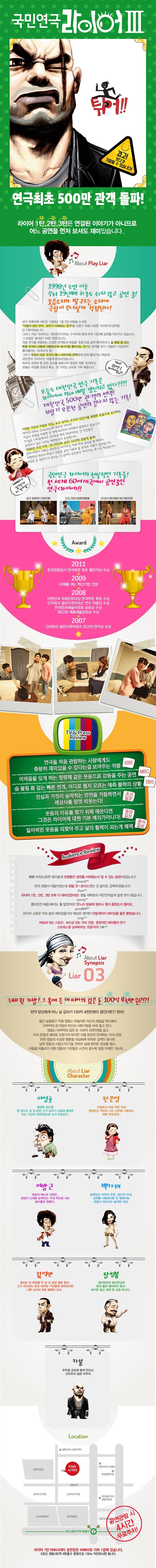 국민연극 라이어 III 튀어!! 경고! 웃다가 기절할 수 있습니다! 연극최초 450만 관객 돌파! 라이어 1탄, 2탄, 3탄은 연결된 이야기가 아니므로 어느 공연을 먼저 보셔도 재미있습니다. About Play Liar 1998년 초연 이후 무려 20년째 하루도 쉬지 않고 공연 중! 웃음소리와 발구르는 소리에 극장이 무너질까 걱정된다! 비가 주륵주륵 내리던 1998년 1월 2일 바탕골 소극장. 어렵지 않은 연극, 모두가 이해하는 연극을 만들기 위해 시작한 라이어의 관객은 단 2명이었습니다. 그러나 지금 라이어는 국민연극이라는 수식어와 함께 무려 20년째 공연을 이어가고 있습니다. 그 비결은 뭘까요? 바로 웃음입니다. 처음 연극을 관람하는 긴장한 관객들의 마음을 웃음으로 슬쩍 열어주더니 숨 돌릴 틈 없는 빠른 전개와 상황에 내몰릴수록 에너지를 뿜어내는 연기로 관객을 웃다 기절하기 직전까지 몰아붙이는 라이어의 힘! 그리고 웃음의 모든 조건이 톱니 바퀴처럼 완벽하게 맞춰 돌아가는 짜임새! 국민연극 라이어는 이렇게 완성되었습니다. 희극이 갖춰야 할 모든 요소를 충족시켜 완성된 작품 라이어는 오늘도 극장을 웃음과 폭소, 발 구르는 소리로 가득 채웁니다. 역시! 국민연극 라이어답군! 오늘도 대한민국 연극 기록은 라이어에 의해 매일 갱신되고 있다?!?! 대한민국 500만 관객의 선택! 최장기 오픈런 공연의 끝나지 않은 기록! 기막힌 거짓과 어설픈 진실, 속고 속이는 우리의 인간사를 통렬한 웃음으로 선사하는 레이쿠니의 대표작, 라이어. 지금도 유럽을 비롯한 전 세계 60여개, 나라에서 공연되고 있습니다. 이 많은 나라중에서도 2016년 현재 19년이라는 긴 시간동안 공연되고 있는 나라는 대한민국이 유일합니다. 1998년 초연 이후, 35,000회 공연! 500만 관람객 돌파! 존재 자체가 기록인 국민연극 라이어는 하루 하루 공연을 할 때마다 대한민국 연극사 최장기 오픈런 공연 기록과 총 관객수 기록이 갱신됩니다. 5천만 온 국민이 다 보시는 그 날까지 국민연극 라이어는 쭈~욱 계속됩니다. 예매하고 싶으신거 다 알아요~ 국민연극 라이어의 전설적인 기록들! 전 세계 60여개국에서 공연중인 연극 라이어! 영국 DUEENS THEATRE 인도 FICCI AUDUTORIUM 하와이 HISTORIC LAO THEATER Award 2011 한국관광공사 연극부문 최초 챌린저상 수상 2009 미래를 여는 혁신기업 선정 2008 대한민국 국화문화대상 연극부문 최초 수상 인터파크 골든티켓어워즈 연극 작품상 수상 한국문화예술위원회 공로상 수상 제22회 예총예술문화상 수상 2007 인터파크 골든티켓어워즈 최고의 연극상 수상 TV 앤 Press Review 연극을 처음 관람하는 사람에게도 충분히 재미있을 수 있다는 걸 보여주는 작품 KBS 어려움을 잊게 하는 청량제 같은 웃음으로 감동을 주는 공연 MBC 숨 돌릴 틈 없는 빠른전개, 어디로 튈지 모르는 예측 불허의 상황 SBS 진실과 거짓이 숨막히는 반전을 거듭하면서 세상사를 맘껏 비웃는다! 조선일보 웃음의 이유를 찾기 위해 애쓴다면 그것은 라이어에 대한 기본 예의가아니다! 중앙일보 잃어버린 웃음을 되찾아 주고 삶의 활력이 되는게 매력 동아일보 Audience Review 빵빵 터지는공연! 왜이렇게 오랫동안 공연을 이어왔는지 알 수 있는 공연이었습니다! namam8** 연극 관람이 처음이었는데 정말 굿~초이스였던 것 같아요. 강력추천합니다! jihyea** 라이어 1탄, 2탄, 3탄 모두 다 재미있었어요! 정말 대학로의 국민연극답게 실컷 웃다 왔씁니다 byoung** 흥미진진 배꼽 빠지는 줄 알았어요! 웃느라 얼굴에 얼마나 열이 올랐는지 몰라요. guswjd6411** 라이어 소문은 익히 들어 재미있을거라 예상은 했지만 이렇게까지 재미있을 줄은 몰랐습니다. jungju** 짜임새 있는 스토리, 속도감 있는 극의 진행 열정적인 배우들의 연기 스트레스를 날려버리는 웃음까지! falin** About Liar Synopsis Liar 03 뒤바뀐 가방! 그 속에 든 마피아의 검은 돈 100억 4천만원?!?! 만약 당신에게 어느 날 갑자기 100억 4천만원이 생긴다면?! 튀어! 밀단 농협창구 직원 영호는 하필이면 자신의 생일날 택시에서 야쿠자의 돈가방과 자신의 서류가방을 바꿔들고 만다. 영호는 야쿠자의 검은 돈 100억 4천만원을 들고 아내 은영과 해외로 도망가려 하지만 이를 완강히 반대하는 아내 은영. 한편 영호의 수상한 행동을 의심하며 따라온 김억만 형사와 남편 영호의 사망소(?)을 전하러 집에 찾아온 장성봉 형사. 아들을 따돌리기 위한 영호의 거짓말은 시간이 갈수록 점점 커져만 가는데... About Liar Charater 이여오 평범한 회사원 법 없이도 살 것 같던 그가 갑자기 수중에 들어온 거금 100억 4처만원으로 눈이 뒤집힌다. 한은영 이영호의 마음 약한 아내 평범하고 착하게 사는 남편을 사랑하는 예쁜 현모양처. 이방근 영호의 베스트 프렌드. 실업자 신세로 능력있는 아내 덕으로 사는 팔자좋은 한량이. 백다래 능력있는 커리어 우먼. 방근의 아내. 남편을 사랑하지만 돈 앞에서는 한없이 작아지는 솔직한 여성. 김억만 찔러도 피 한방울 안 날 것 같은 젊은 형사. 그가 저지즈른 온갖 비리와 거짓말에 경악하지만 나쁜 남자의 묘한 매력이 있다. 장성봉 정년퇴직이 얼마안남은 맘씨 좋은 할아버지 형사. 하지만 알고보면 한 성질 하신다. 카봉 모두를 공포에 떨게 만드는 신비주의 일본 야쿠자 Location KNN시어터 공연관람 시 4시간 무료주차! 라이어 1탄 KNN시어터 공연장은 KNN타워 지하 1층에 있습니다. 2호선 센텀시티역 6번출구 방향으로 100m 직진하시면 됩니다.