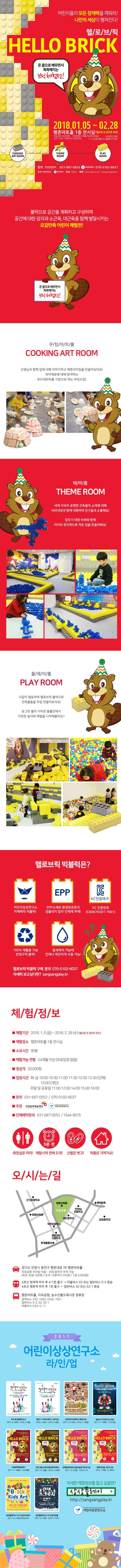 어린이들의 모든 잠재력을 깨워라! 나만의 세상이 펼쳐진다! 헬/로/브/릭 HELLO BRICK 온 몸으로 배우면서 똑똑해지는 브릭체험전! 2018.01.05 ~ 02.28 평촌아트홀 1층 전시실(월요일 및 설연휴 휴관) 아동/성인 20,000원 입장연령 24개월 이상(무료 없음) 러닝타임 90분 시간 10:00 ~ 18:00 / 16시 입장마감 각 시간별 체험시간 홈페이지 참조 문의 안양문화예술재단 031-687-0553 어린이상상연구소 070-5102-6037 주최 안양문화예술재단 어린이상상연구소 후원 안양시 예매 ww.ayac.or.kr / sangsangplay.kr 블럭으로 공간을 계획하고 구성하며 공간에 다한 감각과 소근육, 대근육을 함께 발달시키는 오감만족 어린이 체험전! 온 몸으로 배우면서 똑똑해지는 브릭 체험전! 쿠/킹/아/트/룸 COOKING ART ROOM 선생님과 함께 집에 대해 이야기하고 예쁜과자집을 만들어보아요! 과자재료에 대해 탐색하는 푸드테라피를 기본으로 하는 쿠킹수업! 테/마/룸 THEME ROOM 세계 각국의 유명한 건축물의 소재에 대해 비버대장과 함께 대화하며 친구들과 소통해요! 집짓기 대장 비버와 함께 아이의 창의력으로 작은 집을 만들어봐요! 플/레/이/룸 PLAY ROOM 다같이 협동하며 헬로브릭 블럭으로 건축물들을 직접 만들어보아요! 동그란 볼이 가득한 블풀안에서 다양한 놀이와 체험을 시작해볼까요? 헬로브릭 빅블럭은? 어린이상상연구소 자체제작 빅블럭! EPP 소재로 환경호르몬이 검출되지 않아 인체에 무해! KC 인증번호(CB067K001-7001) 100% 재활용 가능 반영구적 블럭! 물세척이 가능해 언제나 깨끗하게 사용 가능! 헬로브릭 빅블럭 구매 문의 070-5102-6037 자세히 보고싶다면? sangsangplay.kr 체/험/정/보 체험기간 2018.1.5(금) ~ 2018.2.28(수) 월요일 및 설연휴 휴관 제험장소 평촌아트홀 1층 전시실 소요시간 90분 체험가능 연령 24개월 이상(무료입장 없음) 정상가 20,000원 입장시간 평일(화~금) 10:00 10:30 11:00 11:30 12:00 12:30(단체) 15:00(개인) 주말 및 공휴일 11:00 12:00 14:00 15:00 16:00 문의 031-687-0553 / 070-5102-6037 주관 앙양문화예술재단, 어린이상상연구소 단체예약문의 031-687-0553 / 1544-8015 화장실은 미리! 5분 전 체험시작 전에 도착! 신발은 벗고! 작품은 가져가요! 오/시/는/길 경기도 안양시 동안구 평촌대로 76 평촌아트홀 자유공원 주차장 이용 - 25인승까지 주차 가능(최초 30분 400원 / 초과 10분마다 200원 / 1일 5,000원) 4호선 범계역 하차 후 4-1번 출구 마을버스 03또는 일반버스 5-2환승 4호선 평촌역 하차 후 1번 출구 일반버스 52또는 52-1 환승 평촌아트홀, 자유공원, 농수산물도매시장 정류장 광역버스 333, 1650, 7501 일반버스 5-2, 52, 52-1 마을버스 03, 5-5, 11 2017 어린이상상연구소 라/인/업 부천 웅진플레이도시 2017.9.23(토) - 2018.3.4(일) 창원 3.15아트센터 2-3전시실 2018.3.6(토)-2018.3.4(일) 인천어린이과학관 기획전시실 2017.10.14(토)-2018.2.25(일) 영등포 키즈앤키즈소극장 2017.11.16(목)-12.31(일) 하남문화예술회관 2017.11.10(금)-12.25(월) 인천 남동소래아트홀 갤러리화소 2017.12.4(월)-2018.2.24(토) 김해문화의전당 윤슬미술관 기획전시실 2017.12.22(금)-2018.2.25 평촌아트홀 1층 전시실 2018.1.5금) - 2.28(수) 웅진플레이도시 2F 상상아트센터 2017.10.17(화) OPENRUN 웅진플레이도시 2F 상상아트홀 2017.12.1(금) - 2018.1.31(수) 자세한 체험정보를 알고 싶을땐? 상상플레이 https://sangsangplay.kr 어린이상상연구소