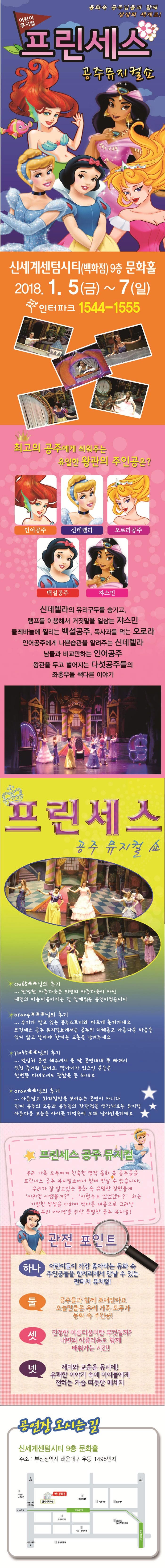 동화속 공주님들과 함께 상상의 세계로! 어린이 뮤지컬 프린세스 공주뮤지컬쇼 신세계센텀시티(백화점) 9층 문화홀 2018.1.5(금) ~ 7(일) 인터파크 1544-1555 최고의 공주에게 씌워주는 유일한 왕관의 주인공은? 인어공주 신데렐라 오로라공주 백설공주 쟈스민 신데렐라의 유리구두를 숨기고, 램프를 이용해서 거짓말을 일삼는 쟈스민 물레바늘에 찔리는 백설공주, 독사과를 먹는 오로라 인어공주에게 나쁜습관을 알려주는 신데렐라 남들과 비교만하는 인어공주 왕관을 두고 벌어지는 다섯공주들으이 좌충우돌 색다른 이야기 프린세스 공주 뮤지컬 쇼 진정한 아름다움은 외면의 아름다움이 아닌 내면의 아름다움이라는 걸 일깨워준 공연이었습니다. 우리가 알고 있는 공주스토리와 다르게 흘러가네요 프린세스 공주 뮤지컬쇼에서는 공주의 지혜롭고 아름다운 마음을 잊지 않고 살아야 한다는 교훈을 남겨주네요 열심히 공연 해주셔서 울 딸 공연내내 푹 빠져서 엄청 즐거워했어요. 딸아이가 있으신 분들은 한번쯤 다녀오셔도 괜찮을 듯 하네요 아름답고 화려함만을 보여주는 공연이 아니라 진짜 공주의 모습과 공주들의 장단점을 생각해보는 뮤지컬 아름다운 모습은 아이들 기억속에 오래 남아있을거에요 프린세스 공주 뮤지컬 우리 가족 모두에게 친숙한 명작동화 속 공주들을 프린세스 공주 뮤지컬쇼에서 함께 만날 수 있습니다. 우리가 잘 알고있는 동화 속 유명한 장면들에 이러면 어땠을까?이럴수도 있었겠지?하는 기발한 상상을 더하여 색다른 내용으로 그려낸 우리 아이만을 위한 특별한 공주 뮤지컬! 관전포인트 하나 어린이들이 가장 좋아하는 동화 속 주인공들을 한자리에서 만날 수 있는 판타지 뮤지컬! 둘 공주들과 함께 초대받아요 오늘만큼은 우리가족모두가 동화 속 주인공! 셋 진정한 아름다움이란 무엇일까? 내면의 아름다움도 함께 배워가는 시간! 넷 재미와 교훈을 동시에! 유쾌한 이야기 속에 아이들에게 전하는 가슴 따뜻한 메세지 공연장 오시는 길 신세계센텀시티 9층 문화홀 주소 : 부산광역시 해운대구 우동 1495번지
