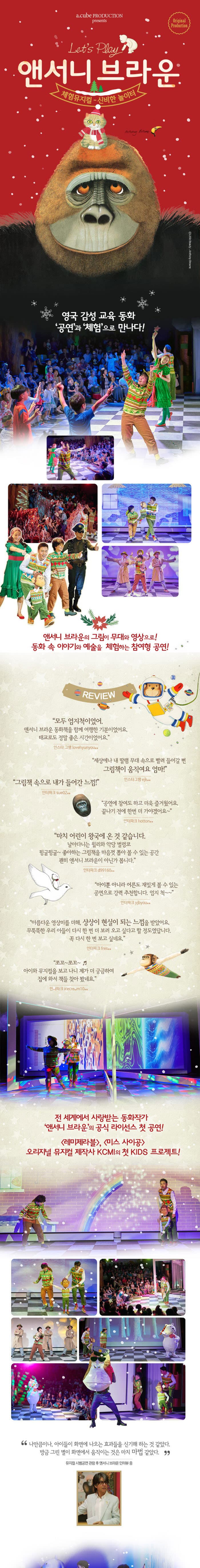 a.cube PRODUCTION presents Original Production Lets Play 앤서니 브라운 체험뮤지컬 신비한 놀이터 영국 감성 교육 동화 공연과 체험으로 만나다! 앤서니 브라운의 그림이 무대와 영상으로! 동화 속 이야기와 예술을 체험하는 참여형 공연! REVIEW 모두 엄지척이었어 앤서니 브라운 동화책을 함께 여행한 기분이었어요 태교로도 정말 좋은 시간이었어요 인스타그램 lovehyunyou** 세상에나 내 딸램 무대 속으로 빨려 들어갈 뻔 그림책이 움직여요 엄마! 인스타그램 ejk** 그림책 속으로 내가 들어간 느낌! 인터파크 sue02** 공연에 참여도 하고 더욱 즐거웠어요 끝나기 전에 한번 더 가야겠어요 인터파크 hotton** 마치 어린이 왕국에 온 것 같습니다 날아다니는 윌리와 악당 벌렁코 뒹굴뒹굴~ 좋아하는 그림책을 마음껏 뽑아 볼 수 있는 공간 괜히 앤서니 브라운이 아닌가 봅니다 인터파크 ci99160** 아이뿐 아니라 어른도 재밌게 볼 수 있는 공연으로 강력 추천합니다 엄지 척~~ 인터파크 yibyou** 아름다운 영상미를 더해 상상이 현실이 되는 느낌을 받았어요 무뚝뚝한 우리 아들이 다시 한번 더 보러 오고싶다고 할 정도였답니다 꼭 다시 한번 보고 싶네요 인터파크 fres** 쪼꼬~쪼꼬~ 아이와 뮤지컬을 보고 나니 제가 더 궁금하여 집에 와서 책들 찾아봤네요 인터파크 icecream10** 전 세계에서 사랑받는 동화작가 앤서니 브라운의 공식 라이선스 첫 공연! 레미제라블, 미스 사이공 오리지널 뮤지컬 제작사 KCMI의 첫 KIDS 프로젝트! 나만큼이나 아이들이 화면에 나오는 효과들을 신기해 하는 것 같았다. 방금 그린 별이 화면에서 움직이는 것은 마치 마법같았다. 뮤지컬 시범공연 관람 후 앤서니 브라운 인터뷰 중