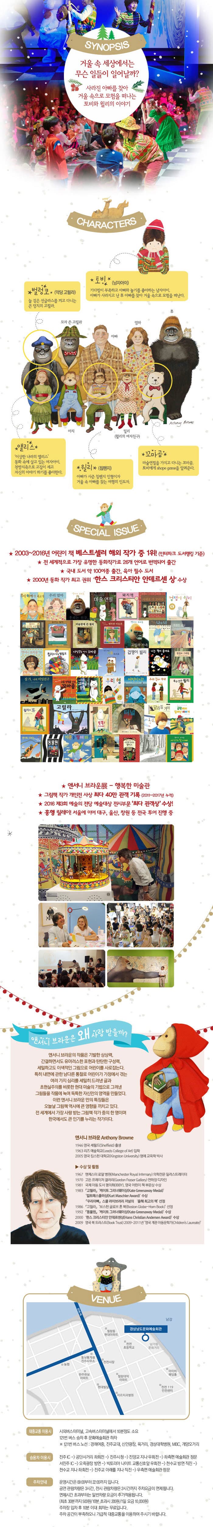 SYNOPSIS 거울 속 세상에서는 무슨 일들이 일어날까? 사라진 아빠를 찾아 거울 속으로 모험을 떠나는 토비와 윌리의 이야기 CHARACTERS 벌렁코(악당 고릴라) 늘 검은 선글라스를 끼고 다니는 큰 덩치의 고릴라. 토비(남자아이) 기다림이 부족하고 아빠와 놀기를 좋아하는 남자아이. 아빠가 사라지고 난 후 아빠를 찾아 거울 속으로 모험을 떠난다. 모자 쓴 고릴라 아치 아빠 밀리(윌리의 여자친구) 엄마 휴 Anthony Browne 앨리스 이상한 나라의 앨리스 동화 속에 살고 있는 여자아이 천방지축으로 고집이 세고 자신의 이야기 하기를 좋아한다. 윌리(침팬지) 아빠가 사준 침팬지 인형이자 거울 속 아빠를 찾는 여행의 인도자. 꼬마곰 마술연필을 가지고 다니는 꼬마곰 토비에게 shape game을 알려준다. 앤서니 브라운 체험뮤지컬 - 신비한 놀이터 10배 즐기기 행복한 도서관 앤서니 브라운 갤러리 걱정인형들아! 우리 같이 걱정을 나눠봐요 모든 관람 어린이에게 앤서니 브라운 왕관이 제공됩니다. SPECIAL ISSUE 2003~2016년 어린이 책 베스트셀러 해외 작가 중 1위!(인터파크 도서랭킹 기준) 전 세계적으로 가장 유명한 동화작가로 26개 언어로 번역되어 출간 국내 도서 약 100여종 출간 육아 필수 도서 2000년 동화 작가 최고 권이 한스 크리스티안 안데르센 상 수상 앤서니 브라운 展 - 행복한 미술관 그림책 작가 개인전 사상 최다 40만 관객 기록(2011~2017년 누적) 2016 제3회 예술의전당 전시부문 최다 관객상 수상! 흥행릴레이! 서울에 이어 대구, 울산, 창원 등 전국 투어 진행 중 앤서니브라운은 왜 사랑 받을까? 앤서니 브라운의 작품은 기발한 상상력 간결하면서도 유머러스한 표현과 탄탄한 구성력 세밀하고도 이색적인 그림으로 어린이를 사로잡는다. 특히 내면에 관한 남다른 통찰로 어린이가 가정에서 겪는 여러가지 심리를 세밀히 드러낸 글과 초현실주의를 비롯한 현대 미술의 기법으로 그려낸 그림들을 작품에 녹여 독특한 자신만의 영역을 만들었다. 이런 앤서니브라운만의 특징들은 오늘날 그림책 역사에 큰 영향을 끼치고 있다. 전 세계에서 가장 사랑받는 그림책 작가 중의 한명이며 한국에서도 큰 인기를 누리는 작가이다. 앤서니 브라운 1946 영국 셰필드 출생 1963 리즈 예술학교 입학 2005 영국 킹스턴 대학교 명예교육학 박사 수상 및 활동 1967 멘체스터 로얄 병원 의학전문 일러스트레이터 1970 고든 프리에저 갤러리 연하장 디자인 2081 고릴라 케이트 기르너웨이상 컬트매스클러상 수상 우리아빠 스쿨 라이브러리 저널의 올해 최고의 책 선정 1986 고릴라 보스턴 글로브 혼 북 선정 1992 동물원 케이트 그러너웨이상 수상 2000 한스 크리스티안 안데르센상 수상 2009 영국 북 트러스트 2009-2011년 영국계관 이동문학가 VENUE 경상남도문화예술회관 대중교통 이용 시 시외버스터미널, 고속버스터미널에서 10분정도 소요 121번 버스 승차 후 문화예술회관 하차 ※ 121번 버스 노선: 경해여중, 진주교대, 신안광장, 육거리, 경상대학병원, MBC, 개양오거리 승용차 이용시 전주 IC - 공단사거리 좌회전 - 진주시청 - 진양고 지나 우회전 - 좌측편 예술회관 정문 - 서진주 IC - 오죽광장 방면 - 빅토리아 나이트 교통신호앞 우회전 - 천수교 방면 직진 - 천수교 지나 좌회전 - 진주교 아래를 지나 직진 - 우측편 예술회관 정문 주차안내 운영시간은 09:00부터 22:00까지 입니다. 공연 관람차량은 3시간, 전시 관람차량은 2시간까지 주차요금이 면제됩니다. 면제시간 초과부터는 일반차량 요금이 추가적용됩니다.(최초 30분 까지 500원/ 10분 초과시 200원/1일 요금 10,000원) 주차장 입차 후 10분 이내 회차는 무료입니다. 주차 공간이 부족하오니 가급적 대중교통을 이용하여 주시기 바랍니다.