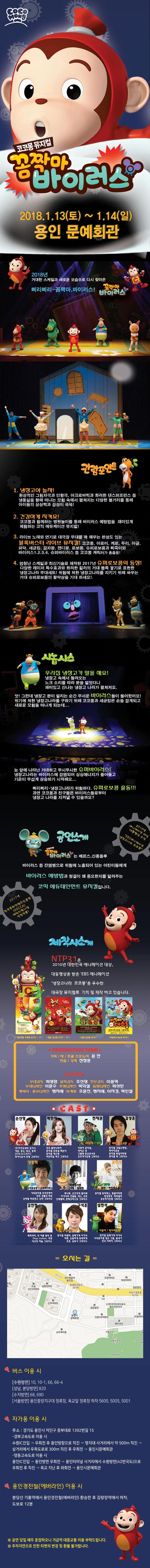 COCOMONG 코코몽 뮤지컬 꼼짝마 바이러스 2018.1.13(토) ~ 1.14(일) 용인 문예회관 2018년 거대한 스케일과 새로운 모습으로 다시 찾아온 삐리삐리~ 꼼짝마,바이러스! 꼼짝마 바이러스 관람포인트 1. 냉장고야 놀자! 환상적인 그림자극과 인형극,아크로바틱과 화려한 댄스퍼포먼스 등 냉동실을 향해 떠나는 모험 속에서 펼쳐지는 다양한 볼거리를 통해 아이들의 상상력과 감성이 쑥쑥! 2. 건강하게 지켜요! 코코몽과 함께하는 병원놀이를 통해 바이러스 예방법을 재미있게 체험하는 코믹 에듀케이션 뮤지컬! 3. 라이브 노래와 연기로 대극장 무대를 꽉 채우는 완성도 있는 블록버스터 라이브 뮤지컬! 코코몽,아로미,케로,두리,아글,파닥,세균킹,감자팡,캔디팡,로보콩,슈퍼로보콩과 삐죽이와 바이러스1,2,3,4 슈퍼바이러스 등 코코몽 캐릭터가 총출동! 4. 엄청난 스케일과 최신기술로 제작된 2017년 슈퍼로보콩의 등장! 다양한 레이저 특수효과와 화려한 컬러의 거대 블록 쌓기로 표현한 냉장고나라 무대세트! 위험에 처한 냉장고나라를 지키기 위해 싸우는 거대 슈퍼로보콩의 활약상을 기대 하세요!. 시놉시스 우리집 냉장고가 말을 해요! 냉장고 속에서 들려오는 노크 소리를 따라 문을 열었더니 재미있고 신나는 냉장고 나라가 펼쳐져요. 앗! 그런데 냉장고 문이 열리는 순간 무서운 바이러스들이 들어왔어요! 위기에 처한 냉장고나라를 구하기 위해 코코몽과 세균킹은 손을 잡게되고 새로운 모험을 떠나게 되는데... 눈 앞에 나타난 거대하고 무시무시한 슈퍼바이러스! 냉장고나라는 바이러스에 감염되어 싱싱에너지가 줄어들고 기온이 무섭게 상승하기 시작해요...삐리삐리~냉장고나라가 위험하다. 슈퍼로보콩 출동!!! 과연 코코몽과 친구들은 바이러스들로부터 냉장고 나라를 지켜낼 수 있을까요? 2010년 애니메이션 대상 대통령상 수상 EBS 애니메이션 냉장고나라 코코몽 공연소개 코코몽 뮤지컬 꼼짝마 바이러스는 메르스,신종플루 바이러스 등 전염병으로 위험에 노출되어 있는 어린이들에게 바이러스 예방법과 청결이 왜 중요한지를 알려주는 코믹 에듀테인먼트 뮤지컬입니다. 2017년 한국문화컨텐츠진흥원(KOCCA)제작지원사업 선정작품! 제작사소개 nTP31은 2010년 대한민국 애니메이션 대상,대통령상을 받은 EBS애니메이션 냉장고나라 코코몽을 우수한 대극장 뮤지컬로 기획 및 제작하고 있습니다. 아로미를 구해줘 2011~11 헬로 코코몽 2012~13 출동 코코몽 2014 타임머신 대소동 2015 PRODUCTION TEAM 기획/작/총괄 프로듀서 윤찬 연출/각색 전창훈 Creative 무대감독 최영환 음악감독 조선형 안무감독 이종혁 무대디자인 이윤수 조명디자인 박희철 음향디자인 최성만 캐릭터.홍보디자인 맹지혜 마케팅 조윤진,맹지혜,이자경,박인철 CAST 손선영 코코몽 (주)카카오네비 김기사 게임,광고,동요,동화 2016 B.O.N.FC 링아나운서 진행 그외다수 박민지 아로미 연극 플라나리아 뮤지컬 모던걸 백년사 뮤지컬 캐스팅 하얀마음 백구 그외다수 천재권 세균킹/건이 어린이 뮤지컬 라이온 킹 구름빵 동요콘서트 호두까기인형 그오다수 김성훈 케로/로보콩 뮤지컬 강철소방대 파이어로보 뮤지컬 독일아리랑 뮤지컬 틱 그외다수 양동혁 두리 슈퍼로보콩/슈퍼바이러스 가족뮤지컬 효자호랑이 연극 강룸의 바보 넌버벌 퍼포먼스 난타 그외다수 박삼섭 뚱뚱설사맨 아빠/항체멘 루나틱,오즈에게 물어봐 아가씨와 건달들,체스,조로 신데렐라,몬테크리스토 그외다수 김민정 파닥 엄마/바이러스걸 뮤지컬 뮤직박스,빚골아리랑,명성황후,파리넬리,호두까기인형 그외다수 김연정 캔디팡 지연/삐죽이 레피닥터,한 여름 밤의 꿈 Stop motion,격쟁 다산의 하늘 그외다수 구석훈 감자팡/바이러스맨2 뮤지컬 리멤버,담배가게 아가씨 하루,은밀하게 위대하게 조로,삼총사 그외다수 설현석 아글이/바이러스맨1 뮤지컬 담배가게 아가씨 사극뮤지컬 젊은 그들,출시기 연극 아버지 그외다수 오시는 길 버스 이용 시 수원방면 10, 10-1, 66, 66-4 성남, 분당방면 820 수지방면 68, 690 서울방면 용인중앙지구대 정류장, 육교앞 정류장 하차 5600, 5005, 5001 자가용 이용 시 주소 : 경기도 용인시 처인구 중부대로 1392번길 15 - 경부고속도로 이용 시 수원IC진입 - 우회전 후 용인방향으로 직진 - 명지대 사거리에서 약 500m 직진 - 삼거리에서 우측도로로 300m 직진 후 우회전 - 용인시문예회관 - 영동고속도로 이용 시 용인 IC진입 - 용인방면 우회전 - 용인터미널 사거리에서 수원방면(42번국도)으로 우회전 후 직진 - 육교 지난 후 좌회전 - 용인시문예회관