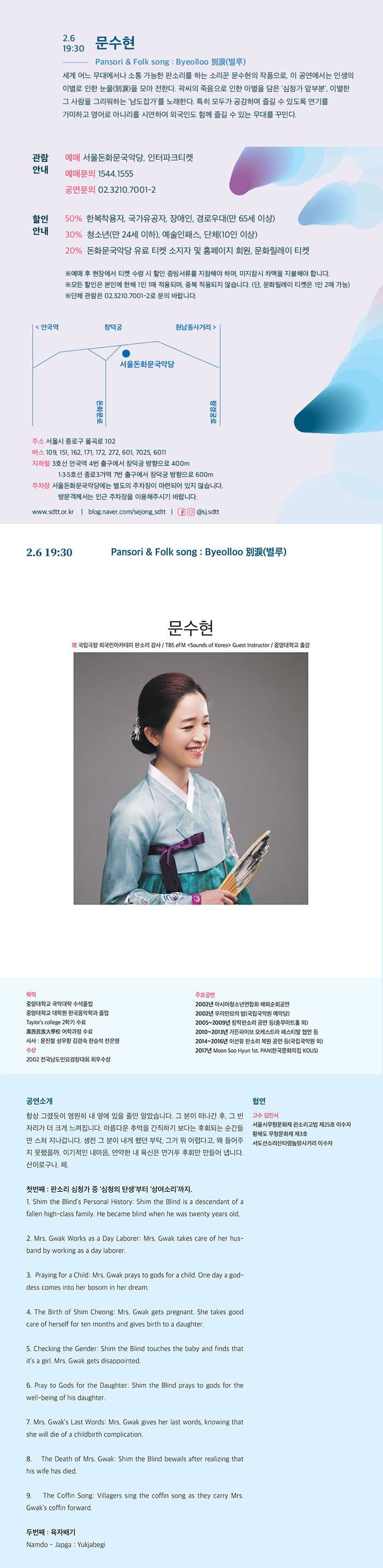 2.6 19:30 문수현  Pansori 앤 Folk song：Byeolloo 別淚(별루) 세계 어느 무대에서나 소통 가능한 판소리를 하는 소리꾼 문수현의 작품으로, 이 공연에서는 인생의 이별로 인한 눈물(別淚)을 모아 전한다. 곽씨의 죽음으로 인한 이별을 담은 심청가 앞부분, 이별한 그 사람을 그리워하는 남도잡가를 노래한다. 특히 모두가 공감하며 즐길 수 있도록 연기를 가미하고 영어로 아니리를 시연하여 외국인도 함께 즐길 수 있는 무대를 꾸민다.  관람안내 예매 서울돈화문국악당, 인터파크 티켓 예매문의 1544-1555 공연문의 02-3210-7001-2 할인안내 50% 한복착용자, 국가유공자, 장애인, 경로우대(만 65세 이상) 30% 청소년(만 24세 이하), 예술인패스, 단체(10인 이상) 20% 돈화문국악당 유료 티켓 소지자 및 홈페이지 회원, 문화릴레이 티켓 ※ 예매 후 현장에서 티켓 수령 시 할인 증빙 서류를 지참해야 하며, 미지참시 차액을 지불해야 합니다. ※ 모든 할인은 본인에 한해 1인 1매 적용되며, 중복 적용되지 않습니다(단, 문화릴레이 티켓은 1인 2매 가능) ※ 단체 관람은 02-3210-7001-2로 문의 바랍니다. 주소 서울시 종로구 율곡로 102 버스 109, 151, 162, 171, 172, 272, 601, 7025, 6011 지하철 3호선 안국역 4번 출구에서 창덕궁 방향으로 400m 1.3.5호선 종로3가역 7번 출구에서 창덩궁 방향으로 600m 주차장 서울돈화문국악당에는 별도의 주차장이 마련되어 있지 않습니다. 방문객께서는 인근 주차장을 이용해주시기 바랍니다. www.sdtt.or.kr | blog.naver.com/sejong.sdtt | 페이스북, 인스타그램 @sj.sdtt  2.6 19:30 Pansori 앤 Folk song：Byeolloo 別淚(별루) 문수현 現 국립극장 외국인아카데미 판소리 강사 / TBS eFM Sounds of Korea Guest Instructor / 중앙대학교 출강 학력 중앙대학교 국악대학 수석 졸업 중앙대학교 대학원 한극음악학과 졸업 Taylors college 2학기 수료 사사: 윤진철 성우향 김경숙 한승석 전은영 수상 2002 전국남도민요경창대회 최우수상 주요공연 2002년 아시아청소년연합회 해외순회공연 2002년 우리민요의 밤(국립국악원 예악당) 2005~2009년 창작판소리 공연 등(충무아트홀 외) 2010~2013년 가든파이브 오케스트라 페스티발 협연 등 2014~2016년 이선유 판소리 복원 공연 등(국립국악원 외) 2017년 Moon Soo Hyun 1st. PAN(한국문화의 집 KOUS) 공연소개 항상 그랫듯이 영원히 내옆에 있을 줄만 알았습니다. 그 분이 떠나간 후, 그 빈자리가 더 크게 느껴집니다. 아름다운 추억을 간직하기 보다는 후회되는 순간드만 스쳐 지난갑니다. 생전 그 분이 내개 했던 부탁, 그거 뭐 어렵다고, 왜 들어주지 못했을까. 이기적인 내마음, 연약한 내 육신은 연거푸 후회만 만들어 냅니다. 산이로구나, 헤. 협연 고수 김니서 서울시무형문화재 판소리고법 제25호 이수자 황해도 무형문화재 제3호 서도선소리산타령놀량사거리 이수자 첫번째 : 판소리 심청가 중 심청의 탄생부터 상여소리까지. 1. Shim the Blinds Personal History : Shim the Blind is a descendant of a fallen high-class family. He became blind when he was twenty years old. 2. Mrs. Gwak Works as s Day Laborer :  Mrs. Gwak takes care of her hus-band by working as s dat laborer. 3. Praying for a Child : Mrs. Gwak prays to gods for a child. One day a god-dess cpmes into her bosom in her dream. 4. The Birth of Shim Cheong: Mrs. Gwak gets pregnant. She takes good care of herself for ten months and gives birth to a daughter. 5. Checking the Gender : Shim the Blind touches the baby and finds that its a girl. Mrs. Gwak gets disappinted. 6. Pray to Gods for the Daughter: Shim the blind prays to gods for rhe well-being of his daughter. 7. Mrs. Gwaks Last Words: Mrs. Gwak gives her last words, knwing that she will die of a childbirth complication. 8. The Death of Mrs. Gwak: Shim the Blind bewails after realizing that his wife has died. 9. The Coffin Sonng : Villagers sing the coffin song as they carry Mrs. Gwaks coffin forward. 두번째 : 육자배기 Namdo -japga : Yukjabegi