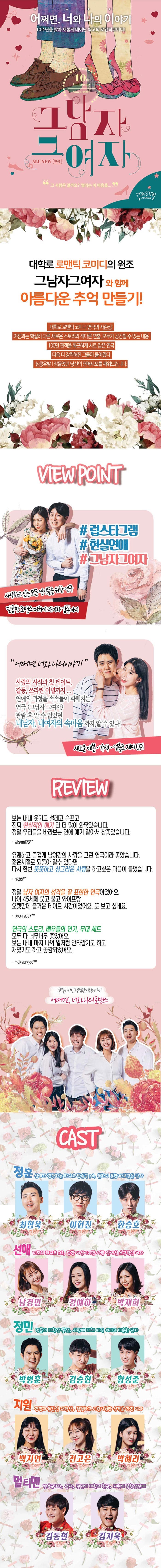 어쩌면, 너와 나의 이야기 10주년을 맞아 새롭게 태어난 최고의 로맨틱코미디! 그남자 그여자 그 사람은 알까요? 떨리는 이 마음을... 대학로 로맨틱 코미디의 원조 그남자그여자와 함께 아름다운 추억 만들기! 대학로 로맨틱 코미디연극의 자존심! 이전과는 확실히 다른 새로운 스토리와 색다른 연출, 모두가 공감할 수 있는 내용 100만 관객을 화끈하게 사로 잡은 연극 더욱 더 강력해진 그들이 돌아왔다 심쿵유발! 잠들었던 당신의 연애세포를 깨워드립니다. VIEW POINT 럽스타그램 현실연애 그남자그여자 시랑하고 있는 모든 연인들을 위한 연극 달콤한 로맨스 더하기 재미와 감동까지 어쩌면 너와 나의 이야기 사랑의 시작과 첫 데이트, 갈등, 쓰라린 이별까지... 연애의 과정을 속속들이 파헤치는 연극 그남자 그여자 관람 후 알 수 없었던 내남자, 내여자의 속마음깢 알 수 있다! 새로운 대본 각색 연출로 재미 UP! REVIEW 보는 내내 웃기고 설레고 슬프고 진짜 현실적인 얘기라 더 많이 와닿았습니다. 정말 우리들을 바라보는 연애 얘기 같아서 참좋았습니다. wisgml93** 유쾌하고 즐겁게 남여간의 사랑을 그린 연극이라 좋았습니다. 젊은시절로 되돌아 갈 수 있다면 다시 한번 풋풋하고 싱그러운 사랑을 하고 싶은 마음이 들었습니다. hkd6** 정말 남자 여자의 성격을 잘 표현한 연극이었어요. 나이 45세에 웃고 울고 와이프랑 오랫만에 즐거운 데이트 시간이었어요. 또 보고 싶네요. progress7** 연극의 스토리, 배우들의 연기, 무대 세트 모두 다 너무너무 좋았어요. 보는 내내 마치 나의 일처럼 안타깝기도 하고 재밌기도 하고 공감되었어요. moksangdo** 특별하지만 평범한 사랑이야기 어쩌면, 너와 나의 로맨스 CAST 정훈 선애가 진행하는 라디오 방송국 pd, 둔하디 둔한 바보같은 남자 최형욱 이헌진 한승호 선애 미모의 라디오 DJ, 당찬 여성이지만 사랑 앞에선 소극적인 여자 남경민 정예하 박재희 정민 정훈의 대학생 동생, 사랑에 대해 아직 어리고 미숙한 남자 박병훈 김승현 황성준 지원 정민과 동갑인 대학생, 털털하고 시원시원한 성격을 가진 여자 백지연 전고은 박혜리 멀티맨 방송국 PD, 설자, 정민의 대학교 친구, 지원의 복학생선배 김동현 김지욱