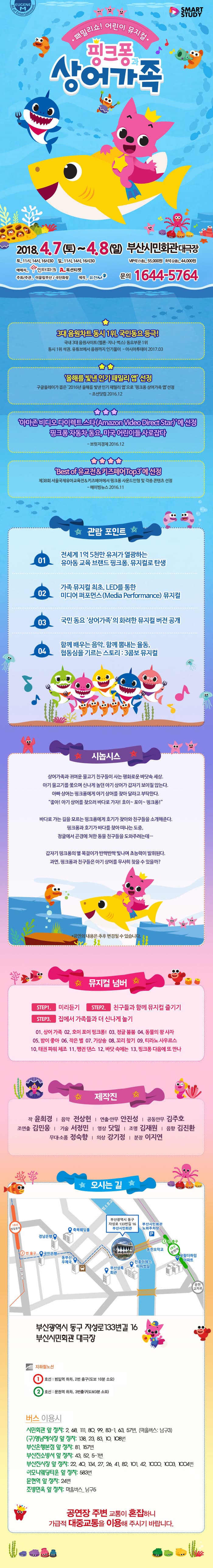 SMART STUDY 패밀리쇼! 어린이 뮤지컬 핑크퐁과 상어가족 핑크퐁 2018.4.7(토)~8(일) 부산시민회관 대극장 토_11시, 14시, 16시30분 일_11시, 14시, 16시 30분 VIP석(1층)_55,000원 R석(2층)_44,000원 예매처 인터파크, 옥션 티켓 주최/주관_ 이끌림부산 / 극단 화랑 제작_유진M 문의 1644-5564  3대 음원차트 동시 1위,국민동요 등극! 국내 3대 음원사이트(멜론.지니.벅스) 동요부문1위 동시 석권, 유튜브에서 음원까지 인기몰이 - 아시아투데이 2017.03  올해를 빛낸 인기 패밀리 앱 선정 구글플레이 가 뽑은 2016년 올해를 빛낸 인기 패밀리 앱으로 핑크퐁 상어가족 앱 선정 -  조선닷컴 2016.12 아마존 비디오 다이렉트 스타(Amazon Video Direct Star)에 선정 핑크퐁 자동차 동요, 미국 어린이 사로잡다 - 브릿지경제 2016.12  Best of 유교전 앤 키즈페어 Top3에 선정 제38회 서울국제유아교육전 앤 키즈페어에서 핑크퐁 사운드인형 및 각종 콘텐츠 선정 - 에이빙뉴스 2016.11 관람포인트 01 전세계 1억 5천만 유저가 열광하는 유아동 교육 브랜드 핑크퐁 뮤지컬로 탄생 02 가족 뮤지컬 최초 LED를 통한 미디어퍼포먼스(Media Performance) 뮤지컬 03 국민동요 상어가족의 화려한 뮤지컬 버전 공개 04 함께배우는 음악 함께뽐내는 율동, 협동심을 기르는 스토리 3 콤보 뮤지컬  시놉시스 상어가족과 귀여운 물고기 친구들이 사는 평화로운 바닷속 세상. 아기 물고기를 쫒으며 신나게 놀던 아기 상어가 갑자기 보이질 않는다. 아빠상어는 핑크퐁에게 아기상어를 찾아달라고 부탁한다. 좋아!아기 상어를 찾으러 바다로 가자!! 호이~포이~핑크퐁! 바다로 가는 길을 모르는 핑크퐁에게 호기가 찾아와 친구들을 소개해준다. 핑크퐁과 호기가 바다를 찾아 떠나는 도중, 정글에서 곤경에 처한 동물 친구들을 도와주려는데... 갑자기 핑크퐁의 별 목걸이가 반짝반짝 빛나며 초능력이 발휘된다. 과연,핑크퐁과 친구들은 아기상어를 무사히 찾을 수 있을까? * 공연의 내용은 추후 변경될 수 있습니다.  뮤지컬 넘버 STEP1. 미리듣기 STEP2. 친구들과 함께 뮤지컬 즐기기 STEP3. 집에서 가족들과 더 신나게 놀기 01. 상어 가족 02. 호이 포이 핑크퐁! 03. 정글 붐붐 04. 동물의 왕 사자 05. 밤이 좋아 06. 작은 별 07. 기상송 08. 꼬리 찾기 09. 티라노 사우르스 10. 태권 파워 체조 11. 펭귄 댄스 12. 바닷 속에는 13. 핑크퐁 다음에 또 만나 제작진 작 윤희경 음악 전상헌 연출 안무 안진성 공동안무 김주호 조연출 김민웅 기술 서정민 영상 닷밀 조명 김재원 음향 김진환 무대소품 정숙향 의상 강기정 분장 이지연 오시는 길 부산광역시 동구 자성로 133번길 16 부산시민회관 대극장 지하철노선 1호선: 범일역 하차, 2번 출구(도보 10분 소요) 2호선 : 문현역 하차, 3번출구(도보 3분 소요) 버스 이용시 시민회관 앞 정차 : 2, 68, 111, 80, 99, 83-1, 63, 57번 (마을버스: 남구3) (구)영남예식장 앞 정차 : 138, 23, 83, 10, 108번 부산은행본점 앞 정차 : 81, 157번 부산진소방서 앞 정차 : 43, 52, 5-1번 부산진시장 앞 정차 : 22, 40, 134, 27, 26, 41, 82, 101, 42, 1000, 1003, 1004번 하모니웨딩타운 앞 정차 : 583번 문헌역 앞 정차 : 24번 조방면옥 앞 정차 : 마을버스  남구5 공연장 주변 교통이 혼잡하니 가급적 대중교통을 이용해 주시기 바랍니다.