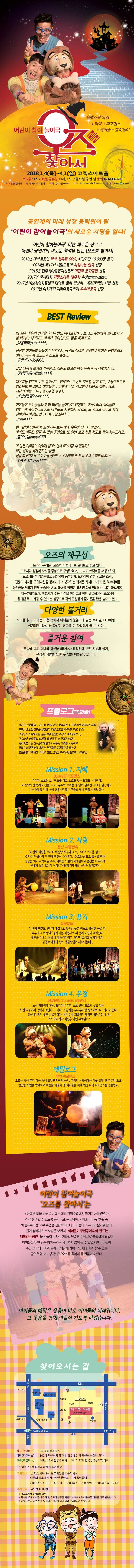 슬랩스틱 마임 플러스 타악 플러스 퍼포먼스 플러스 복화술 플러스 참여놀이 어린이 참여 놀이극 오즈를 찾아서 2018.1.4(목) ~ 4.1(일) 코엣스 아트홀 화~금 11시 / 주말, 공휴일 11시, 13시 (매주 월요일, 2/16 휴관) 문의 02-6413-3698 작.연출 김기태 제작 제이키즈엔터 주최 (주)나인스토리 기획 엔씨컴퍼니 예매 인터파크 네이버예약 공연계의 미래 성장 동력원이 될 어린이 참여놀이극의 새로운 지평을 열다! 어린이 참여놀이극이란 새로운 장르로 어린이 공연계의 활력을 만든 오즈를 찾아서 2013년 대학로공연 객석 점유률 90% 최단기간 10,000명 돌파 2014년 제17회 헤럴드동아 사랑나눔 연극 선정 2016년 진주육아종합지원센터 어린이 문화공연 선정 2017년 아시테지 자랑스러운 배우상 수상(임해열/초초역) 2017년 예술경영지원센터 대학로 문화 활성화 - 홍보마케팅 사업 선정 2017년 아시테지 지역아동극축제 우수아동극 선정 BEST Review 왜 같은 내용의 연극을 한 두 번도 아니고 8번씩 보냐고 주변에서 물어보지만 볼 때마다 재미있고 아이가 좋아한다고 말을 해주지요. 나봉마미(nabo****) 진정한 아이들의 눈높이가 무엇인지, 공연의 참여가 무엇인지 보여준 공연이었다. 어린이 공연 중 최고라면 최고로 뽑겠다! 금동이(kij359900) 끝날 때까지 볼거리 가득하고, 집중도 최고라 아주 만족한 공연이었답니다. 강현빈강 규빈(fm81****) 배우분들 연기도 너무 잘하시고, 전체적인 구성도 지루할 틈이 없고, 내용적으로도 인과응보 확실하고, 아이들이나 상황에 따라 적절하게 대응도 잘해주시고.. 저희 아이들 너무나 즐거워했답니다. 아현형준맘(naon****) 아이들의 주인공들과 함께 미션을 풀어가며 진행되는 연극이라서 아이드이 엄청나게 좋아하더라구요! 어른들도 지루하지 않았고, 또 엄마와 아이와 함께 참여하는 미션도 있어서 재미있었습니다. mine**** 한 시간이 10분처럼 느껴지는 보는 내내 웃음이 떠나지 않았던,, 아이도 어른도 즐길 수 있는 공연으로 또 한번 보고 싶을 정도로 정말 강추드려요. 담이비맘(anes4977) 이 많은 아이들이 어떻게 참여하면서 이어나갈 수 있을까? 하는 생각을 잊게 만드는 공연! 정말 최고였어요 아이들 공연보고 엄지척척 또 보러오자고 외쳤답니다~ 현종현서맘(kyoa****) 오즈의 재구성 드라마 구성은 오즈의 마법사를 모티브로 하고 있다. 도로시의 겁쟁이 사자를 중심으로 구성하였고, 그 속에 캐릭터를 재창조하여 도로시를 푸푸(엉뚱하고 상상력이 풍부하며, 모험심이 강한 의로운 소년). 겁쟁이 사자를 초초(자신을 강아지라고 생각하는 귀여운 사자), 머리가 빈 허수아비를 몽키(장난꾸러기 천재 원숭이) 서쪽 마녀를 멍청한 돼지(모험을 방해하는 나쁜 마법사(로 재구성하였으며, 마법사가 주는 미션을 아이들과 함께 해결해야만 오즈에게 한 걸음씩 다가갈 수 있따는 설정으로 극의 긴장감과 즐거움을 한층 높이고 있다. 다양한 볼거리 오즈를 찾아 떠나는 모험 속에서 아이들의 눈높이에 맞는 복화술, BOX마임, 공기대포, 타악 등 다양한 장르를 한 자리에서 볼 수 있다. 즐거운 참여 모험을 함께 떠나며 미션을 하나하나 해결하다 보면 지혜와 용기, 우정과 사랑을 느낄 수 있는 따뜻한 공연이다. 프롤로그(복화술) 사자의 본성을 잃고 자신을 강아지라고 생각하는 초초 때문에 고민하는 푸푸. 푸푸는 초초의 고민을 해결하기 위해 오즈를 찾아 떠나기로 한다. 그러나 오즈에게 가는 길은 매우 험난한 미션이 기다리고 있고, 그 미션은 아이들과 함께할 때 해겷할 수 있다고 한다. 돼지 마법사는 친구들에게 절대로 푸푸와 초초를 도와주지 말라고 하지만 천재 몽키는 친구들이 도와줄 것을 믿는다. 오즈를 만나기 위해 푸푸와 초초, 그리고 아이들의 모험이 시작된다. Mission 1. 지혜 BOX마임 퍼포먼스 푸푸와 초초는 토네이도를 타고 오즈를 찾는 모험을 시작한다. 마법사의 첫 번째 미션은 지도 푸푸와 초초는 눈 앞에 펼쳐친 BOX를 발견하고, 미션해결을 위해 여러 교통수단을 친구들과 함께 만들기 시작한다. Mission 2. 사랑 풍선, 써클펀치 첫 번째 미션을 무사히 해결한 푸푸와 초초, 그리고 아이들 앞에 O라는 마법사의 두 번째 미션이 주어진다. O모양을 보고 풍선을 꺼내 장난을 치기 시작하는 푸푸. 아이들과 함께 써클펀치로 풍선을 터뜨리며 신나게 놀고 있는데 어디선가 돼지 마법사의 소리가 들려온다. Mission 3. 용기 동굴탐험 두 번째 미션도 멋지게 해결하고 찾아간 곳은 어둡고 음산한 동굴 앞 푸푸와 초초 앞에 열쇠라는 마법사의 세 번째 미션이 주어진다. 푸푸와 초초는 동굴 속에 들어가려고 하지만 좀처럼 쉽지가 않다, 결국 아이들과 함께 동굴탐험이 시작되는데... Mission 4. 우정 정글탐험(킹스네이크 퍼포먼스) 노란 지붕아래 언덕, 드디어 푸푸와 초초 앞에 오즈가 살고 있는 노란 지붕아래 언덕이 보인다. 그러나 그 앞에는 무시무시한 킹스네이트가 지키고 있다. 킹스네이크가 푸푸를 공격하자 내 친구를 괴롭히지 말라며 달려드는 초초. 오즈의 마지막 미션은 과연 무엇일까? 에필로그 타악 퍼포먼스 오즈는 항상 우리 마음 속에 있었던 지혜와 용기, 우정과 사랑이라는 것을 알게 된 푸푸와 초초. 험난한 모험을 함께하며 미션을 해결해 준 아이들을 위해 멋진 타악 퍼포먼스를 선물한다. 어린이 참여놀이극 오즈를 찾아서는 초등학생 딸을 위해 준비했던 학교 참여수업에서 아이디어를 얻었다. 직접 참여할 수 있도록 공기대포, 동굴탐험, 거미줄타기 등 생활 속 체험프로그램으로 수업을 진행하였더니 아이들이 너무나도 즐거워 했다. 딸이 행복해 하는 모습을 보면서 아이들이 주인공이 되어 만드는 아이들을 위한 단순 참여공연은 지금까지 많이 볼 수 있었지만 아이들이 주인공이 되어 함께 문제를 해결해 가며 공연 내내 함께할 수 있는 공연은 없다고 생각되어 오즈를 찾아서를 만들게 되었다. 아이들의 해맑은 웃음이 바로 아이들의 미래입니다. 그 웃음을 함께 만들어 가도록 하겠습니다. 찾아오시는 길 빨강(광역버스) 9407 삼성역 하차 파랑(간선버스) 362 무역센터역 하차 | 730, 301 무역센터 삼성역 하차 초록(지선버스) 3417, 3414 삼성역 하차 | 3217, 3218 한국전력공사역 하차 지하철 2호선 삼성역 하차 5, 6번출구 주차안내 | 코넥스 지하 2~4층 주차장을 이용하시어 다음의 장소에 주차하시면 찾아오시기에 용이합니다. 지하2층 : D, E, F, I, G 지역 지하 3층: P, R, S 지역 지하 4층 W,X 지역 주차요금 | 4시간 : 4800원 ※ 매표소에서 주차등록 필수! ※ 공연장 주변이 매우 혼잡하며, 주차에 상당한 시간이 소요되므로 대중교통 이용을 적극 권장합니다. ※ 관람 지연시 공연 변경 및 취소가 불가하오니 이점 유의하시기 바랍니다.