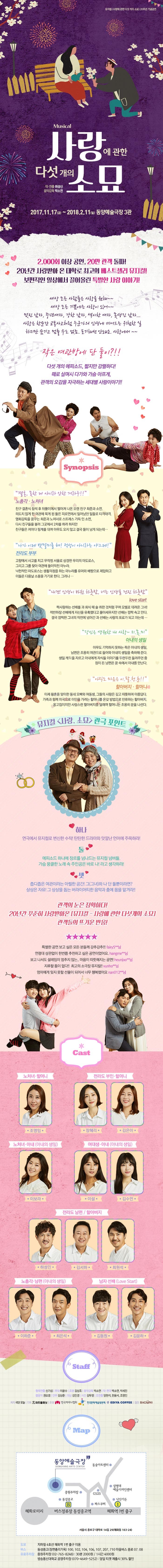 Musical 사랑에 관한 다섯개의 소묘 작 연출 위성신 음악감독 박소연 2017.11.17(금) ~ 2018.2.11(일) 동양예술극장 3관 2,000회 이상 공연, 20만 관객 돌파! 20년간 사랑받아 온 대학로 최고의 베스트셀러 뮤지컬! 보편적인 일상에서 끌어올린 특별한 사랑 이야기! 세상 모든 사람들은 사랑을 원해~~ 세상 모든 기쁨에는 사랑이 있어~~ 멋진 남자, 중년여자, 강한 남자, 섹시한 여자, 못생긴 남자... 사랑은 한순간 교통사고처럼 누군가의 인생에 끼어드는 위험한 일 하지만 숨기고 멈출수도 없죠. 포기해선 안돼요, 사랑에서~~ 작은 여관방에 단 둘이?!! 다섯 개의 에피소드, 짧지만 강렬하다! 때로 살며시 다가와 가슴 아프게, 관객의 오감을 자극하는 세대별 사랑이야기!! 시놉시스 결혼 못한게 아니라 안한거라구!! 노총각 노처녀 친구 결혼식 참석 후 뒤풀이에서 떨어져 나온 오랜 친구 희준과 소연 의도치 않게 한 여관에 묵게 된 둘은 피로연에서 일어났던 일들로 티격태격 영화감독을 꿈꾸는 희준과 노처녀로 스트레스 가득인소연, 다시 친구들을 불러 그곳에서 2차를 하려 하지만 친구들은 저마다 핑계를 대며 아무도 오지 않고 결국 둘이 남게되는데... 나가 이제 뱃멀미를 혀! 적성이 아니라는 야그제! 전라도 부부 고향에서 사고를 치고 무작정 서울로 상경한 우리의 마도로스, 그리고 그를 찾아 여관에 들이막친 마누라. 낙천적인 마도로스는 생활걱정을 하는 마누라를 유머와 배짱으로 제압하고 이들은 다음날 소풍을 가기로 한다. 그러나... 내겐 인생이 바뀐 하룻밤, 너는 인생을 건진 하룻밤 love start 짝사랑하는 선배를 과 회식 때 술 취한 것처럼 꾸며 모텔로 데려온 그녀! 적반하장 선배에게 자신을 유혹했다고 몰아세우지만 선배는 깜짝 속고 만다. 결국 깜찍한 그녀의 작전에 넘어간 과 선배는 사랑의 포로가 되고 마는데... 당신은 영원한 내 사랑 지.못.미 아내의 생일 아무도 기억하지 못하는 죽은 아내의 생일, 남편은 조용히 여관으로 들어와 아내의 생일을 축하해준다. 생일 케잌을 자르고 아내에게 자식들 이야기를 두런두런 들려주던 중 잠이 든 남편은 꿈 속에서 아내를 만난다. 아직도 마음은 이.팔.청.춘!! 할아버지 할머니 이제 황혼을 맞이한 동네 오빠와 여동생 그들의 사랑은 깊고 따뜻하며 아름답다. 가족과 함께 미국으로 이민을 가려는 할머니를 온갖 방법으로 만류하는 할아버지, 웅고집이지만, 사랑스런 할아버지를 달래며 할머니는 조용히 문을 나선다. 뮤지컬 사랑 소묘 관극 포인트 하나 연극에서 뮤지컬로 변신한 수작! 탄탄한 드라마와 맛깔난 언어에 주목하라! 둘 에피소드 하나에 장르를 넘나드는 뮤지컬 넘버들 가슴 뭉클한 노래 속 주인공은 바로 나!라고 생각하라! 셋 좁디좁은 여관이라는 아찔한 공간! 그(그녀)와 나 단 둘뿐이라면? 상상은 자유! 그 상상을 돕는 버라이어티한 음악과 춤에 몸을 맡겨라!! 관객의 눈은 정확하다! 20년간 꾸준히 사랑받아온 뮤지컬 사랑에 관한 다섯개의 소묘 관객들의 뜨거운 반응! 특별한 공연 보고 싶은 모든 분들께 강추강추!! fairy5**님 연령대 상관없이 한번쯤 추천하고 싶은 공연이었어요 hangme**님 보고 나서도 설레임이 멈추지 않는.. 마음이 따뜻해지는 공연! heunjoo**님 지루할 틈이 없다!! 최고의 소극장 뮤지컬!! vunho**님 엄마에게 잊지 못할 선물이 되어서 너무 행복했어요 nan012**님 Cast 노처녀 노총각 / 전라도 부부 / 할머니 할아버지 조영임 장혜리 김은아 노처녀 노총각 / 아내의 생일 이하준 최은석 전라도 부부 / 할머니 할아버지 하성민 최원석 김서하 love start 아내의 생일 이수언 이보라 이설 lova start 김동원 김윤하 Staff 무대 이윤수 조명 김상조 음악감독 박소연 안무 김상준 의상 김민경 사진 김두영 그래픽 김우연 조연출 양현석, 한윤서, 조영민