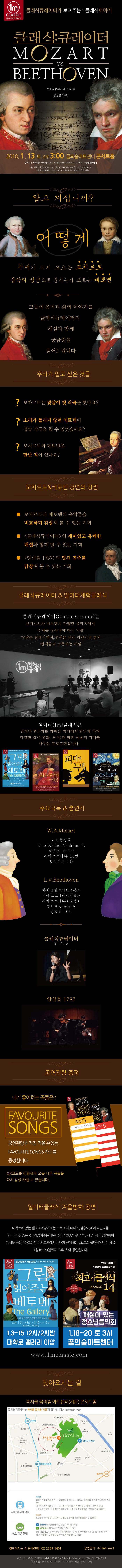 1M CLASSIC 일미터체험클래식 클래식큐레이터가 보여주는 : 클래식이야기 클래식:큐레이터 MOZART VS BEETHOVEN 클래식 큐레이터 조숙현 앙상블 1787 2018.1.13 토 오후 3:00 꿈의숲아트센터 콘서트홀 주최 두손클래식엔터테인먼트 주관 한국전문음악지도자협회 1m클래식 예매처 인터파크 1544-1555 ticket.interpark.com 문의 02-766-7623 옥션티켓 1566-1369 Yes24 1544-6399 위메프 쿠팡 티몬 알고 계십니까? 어떻게 천재가 된지 모르는 모차르트 음악의 성인으로 불리는지 모르는 베토벤 구둘의 음악과 삶의 이야기를 클래식큐레이터의 해설과 함께 궁금증을 풀어드립니다 우리가 알고 싶은 것들 ? 모차르트는 몇살에 첫 작곡을 했나요? ? 소리가 들리지 않던 베토벤이 정말 작곡을 할 수 있었을까요? ? 모차르트와 베토벤은 만난 적이 있나요? 모차르트 앤 베토벤 공연의 장점 ● 모차르트와 베토벤의 음악들을 비교하며 감상해 볼 수 있는 기회 ● 클래식큐레이터의 재미있고 유쾌한 해설과 함께 할 수 있는 기회 ● 앙상블 1787의 멋진 연주를 감상해 볼 수 있는 기회 클래식큐레이터 앤 일미터체험클래식 클래식큐레이터(Classic Curator)는 모차르트와 베토벤의 다양한 음악속에서 주제를 찾아내야 하는 역할. 수많은 클래식에서 주제를 찾아 이야기를 풀어 관객들과 소통하는 사람 일미터(1m)클래식은 관객과 연주자를 가까운 거리에서 만나게 하며 다양한 장르(명화, 도서)와함께 예술의 가치를 나누는 프로그램입니다. 주요곡목 앤 출연자 W.A.Mozart 터키행진곡 Eine Kieine Nachtmusik 작은별 변주곡 피아노소나타 16번 엘비라바디간 L.v.Beethoven 바이올린소나타 봄 피아노소나타 비창 피아노소나타 열정 엘리제를 위하여 환희의 송가 클래식큐레이터 조숙현 앙상블 1787 공연관람 증정 내가 좋아하는 곡들은? FAVOURITE SONGS 공연관람후 직접 적을 수 있는 FAVOURITE SONGS카드를 증정합니다. QR코드를 이용하여 오늘 나온 곡들을 다시 감상 하실 수 있습니다. 일미터클래식 겨울방학 공연 대학로에 있는 갤러리이양에서는 고흐, 쇠라, 마티스, 김흥도, 마네, 다빈치를 만나 볼 수 있는 그림읽어주는베토벤을 1월3일~8, 1/10~15일까지 공연하며 북서울 꿈의숲아트센터 콘서트홀에서는 내가 선택하는 최고의 클래식 시즌14를 1월 18~20일까지 오후3시에 공연합니다. 1.3~15 12시/2시반 대학로 갤러리 이양 1.18~20 토 3시 꿈의숲아트센터 북서울 꿈의숲 아트센터(서문) 콘서트홀 지하철 이용안내 4호선 미아사거리역 2번 출구 - 강북05번 마을버스 - 꿈의숲 아트센터 입구 하차(오현로 출입구) 미아사거리역 3번 출구 - 1124번 - 꿈의숲 아트센터 입구 하차(오현로 출입구) 수유역 3번 출구 - 강북09번 마을버스 - 북서울 꿈의숲 동문 하차(월계로 출입구) 6호선 들곶이역 3번 출구 - 147번 - 북서울 꿈의숲 동문 하차(월계로 출입구) 버스 이용안내 B 간선버스(북서울꿈의숲 동문) : 147번, 149번 G 지선버스(꿈의숲 아트센터 입구) : 1124번 B 마을버스 : 강북05번(꿈의숲 아트센터 입구) 강북09번(북서울 꿈의숲 동문) 강북11번(북서울 꿈의숲 동문) 성북14번(북서울 꿈의숲 동문)  찾아오시는 길 문의전화 : 02-2289-5401 공연문의 : 02-766-7623 티켓 | 전석 2만 5천원 예매처 | 인터파크 1544-1555 ticket.interpark,com 문의 | 02-766-7623 옥션티켓 1566-1369 Yes24 1544-6399 티몬 위메프 쿠팡