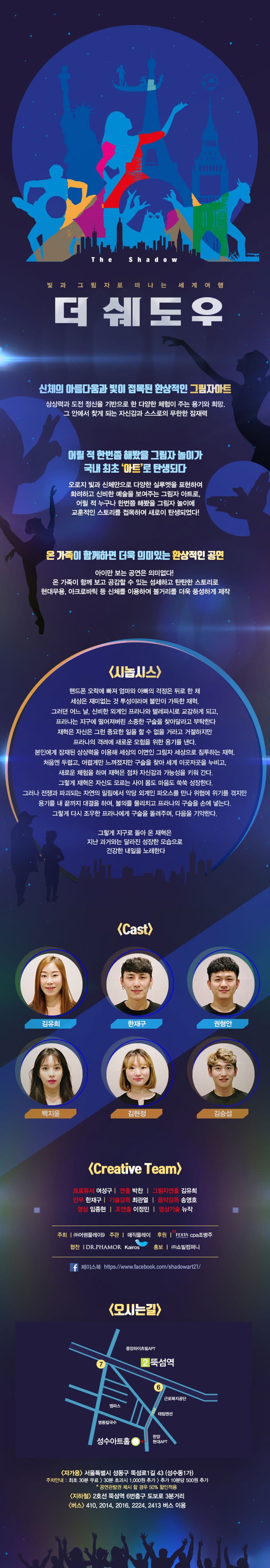 The Shadow 빛과 그림자로 떠나는 세계여행 더 쉐도우 신체의 아름다움과 빛이 접목된 환상적인 그림자아트 상상력과 도전 정신을 기반으로 한 다양한 체험이 주는 용기와 희망, 그 안에서 찾게 되는 자신감과 스스로의 무한한 잠재력어릴 적 한번쯤 해봤을 그림자 놀이가 국내 최초 아트로 탄생되다 오로지 빛과 신체만으로 다양한 실루엣을 표현하여 화려하고 신비한 예술을 보여주는 그림자 아트로, 어릴적 누구나 한번쯤 해봤을 그림자 놀이에 교훈적인 스토리를 접목하여 새로이 탄생되었다! 온 가족이 함께하면 더욱 의미있는 환상적인 공연 아이만 보는 공연은 의미없다! 온 가족이 함께 보고 공감할 수 있는 섬세하고 탄탄한 스토리로 현대무용, 아크로바틱 등 신체를 이용하여 볼거리를 더욱 풍성하게 제작 시놉시스 핸드폰 오락에 빠져 엄마와 아빠의 걱정은 뒤로 한 채 세상은 재미없는 것 투성이라며 불만이 가득한 재혁. 그러던 어느 날, 신비한 외계인 프라니와 텔레파시로 교감하게 되고, 프라나는 지구에 떨어져버린 소중한 구슬을 찾아달라고 부탁한다. 재혁은 자신은 그런 중요한 일을 할 수 없을 거라고 거절하지만 프라나의 격려에 새로운 모험을 위한 용기를 낸다. 본인에게 잠재된 상상력을 이용해 세상의 이면인 그림자 세상으로 침투하는 재혁. 처음엔 두렵고, 어렵게만 느껴졌지만 구슬을 찾아 세계 이것저곳을 누비고, 새로운 체험을 하며 재혁은 점차 자신감과 가능성을 키워 간다. 그렇게 재혁은 자신도 모르는 사이 몸도 마음도 쑥쑥 성장한다. 그러나 전쟁과 파괴되는 자연의 밀림에서 악당 외계인 파오스를 만나 위협에 위기를 겪지만 용기를 내 끝까지 대결을 하여, 불의를 물리치고 프라나의 구슬을 손에 넣는다. 그렇게 다시 조우한 프라나에게 구슬을 돌려주며, 다음을 기약한다. 그렇게 지구로 돌아 온 재혁은 지난 과거와는 달라지 성장한 모습으로 건강한 내일을 노래한다 Cast 김유희 한재구 권형안 백지윤 김현정 김승섭 Creative Team 프로듀서 여성구 연출 박찬 그림자연출 김유희 안무 한재구 기술감독 최관열 음악감독 송영호 영상 임종현 조연출 이정민 영상기술 뉴작 주최(주)어썸플레이9 주관 매직플레이 후원 FEZTA cpa조병주 협잔 DR.PHAMOR Kairos 홍보 (주)쇼빌컴퍼니 페이스북 https://www.facebook.com/shadowart21/ 오시는길 자가용 서울특별시 성동구 뚝섬로1길 43 (성수동1가) 주차안내 : 최초 30분 무료 30분 초과시 1,000원 추가 추가 10분당 500원 추가 * 공연관람권 제시 할 경우 50% 할인적용 지하철 2호선 뚝섬역 6번출구 도보로 3분거리 버스 410, 2014, 2016, 2224, 2413 버스 이용