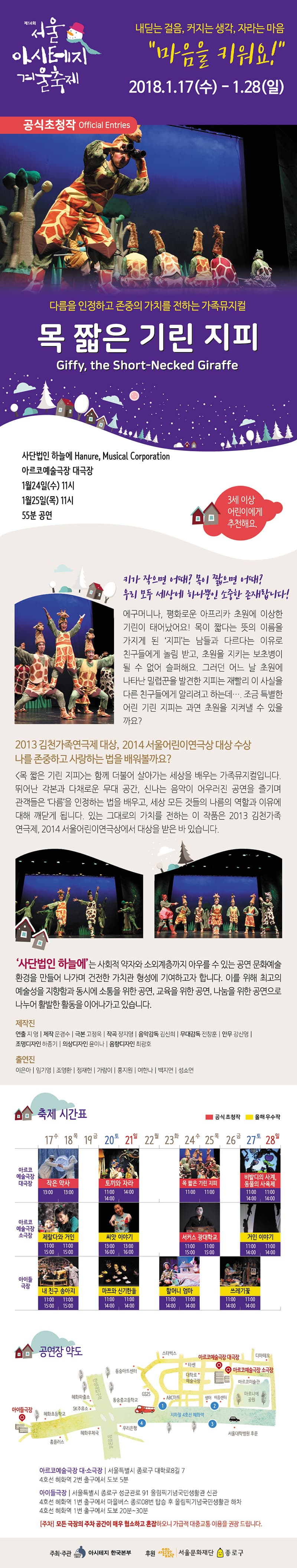 제14회 서울아시테지겨울축제 내딛는 걸음, 커지는 생각, 자라는 마음 마음을 키워요! 2018.01.17.(수)~1.28(일) 공식초청작 다름을 인정하고 존중의 가치르 전하는 가족뮤지컬 목 짧은 기린 지피 사단법인 하늘에 아르코예술극장 대극장 1월 24일(수)11시 1월 25일(목) 11시 55분 공연 3세 이상 어린이에게 추천해요. 키가 작으면 어때? 목이 짧으면 어때? 우리 모두 세상에 하나뿐인 소중한 존재랍니다. 에구머니나, 평화로운 아프리카 초원에 이상한 기린이 태어났어요! 목이 짧다는 뜻의 이름을 가지게 된 지피는 남들과 다르다는 이유로 친구들에게 놀림 받고 초원을 지키는 보초병이 될 수 없어 슬퍼해요. 그러던 어느 날 초원에 나타난 밀렵꾼을 발견한 지피는 재빨리 이 사실을 다른 친구들에게 알리려고 하는데... 조금 특별한 어린 기린 지피는 과연 초원을 지켜낼 수 있을까요? 2013 김천가족연극제 대상, 2014 서울어린이연극상 대상 수상 나를 존중하고 사랑하는 법을 배워볼까요? 몸 짧은 기린 지피는 함께 더불어 살아가는 세상을 배우는 가족뮤지컬입니다. 뒤어난 각본과 다체로운 무대 공간, 신나는 음악이 어우러진 공연을 즐기며 관객들은 다름을 인정하는 법을 배우고 세상 모든 것들의 나름의 역할과 이유에 대해 깨닫게 됩니다. 있는 그대로의 가치를 전하는 이 작품은 2013 김천가족연극제, 2014 서울어린이연극상에서 대상을 받은 바 있습니다. 사단법인 하늘에는 사회적 약자와 소외계층까지 아우를 수 있는 공연 문화예술 환경을 만들어 나가며 건전한 가치관 형성에 기여하고자 합니다. 제작진 연출 지영 제작 문경수 극본 고정욱 작곡 장지영 음악감독 김신희 무대감독 전창훈 안무 강신영 조명디자인 하종기 의상디자인 윤이나 음향디자인 최광호 출연진 이은아 임기영 조영환 정재헌 가람이 홍지원 여한나 백지연 성소연 아르코예술극장 대소극장 서울특별시 종로구 대학로8길7 4호선 혜화역 2번출구에서 도보5분 아이들극장 서울특별시 종로구 성균관로 91 올림픽기념국민생활관 신관 4호선 혜화역 1번출구에서 마을버스 종로08번 탑승 후 올림픽 국민생활관 하차 4호선 혜화역 1번 출구에서 도보 20~30분 모든 극장의 주차 공간이 매우 협소하고 혼잡하오니 가급적 대중교통 이용을 권장드립니다. 주최주관 아시테지 한국본부 후원 서울문화재단 종로구