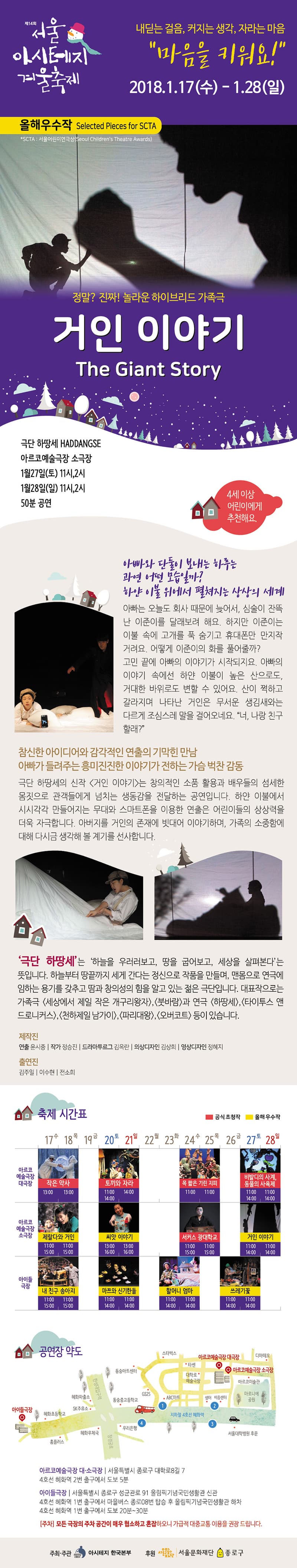 제14회 서울아시테지겨울축제 내딛는 걸음, 커지는 생각, 자라는 마음 마음을 키워요! 2018.01.17.(수)~1.28(일) 올해우수작 Selected Pieces for SCTA 정말? 진짜! 놀라운 하이브리드 가족극 거인 이야기 극단 하땅세 아르코예술극장 소극장 1월 27일(토) 11시,2시 1월 28일(일) 11시,2시 50분 공연 4세 이상 어린이에게 추천해요. 아빠와 단 둘이 보내는 하루는 과연 어떤 모습일까? 하얀 이불 위에서 펼쳐지는 상상의 세계 아빠는 오늘도 회사 때문에 늦어서, 심술이 잔뜩 난 이준이를 달래보려 해요. 하지만 이준이는 이불 속에 고개를 푹 숨기고 휴대폰만 만지작거려요. 어떻게 이준이의 화를 풀어줄까? 고민 끝에 아빠의 이야기가 시작되지요. 아빠의 이야기 속에선 하얀 이불이 높은 산으로도,거대한 바위로도 변할 수 있어요. 산이 쩍하고 갈라지며 나타난 거인은 무서운 생김새와는 다르게 조심스레 말을 걸어오네요. 너 나랑 친구할래? 참신한 아이디어와 감각적인 연출의 기막힌 만남 아빠가 들려주는 흥미진진한 이야기가 전하는 가슴 벅찬 감동 극단 하땅세의 신작 거인 이야기는 창의적인 소품 활용과 배우들의 섬세한 몸짓으로 관객들에게 넘치는 생동감을 전달하는 공연입니다. 하얀 이불에서 시시각각 만들어지는 무대와 스마트폰을 이용한 연출은 어린이들의 상상력을 더욱 자극합니다. 아버지를 거인의 존재에 빗대어 이야기하며, 가족의 소중함에 대해 다시금 생각해 볼 계기를 선사합니다. 극단 하땅세는 하늘을 우러러보고 땅을 굽어보고 세상을 살펴본다는 뜻입니다. 하늘부터 땅끝까지 세게 간다는 정신으로 작품을 만들며, 맨몸으로 연극에 임하는 용기를 갖추고 땀과 창의성의 힘을 알고 있는 젊은 극단입니다. 제작진 연출 윤시중 작가 정승진 드라마투르그 김옥란 의상디자인 김상희 영상디자인 정혜지 출연진 김주일 이수현 전소희 아르코예술극장 대소극장 서울특별시 종로구 대학로8길7 4호선 혜화역 2번출구에서 도보5분 아이들극장 서울특별시 종로구 성균관로 91 올림픽기념국민생활관 신관 4호선 혜화역 1번출구에서 마을버스 종로08번 탑승 후 올림픽 국민생활관 하차 4호선 혜화역 1번 출구에서 도보 20~30분 모든 극장의 주차 공간이 매우 협소하고 혼잡하오니 가급적 대중교통 이용을 권장드립니다. 주최주관 아시테지 한국본부 후원 서울문화재단 종로구